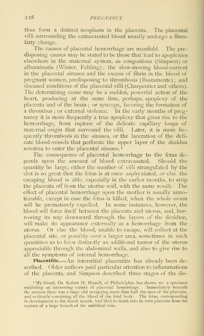 thus form a distinct neoplasm in the placenta. The placental villi surrounding the extravasated blood usually undergo a fibro- fatty change. The causes of placental hemorrhage are manifold. The pre- disposing causes may be stated to be those that lead to apoplexies elsewhere in the maternal system, as congestions (Simpson) or albuminuria (Winter, Fehling) ; the slow-moving blood-current in the placental sinuses and the excess of fibrin in the blood of pregnant women, predisposing to thrombosis (Bustamente); and diseased conditions of the placental villi (Charpentier and others). The determining cause may be a sudden, powerful action of the heart, producing at the same time, perhaps, apoplexy of the placenta and of the brain ; or syncope, favoring the formation of a thrombus ; or external violence. In the early months of preg- nancy it is more frequently a true apoplexy that gives rise to the hemorrhage, from rupture of the delicate capillary loops of maternal origin that surround the villi. Later, it is more fre- quently thrombosis in the sinuses, or the laceration of the deli- cate blood-vessels that perforate the upper layer of the decidua serotina to enter the placental sinuses.x The consequence of placental hemorrhage to the fetus de- pends upon the amount of blood extravasated. Should the quantity be large, either the number of villi strangulated by the clot is so great that the fetus is at once asphyxiated, or else the escaping blood is able, especially in the earlier months, to strip the placenta off from the uterine wall, with the same result. The effect of placental hemorrhage upon the mother is usually unno- ticeable, except in case the fetus is killed, when the whole ovum will be prematurely expelled. In some instances, however, the blood will force itself between the placenta and uterus, and, bur- rowing its way downward through the layers o( the decidual, will make its appearance externally as a hemorrhage from the uterus. Or else the blood, unable to escape, will collect at the placental site, or possibly over a larger area, sometimes in such quantities as to form distinctly an additional tumor of the uterus appreciable through the abdominal walls, and also to give rise to all the symptoms of internal hemorrhage. Placentitis An interstitial placentitis has already been de- scribed. Older authors paid particular attention to inflammations of the placenta, and Simpson described three stages of the dis- 1 My friend, Dr. Robert H. Hamill, of Philadelphia, has shown me a specimen exhibiting an interesting variety of placental hemorrhage. Immediately beneath the amnion there was a large clot occupying more than half the area of the placenta, and evidently containing all the blood of the fetal body. The fetus, corresponding in development to the fourth month, had bled to death into its own placenta from the rupture of a large branch of the umbilical vein.
