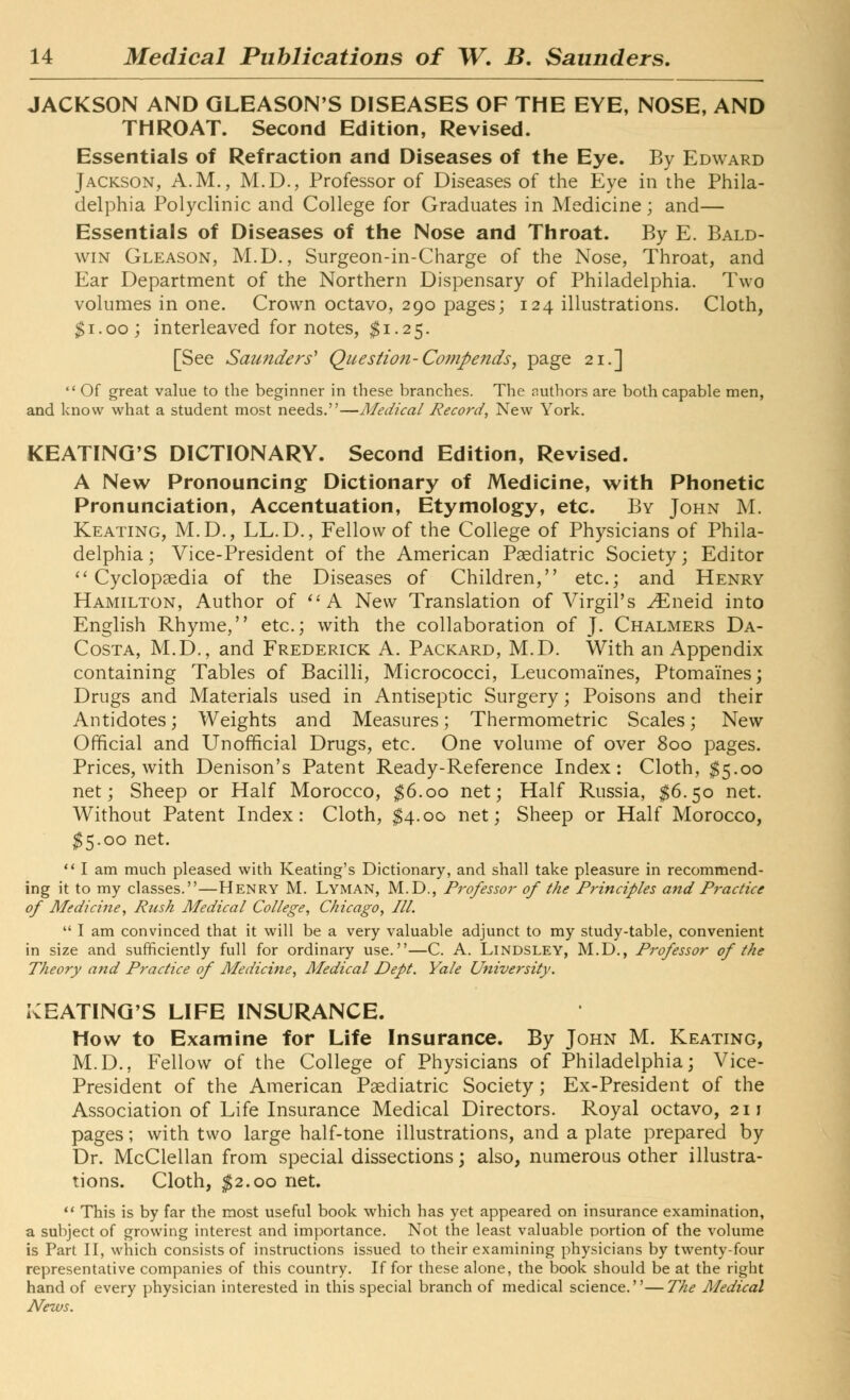 JACKSON AND GLEASON'S DISEASES OF THE EYE, NOSE, AND THROAT. Second Edition, Revised. Essentials of Refraction and Diseases of the Eye. By Edward Jackson, A.M., M.D., Professor of Diseases of the Eye in the Phila- delphia Polyclinic and College for Graduates in Medicine ; and— Essentials of Diseases of the Nose and Throat. By E. Bald- win Gleason, M.D., Surgeon-in-Charge of the Nose, Throat, and Ear Department of the Northern Dispensary of Philadelphia. Two volumes in one. Crown octavo, 290 pages; 124 illustrations. Cloth, $1.00; interleaved for notes, $1.25. [See Saunders' Question-Cotnpends, page 21.]  Of great value to the beginner in these branches. The authors are both capable men, and know what a student most needs.—Medical Record, New York. KEATING'S DICTIONARY. Second Edition, Revised. A New Pronouncing Dictionary of Medicine, with Phonetic Pronunciation, Accentuation, Etymology, etc. By John M. Keating, M.D., LL.D., Fellow of the College of Physicians of Phila- delphia ; Vice-President of the American Pediatric Society; Editor Cyclopaedia of the Diseases of Children, etc.; and Henry Hamilton, Author of  A New Translation of Virgil's ^Eneid into English Rhyme, etc.; with the collaboration of J. Chalmers Da- Costa, M.D., and Frederick A. Packard, M.D. With an Appendix containing Tables of Bacilli, Micrococci, Leucoma'ines, Ptomaines; Drugs and Materials used in Antiseptic Surgery; Poisons and their Antidotes; Weights and Measures; Thermometric Scales; New Official and Unofficial Drugs, etc. One volume of over 800 pages. Prices, with Denison's Patent Ready-Reference Index: Cloth, $5.00 net; Sheep or Half Morocco, $6.00 net; Half Russia, $6.50 net. Without Patent Index: Cloth, $4.00 net; Sheep or Half Morocco, $5.00 net. I am much pleased with Keating's Dictionary, and shall take pleasure in recommend- ing it to my classes.—Henry M. Lyman, M.D., Professor of the Principles and Practice of Medicine, Rusk Medical College, Chicago, III.  I am convinced that it will be a very valuable adjunct to my study-table, convenient in size and sufficiently full for ordinary use.—C. A. Lindsley, M.D., Professor of the Theory and Practice of Medicine, Medical Dept. Yale University. BEATING'S LIFE INSURANCE. How to Examine for Life Insurance. By John M. Keating, M.D., Fellow of the College of Physicians of Philadelphia; Vice- President of the American Paediatric Society; Ex-President of the Association of Life Insurance Medical Directors. Royal octavo, 211 pages; with two large half-tone illustrations, and a plate prepared by Dr. McClellan from special dissections; also, numerous other illustra- tions. Cloth, $2.00 net.  This is by far the most useful book which has yet appeared on insurance examination, a subject of growing interest and importance. Not the least valuable portion of the volume is Part II, which consists of instructions issued to their examining physicians by twenty-four representative companies of this country. If for these alone, the book should be at the right hand of every physician interested in this special branch of medical science.—The Medical News.