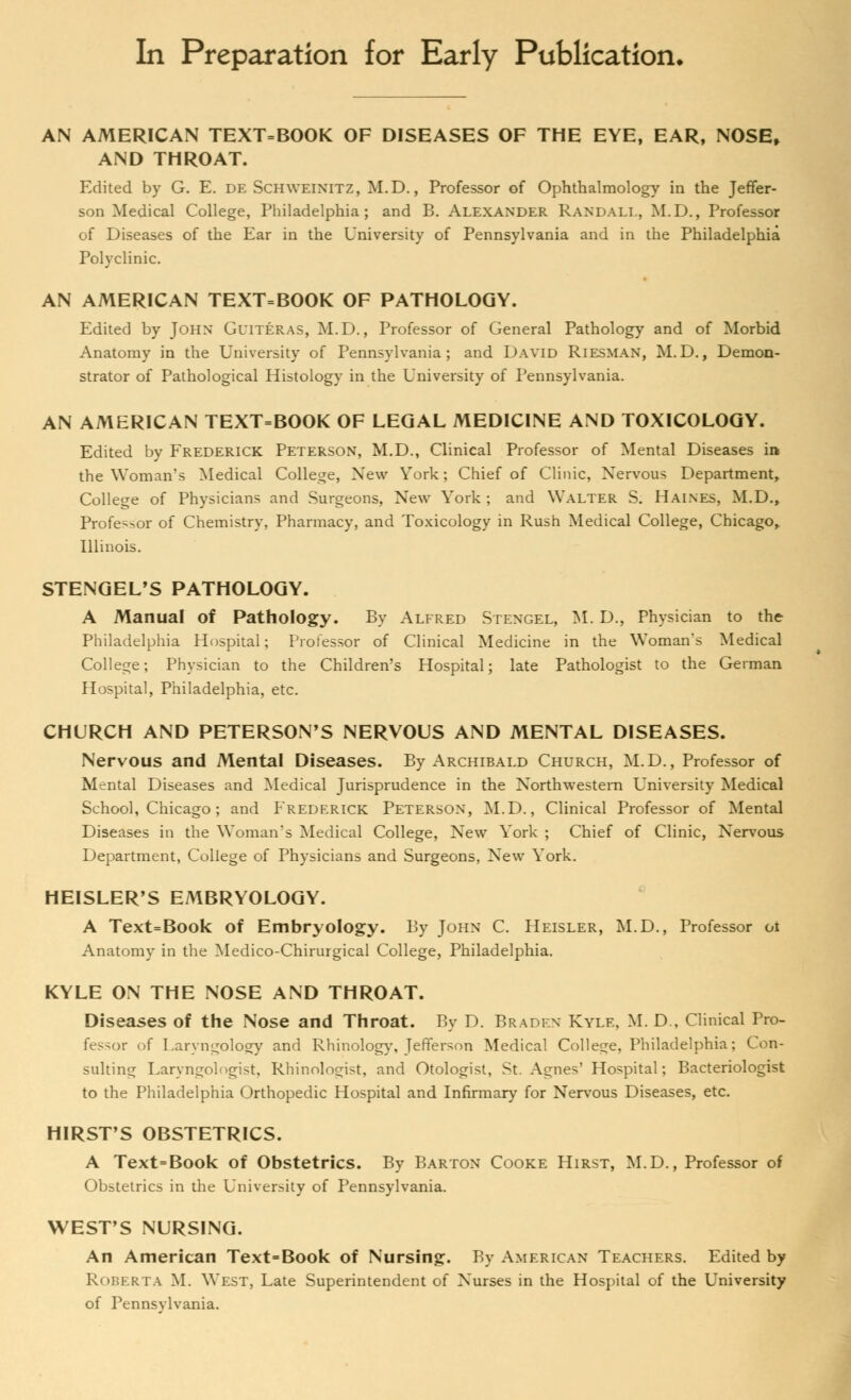 In Preparation for Early Publication* AN AMERICAN TEXT=BOOK OF DISEASES OF THE EYE, EAR, NOSE, AND THROAT. Edited by G. E. de ScHWEINITZ, M.D., Professor of Ophthalmology in the Jeffer- son Medical College, Philadelphia; and B. Alexander Randall, M.D., Professor of Diseases of the Ear in the University of Pennsylvania and in the Philadelphia Polyclinic. AN AMERICAN TEXT=BOOK OF PATHOLOGY. Edited by John Guiteras, M.D., Professor of General Pathology and of Morbid Anatomy in the University of Pennsylvania; and David Riesman, M.D., Demon- strator of Pathological Histology in the University of Pennsylvania. AN AMERICAN TEXT=BOOK OF LEGAL MEDICINE AND TOXICOLOGY. Edited by Frederick Peterson, M.D., Clinical Professor of Mental Diseases in the Woman's Medical College, New York; Chief of Clinic, Nervous Department, College of Physicians and Surgeons, New York; and Walter S. Haines, M.D., Professor of Chemistry, Pharmacy, and Toxicology in Rush Medical College, Chicago, Illinois. STENGEL'S PATHOLOGY. A Manual of Pathology. By Alfred Stengel, M. D., Physician to the Philadelphia Hospital; Professor of Clinical Medicine in the Woman's Medical College; Physician to the Children's Hospital; late Pathologist to the German Hospital, Philadelphia, etc. CHURCH AND PETERSON'S NERVOUS AND MENTAL DISEASES. Nervous and Mental Diseases. By Archibald Church, M.D., Professor of Mental Diseases and Medical Jurisprudence in the Northwestern University Medical School, Chicago; and Frederick Peterson, M.D., Clinical Professor of Mental Diseases in the Woman's Medical College, New York ; Chief of Clinic, Nervous Department, College of Physicians and Surgeons, New York. HEISLER'S EMBRYOLOGY. A Text=Book of Embryology. By John C. Heisler, M.D., Professor oi Anatomy in the Medico-Chirurgical College, Philadelphia. KYLE ON THE NOSE AND THROAT. Diseases of the Nose and Throat. By D. Braden Kyle, M. D., Clinical Pro- fessor of Laryngology and Rhinology, Jefferson Medical College, Philadelphia; Con- sulting Laryngologist, Rhinologist, and Otologist, St. Agnes' Hospital; Bacteriologist to the Philadelphia Orthopedic Hospital and Infirmary for Nervous Diseases, etc. HIRST'S OBSTETRICS. A Text=Book of Obstetrics. By Barton Cooke Hirst, M.D., Professor of Obstetrics in the University of Pennsylvania. WEST'S NURSING. An American Text=Book of Nursing. By American Teachers. Edited by ROBERTA M. West, Late Superintendent of Nurses in the Hospital of the University of Pennsylvania.