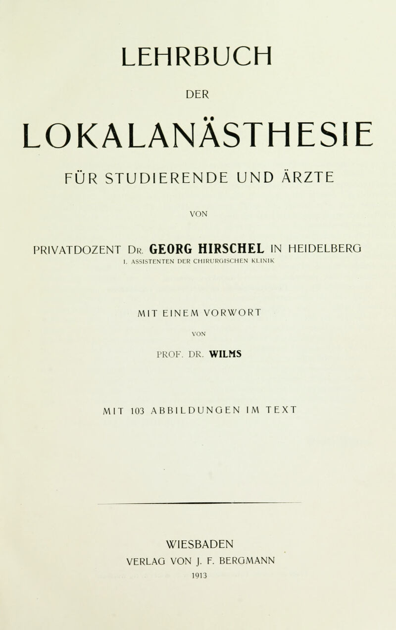 DER LOKALANÄSTHESIE FÜR STUDIERENDE UND ÄRZTE VON PRIVATDOZENT Dr. GEORG HIRSCHEL IN HEIDELBERG 1. ASSISTENTEN DER CHIRURGISCHEN KLINIK MIT EINEM VORWORT VON PROF. DR. WILMS MIT 103 ABBILDUNGEN IM TEXT WIESBADEN VERLAG VON J. F. BERGMANN 1913