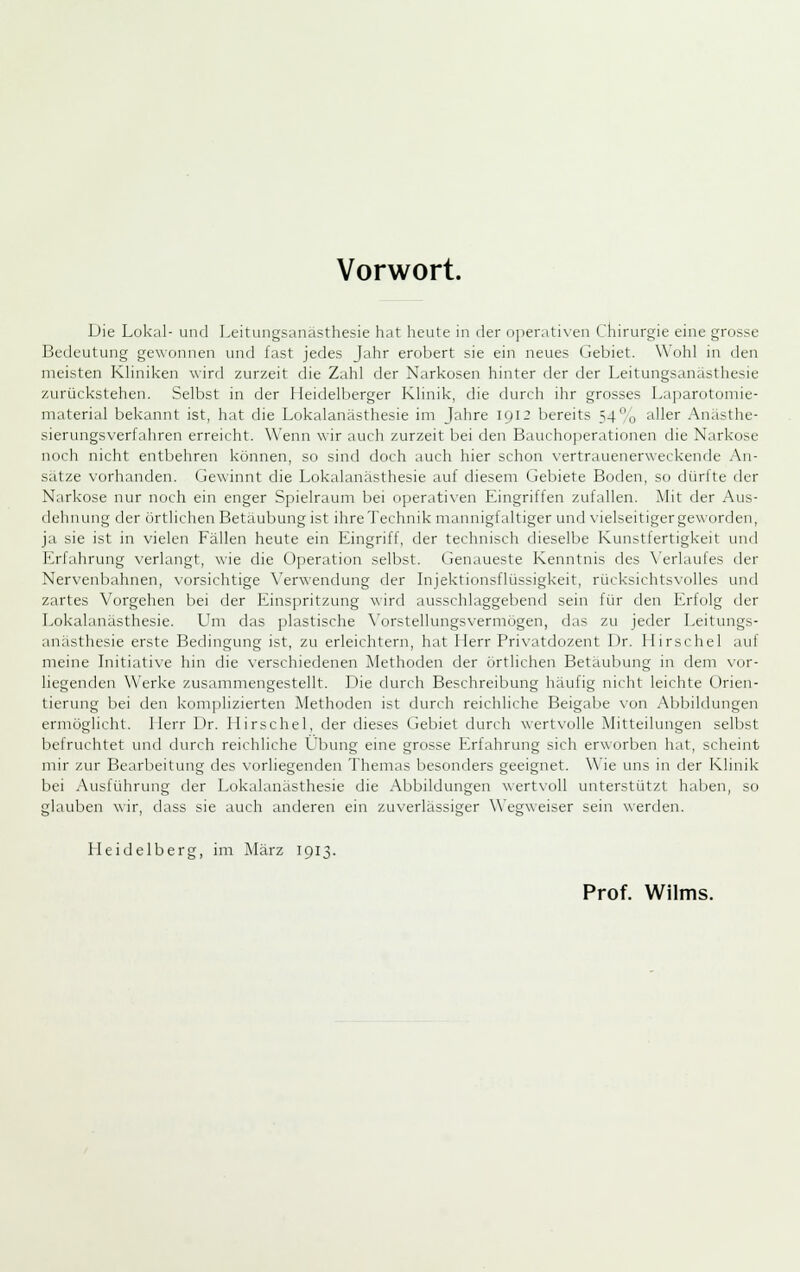 Die Lokal- und Leitungsanästhesie hat heute in der operativen Chirurgie eine grosse Bedeutung gewonnen und fast jedes Jahr erobert sie ein neues Gebiet. Wohl in den meisten Kliniken wird zurzeit die Zahl der Narkosen hinter der der Leitungsanästhesie zurückstehen. Selbst in der Heidelberger Klinik, die durch ihr grosses Laparotomie- niaterial bekannt ist, hat die Lokalanästhesie im Jahre 1912 bereits 54o aller Anästhe- sierungsverfahren erreicht. Wenn wir auch zurzeit bei den Baucho])erati(inen die Narkose noch nicht entbehren können, so sind doch auch hier schon vertrauenerweckende An- sätze vorhanden. Gewinnt die Lokalanästhesie auf diesem Gebiete Boden, so dürfte der Narkose nur noch ein enger Spielraum bei operativen Eingriffen zufallen. Mit der Aus- dehnung der örtlichen Betäubung ist ihre Technik mannigfaltiger und \-ielseitiger geworden, ja sie ist in vielen Fällen heute ein Eingriff, der technisch dieselbe Kunstfertigkeit und Erfahrung verlangt, wie die Operation selbst. Genaueste Kenntnis des \'erlaufes der Nervenbahnen, vorsichtige X'erwendung der Injektionsflüssigkeit, rücksichtsvolles und zartes Vorgehen bei der Einsiiritzung wird ausschlaggebenrl sein für den Erfolg der Lokalanästhesie. Um das plastische \'orstellungsvermügen, das zu jeder Leitungs- anästhesie erste Bedingung ist, zu erleichtern, hat Herr Privatdozent Dr. Hirschel auf meine Initiative hin die verschiedenen Methoden der örtlichen Betäubung in dem vor- liegenden Werke zusanmiengestellt. Die durch Beschreibung häufig nicht leichte Orien- tierung bei den kom])lizierten Methoden ist durch reichliche Beigabe von Abbildungen ermöglicht. Herr Dr. Hirschel, der dieses Gebiet durch wertvolle Mitteilungen selbst befruchtet und durch reichliche Übung eine grosse Erfahrung sich erworben hat, scheint mir zur Bearbeitung des vorliegenden Themas besonders geeignet. Wie uns in der Klinik bei Ausführung der Lokalanästhesie die Abbildungen wertvoll unterstützt haben, so glauben wir, dass sie auch anderen ein zuverlässiger Wegweiser sein werden. Heidelberg, im März 1913. Prof. Wilms.