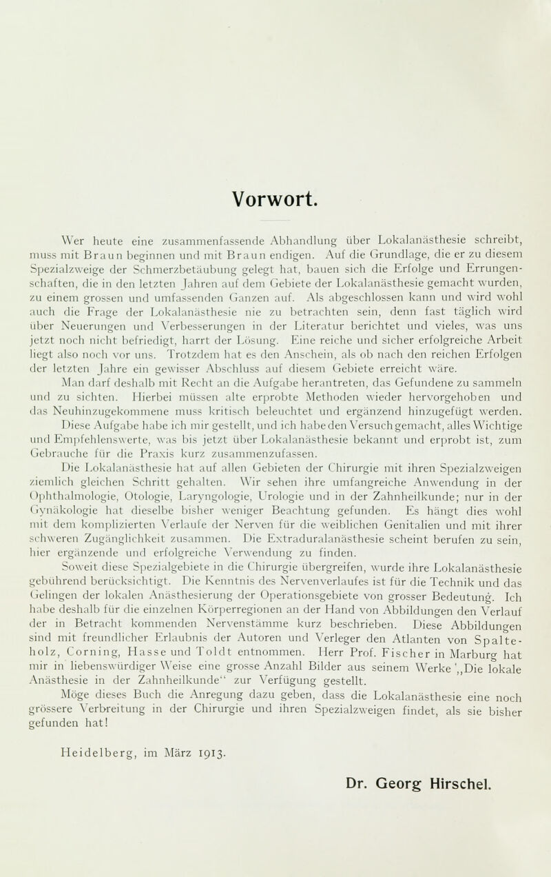 Wer heute eine zusammenfassende Abhandlung über Lokalanästhesie schreibt, nuiss mit Braun beginnen und mit Braun endigen. Auf die Grundlage, die er zu diesem Spezialzweige der Schmerzbetäubung gelegt hat, bauen sich die Erfolge und Errungen- schaften, die in den letzten Jahren auf dem Gebiete der Lokalanästhesie gemacht wurden, zu einem grossen und umfassenden Ganzen auf. Als abgeschlossen kann und wird wohl auch die Frage der Lokalanästhesie nie zu betrachten sein, denn fast täglich wird über Neuerinigen und \'erbesserungen in der Literatur berichtet und vieles, was uns jetzt noch nicht befriedigt, harrt der Lösung. Eine reiche und sicher erfolgreiche Arbeit liegt also noch vor uns. Trotzdem hat es den Anschein, als ob nach den reichen Erfolgen der letzten Jahre ein gewisser Abschluss auf diesem Gebiete erreicht wäre. Man darf deshalb mit Recht an die Aufgabe herantreten, das Gefundene zu sammeln uufl zu sichten. Llierbei müssen alte erprobte Methoden wieder hervorgehoben und das Neuhinzugekommene muss kritisch beleuchtet und ergänzend hinzugefügt werden. Diese Aufgabe habe ich mir gestellt, und ich habe den \'ersuch gemacht, alles Wichtige und Empfehlenswerte, was bis jetzt über Lokalanästhesie bekannt und erprobt ist, zum Gebrauche für die Praxis kurz zusammenzufassen. Die Lokalanästhesie hat auf allen Gebieten der (hirurgie mit ihren Spezialzweigen ziemlich gleichen Schritt gehalten. Wir sehen ihre umfangreiche Anwendung in der Ophthalmologie, Otologie, Laryngologie, LVologie und in der Zahnheilkunde; nur in der (iynäkologie hat dieselbe bisher weniger Beachtung gefunden. I£s hängt dies wohl mit dem k()ni])li/.ierten \'erlaule der Nerven für die weiblichen Genitalien und mit ihrer schweren Zugänglichkeit zusammen. Die Extraduralanästhesie scheint berufen zu sein hier ergänzende und erfolgreiche \'er\vendung zu finden. Soweit diese Spezialgebiete in die Chirurgie übergreifen, wurde ihre I^okalanästhesie gebührend berücksichtigt. Die Kenntnis des Nervenverlaufes ist für die Technik und das Gelingen der lokalen Anästhesierung der Operationsgebiete von grosser Bedeutung. Ich habe deshalb für die einzelnen Körperregionen an der Hand von Abbildungen den Verlauf der in Betracht kommenden Nervenstämme kurz beschrieben. Diese Abbildungen sind mit freundlicher Erlaubnis der Autoren und Verleger den Atlanten von Spalte- holz, Corning, Hasse und Toldt entnommen. Herr ProL Fischer in Marburg hat mir in liebenswürdiger Weise eine grosse Anzahl Bilder aus seinem W^erke ' Die lokale Anästhesie in der Zahnheilkunde zur \^erfügung gestellt. Möge dieses Buch die Anregung dazu geben, dass die Lokalanästhesie eine noch grössere Verbreitung in der Chirurgie und ihren Spezialzweigen findet, als sie bisher gefunden hat! LIeidelberg, im März 1913. Dr. Georg Hirschel.