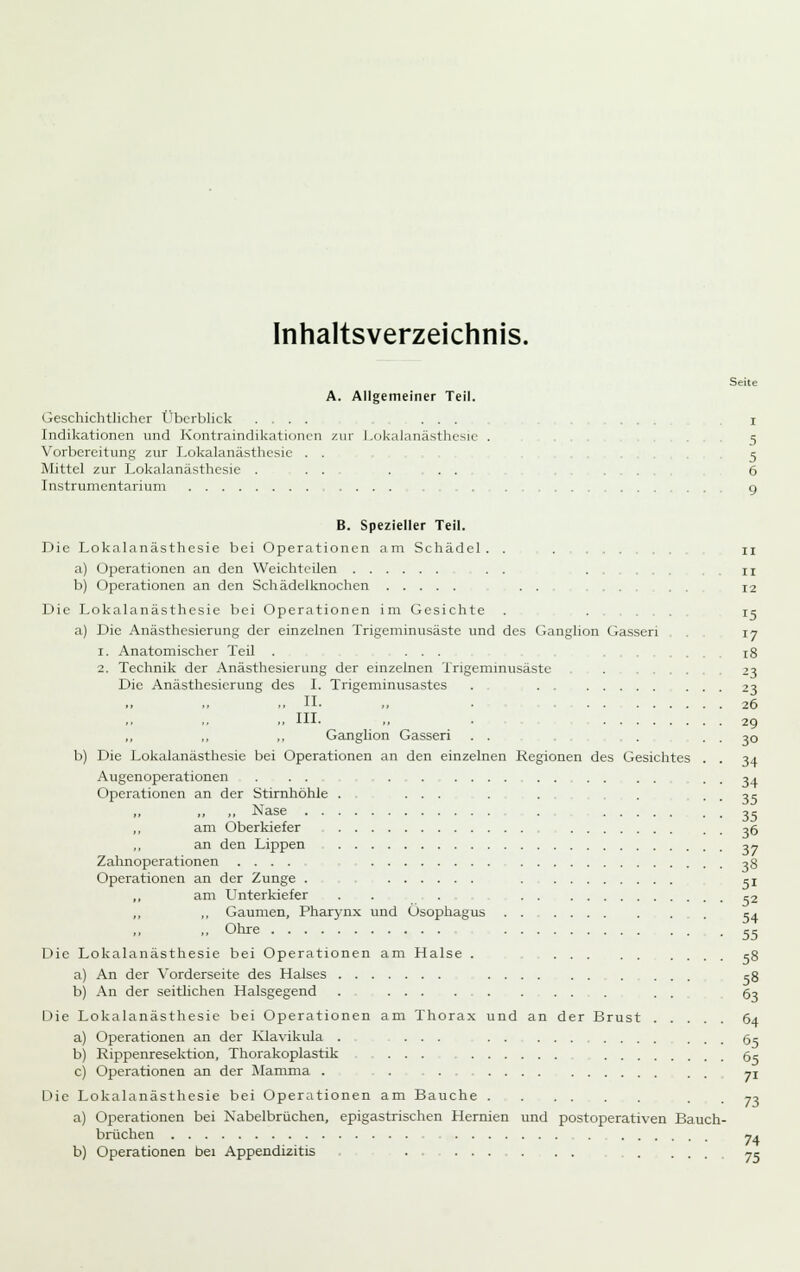 Inhaltsverzeichnis. Seite A. Allgemeiner Teil. Geschichtlicher Überblick .... ... ... l Indikationen und Kontraindikationen zur Lokalanästhesie . .5 Vorbereitung zur Lokalanästhesie . . 5 Mittel zur Lokalanästhesie ... ... 6 Instrumentarium 9 B. Spezieller Teil. Die Lokalanästhesie bei Operationen am Schädel. . . , 11 a) Operationen an den Weichtcilen . . . , n b) Operationen an den Schädelknochen . . 12 Die Lokalanästhesie bei Operationen im Gesichte . ... ic a) Die Anästhesierung der einzelnen Trigeminusäste und des Ganglion Gassen . 17 1. Anatomischer Teil . ... .... 18 2. Technik der Anästhesierung der einzelnen Trigemmusäste . ..... 23 Die Anästhesierung des I. Trigeminusastes . 23 ..11- ,. 26 ,. in. „ . 29 „ ., ,. Ganglion Gasseri . . . . . 30 b) Die Lokalanästhesie bei Operationen an den einzelnen Regionen des Gesichtes . . 34 Augenoperationen . . . 34 Operationen an der Stirnhöhle . .... - • - ■ • 3? ,, Nase 3c ,, am Oberkiefer 36 ,, an den Lippen o« Zahnoperationen .... 38 Operationen an der Zunge . cj am L^nterkiefer ..,,.,, 03 ,, ,, Gaumen, Pharynx und Ösophagus . . - . .. . 54 ■• Ohie .55 Die Lokalanästhesie bei Operationen am Halse . cg a) An der Vorderseite des Halses 58 b) An der seitlichen Halsgegend . ... . . . ...... 63 Die Lokalanästhesie bei Operationen am Thora.x und an der Brust 64 a) Operationen an der Klavikula . ... gc b) Rippenresektion, Thorakoplastik gc c) Operationen an der Mamma . . . ... 71 Die Lokalanästhesie bei Operationen am Bauche a) Operationen bei Nabelbrüchen, epigastrischen Hernien und postoperativen Bauch brüchen 73 74 b) Operationen bei Appendizitis . . 7-