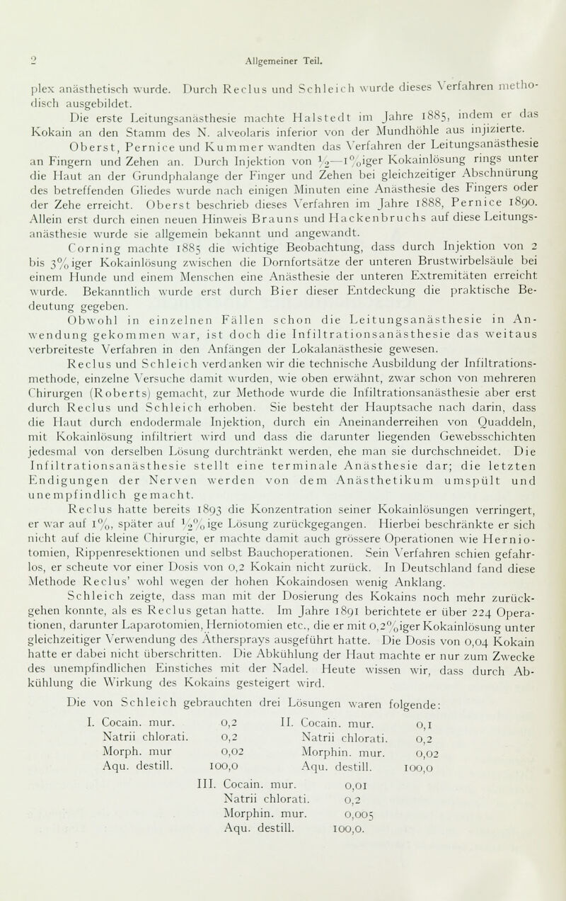 jjlex anästhetisch wurde. Durch Reclus und Schleich wurde dieses \'erfahren metho- disch ausgebildet. Die erste Leitungsanästhesie machte Halstedt im Jahre 1885, mdem er das Kokain an den Stamm des N. alveolaris inferior von der Mundhöhle aus injizierte. Oberst, Pernice und Kummer wandten das \'erfahren der Leitungsanästhesie an Fingern und Zehen an. Durch hijektion von 1 o—i„iger Kokainlösung rings unter die Llaut an der Grundphalange der Finger und Zehen bei gleichzeitiger Abschnürung des betreffenden Gliedes wurde nach einigen Minuten eine Anästhesie des Fingers oder der Zehe erreicht. Oberst beschrieb dieses Verfahren im Jahre 1888, Pernice 1890. Allein erst durch einen neuen Hinweis Brauns und Hackenbruchs auf diese Leitungs- anästhesie wurde sie allgemein bekannt und angewandt. Corning machte 18S5 die wichtige Beobachtung, dass durch Injektion von 2 bis 3%iger Kokainlösung zwischen die Dornfortsätze der unteren Brustwirbelsäule bei einem Hunde und einem Menschen eine Anästhesie der unteren Extremitäten erreicht wurde. Bekanntlich wurde erst durch Bier dieser Entdeckung die praktische Be- deutung gegeben. Obwohl in einzelnen Fällen schon die Leitungsanästhesie in An- wendung gekommen war, ist doch die Infiltrationsanästhesie das weitaus verbreiteste Verfahren in den Anfängen der Lokalanästhesie gewesen. Reclus und Schleich verdanken wir die technische Ausbildung der Infiltrations- methode, einzelne \'ersuche damit wurden, wie oben erwähnt, zwar schon von mehreren Chirurgen (Roberts) gemacht, zur Methode wurde die Infiltrationsanästhesie aber erst durch Reclus und Schleich erhoben. Sie besteht der Hauptsache nach darin, dass die Haut durch endodermale Injektion, durch ein Aneinanderreihen von Quaddeln, mit Kokainlösung infiltriert wird und dass die darunter liegenden Gewebsschichten jedesmal von derselben Lösung durchtränkt werden, ehe man sie durchschneidet. Die Infiltrationsanästhesie stellt eine terminale Anästhesie dar; die letzten Endigungen der Ner\'en werden von dem Anästhetikum umspült und unempfindlich gemacht. Reclus hatte bereits 1893 die Konzentration seiner Kokainlösungen verringert, er war auf i%, später auf ^2%'gs Lösung zurückgegangen. Hierbei beschränkte er sich nicht auf die kleine Chirurgie, er machte damit auch grössere Operationen wie Hernio- tomien, Rippenresektionen und selbst Bauchoperationen. Sein \'erfahren schien gefahr- los, er scheute vor einer Dosis von 0,2 Kokain nicht zurück. In Deutschland fand diese Alethode Reclus' wohl wegen der hohen Kokaindosen wenig Anklang. Schleich zeigte, dass man mit der Dosierung des Kokains noch mehr zurück- gehen konnte, als es Reclus getan hatte. Im Jahre 1891 berichtete er über 224 Opera- tionen, darunter Laparotomien, Herniotomien etc., die er mit o,2%iger Kokainlösung unter gleichzeitiger Verwendung des Äthersprays ausgeführt hatte. Die Dosis von 0,04 Kokain hatte er dabei nicht überschritten. Die Abkühlung der Haut machte er nur zum Zwecke des unempfindlichen Einstiches mit der Nadel. Heute wissen wir, da.ss durch Ab- kühlung die Wirkung des Kokains gesteigert wird. Die von Schleich gebrauchten drei Lösungen waren folgende: . Cocain, mur. 0,2 II. Cocain . mur. 0,1 Natrii chlorati. 0,2 Natrii chlorati. 0,2 Morph, mur 0,02 Morph in. mur. 0,02 Aqu. destill. 100,0 Aqu. destill. 100,0 III. Cocain, mur. 0,01 Natrii chlorati. 0,2 Morphin, mur. 0,005 Aqu. destill. 100,0.