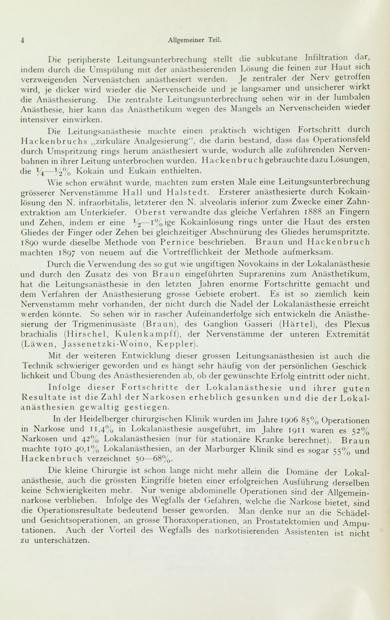 Die peripherste Leitungsunterbrechung stellt die subkutane Infiltration dar, indem durch die Umspülung mit der anästhesierenden Losung die fernen zur Haut sich verzweigenden Nervenästchen anästhesiert werden. Je zentraler der Nerv getroffen wird, je dicker wird wieder die Nervenscheide und je langsamer und unsicherer wirkt die Anästhesierung. Die zentralste Leitungsunterbrechung sehen wir in der lumbalen Anästhesie, hier kann das Anästhetikum wegen des Mangels an Nervenscheiden wieder intensiver einwirken. Die Leitungsanästhesie machte einen praktisch wichtigen Fortschritt durch Hackenbruchs ,.zirkuläre Analgesierung, die darin bestand, dass das Operationsfeld durch Umspritzung rings herum anästhesiert wurde, wodurch alle zuführenden Nerven- bahnen in ihrer Leitung unterbrochen wurden. Hacken brach gebrauchte dazu Lösungen, die 14—y%/() Kokain und Eukain enthielten. Wie schon erwähnt wurde, machten zum ersten Male eine Leitungsunterbrechung grösserer Nervenstämme Hall und Halste dt. Ersterer anästhesierte durch Kokain- lösung den N. infraorbitalis, letzterer den N. alveolaris inferior zum Zwecke einer Zahn- extraktion am Unterkiefer. Oberst verwandte das gleiche Verfahren 1888 an Fingern und Zehen, indem er eine ^2—i'^'oig^ Kokainlösung rings unter die I-iaut des ersten Gliedes der Finger oder Zehen bei gleichzeitiger Abschnürung des Gliedes herumspritzte. 1890 wurde dieselbe Methode von Pernice beschrieben. Braun und Hackenbruch machten 1897 von neuem auf die Vortrefflichkeit der Methode aufmerksam. Durch die Verwendung des so gut wie ungiftigen Novokains in der Lokalanästhesie und durch den Zusatz des von Braun eingeführten Suprarenins zum Anästhetikum, hat die Leitungsanästhesie in den letzten Jahren enorme Fortschritte gemacht und dem Verfahren der Anästhesierung grosse Gebiete erobert. Es ist so ziemlich kein Nervenstamm mehr vorhanden, der nicht durch die Nadel der Lokalanästhesie erreicht werden könnte. So sehen wir in rascher Aufeinanderfolge sich entwickeln die Anästhe- sierung der Trigmeninusäste (Braun), des Ganglion Gasseri (Härtel), des Plexus brachialis (Hirschel, Kulenkampff), der Nervenstämme der unteren Extremität (Läwen, Jassenetzki-Woino, Keppler). Mit der weiteren Entwicklung dieser grossen Leitungsanästhesien ist auch die Technik schwieriger geworden und es hängt sehr häufig von der persönlichen Geschick lichkeit und Übung des Anästhesierenden ab, ob der gewünschte Erfolg eintritt oder nicht. Infolge dieser Fortschritte der Lokalanästhesie und ihrer guten Resultate ist die Zahl der Narkosen erheblich gesunken und die der Lokal- anästhesien gewaltig gestiegen. In der Heidelberger chirurgischen Klinik wurden im Jahre 1906 85% Operationen in Narkose und ii,4o in Lokalanästhesie ausgeführt, im Jahre 1911 waren es 52% Narkosen und 42% Lokalanästhesien (nur für stationäre Kranke berechnet). Braun machte 1910 40,1% Lokalanästhesien, an der Marburger Klinik sind es sogar 55% und Hackenbruch verzeichnet 50—68%. Die kleine Chirurgie ist schon lange nicht mehr allein die Domäne der Lokal- anästhesie, auch die grössten Eingriffe bieten einer erfolgreichen Ausführung derselben keine Schwierigkeiten mehr. Nur wenige abdominelle Operationen sind der Allwemein- narkose verbheben. Infolge des Wegfalls der Gefahren, welche die Narkose bietet sind die Operationsresultate bedeutend besser geworden. Man denke nur an die Schädel- und Gesichtsoperationen, an grosse Thoraxoperationen, an Prostatektomien und Ampu- tationen. Auch der Vorteil des Wegfalls des narkotisierenden Assistenten ist nicht zu unterschätzen.