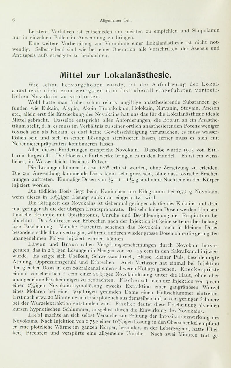 Letzteres Verfahren ist entschieden am meisten zu empfehlen und Skopolamin nur in einzelnen Fällen in Anwendung zu bringen. Eine weitere Vorbereitung zur \'ornahme einer Lokalanästhesie ist nicht not- wendig. Selbstredend sind wie bei einer Operation alle Vorschriften der Asepsis und Antisepsis aufs strengste zu beobachten. Mittel zur Lokalanästhesie. Wie schon hervorgehoben wurde, ist der Aufschwung der Lokal- anästhesie nicht zum wenigsten dem fast überall eingeführten vortreff- lichen Novokain zu verdanken. Wohl hatte man früher schon relativ ungiftige anästhesierende Substanzen ge- funden wie Eukain, Alypin, Akoin, Tropakokain, Holokain, Nirvanin, Stovain, Aneson etc., allein erst die Entdeckung des Novokains hat uns das für die Lokalanästhesie ideale Mittel gebracht. Dasselbe entspricht allen Anforderungen, die Braun an ein Anästhe- tikum stellt, d. h. es muss im Verhältnis zu seiner örtlich anästhesierenden Potenz weniger toxisch sein als Kokain, es darf keine Gewebsschädigung verursachen, es muss wasser- löslich sein und sich in seinen Lösungen sterilisieren lassen, ferner muss es sich mit Nebennierenpräparaten kombinieren lassen. Allen diesen Forderungen entspricht Novokain. Dasselbe wurde 1905 von Ein- horn dargestellt. Die Höchster Farbwerke bringen es in den Handel. Es ist ein weiss- liches, in Wasser leicht lösliches Pulver. Die Lösungen können bis zu 120 erhitzt werden, ohne Zersetzung zu erleiden. Die zur Anwendung kommende Dosis kann sehr gross sein, ohne dass toxische Erschei- nungen auftreten. Einmalige Dosen von ]■,—i—i^-, g sind ohne Nachteile in den Körper injiziert worden. Die tödliche Dosis liegt beim Kaninchen pro Kilogramm bei 0,73 g Novokain, wenn dieses in lo%iger Lösung subkutan eingespritzt wird. Die Giftigkeit des Novokains ist siebenmal geringer als die des Kokains und drei- mal geringer als die der übrigen Ersatzpräparate. Bei sehr hohen Dosen werden klonisch- tonische Krämpfe mit Opisthotonus, Unruhe und Beschleunigung der Respiration be- obachtet. Das Auftreten von Erbrechen nach der Injektion ist keine seltene aber belang- lose Erscheinung. Manche Patienten scheinen das Novokain auch in kleinen Dosen besonders schlecht zu vertragen, während anderen wieder grosse Dosen ohne die geringsten unangenehmen Folgen injiziert ^\•erden können. Läwen und Braun sahen Vergiftungserscheinungen durch Novokain hervor- gerufen, das in 2°oigen Lösungen in Mengen von 20—25 ccm in den Sakralkanal injiziert wurde. Es zeigte sich Übelkeit, Schweissausbruch, Blässe, kleiner Puls, beschleunigte Atmung, Oppressionsgefühl und Erbrechen. Auch Verfasser hat einmal bei Injektion der gleichen Dosis in den Sakralkanal einen schweren Kollaps gesehen. Krecke spritzte einmal versehentlich 2 ccm einer 20°;igen Novokainlösung unter die Haut, ohne aber unangenehme Erscheinungen zu beobachten. Fischer sah nach der Injektion von 3 ccm einer 2^0igen Novokainthymollösung zwecks Extraktion einer gangränösen Wurzel eines Molaren bei einer 36jährigen gesunden Dame einen Halbschlummer eintreten. Erst nach etwa 20 Minuten wachte sie plötzlich aus demselben auf, als ein geringer Schmerz bei der Wurzelextraktion entstanden war. Fischer deutet diese Erscheinung als einen kurzen hypnotischen Schlummer, ausgelöst durch die Einwirkung des Novokains. Liebl machte an sich selbst Versuche zur Prüfung der Intoxikationswirkung des Novokains. Nach Injektion von 0,75 g einer 10% igen Lösung in den Oberschenkel empfand er eine plötzHche Wärme im ganzen Körper, besonders in der Lebergegend, hatte Übel- keit, Brechreiz und verspürte eine allgemeine Unruhe. Nach zwei Minuten trat ge-