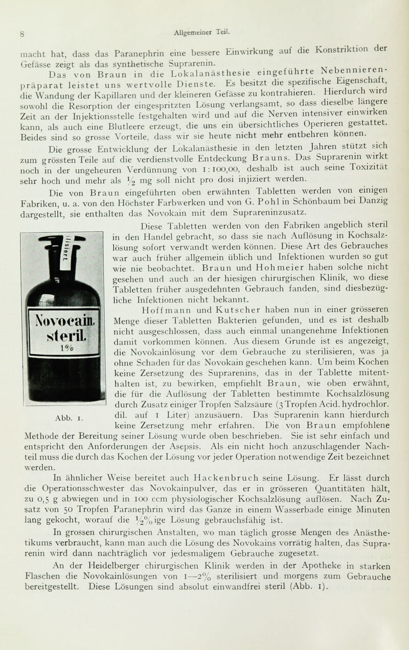 luf die Konstriktion der macht hat, dass das Paranephrin eine bessere Einwirkung Gefässe zeigt als das synthetische Suprarenin. Das von Braun in die Lokalanästhesie eingeführte Nebennieren- präparat leistet uns ^vertvolle Dienste. Es besitzt die spezifische Eigenschatt die Wandung der Kapillaren und der kleineren Gefässe zu kontrahieren. Hierdurch wird sowohl die Resorption der eingespritzten Lösung verlangsamt, so dass dieselbe längere Zeit an der Injektionsstelle festgehalten wird und auf die Nerven intensiver einwirken kann, als auch eine Blutleere erzeugt, die uns ein übersichthches Operieren gestattet. Beides sind so grosse Vorteile, dass wir sie heute nicht mehr entbehren können. Die grosse Entwicklung der Lokalanästhesie in den letzten Jahren stützt sich zum grössten Teile auf die verdienstvolle Entdeckung Brauns. Das Suprarenin wirkt noch in der ungeheuren Verdünnung von i: 100,00, deshalb ist auch seine Toxizität sehr hoch und mehr als U mg soll nicht pro dosi injiziert werden. Die von Braun eingeführten oben erwähnten Tabletten werden von einigen Fabriken, u. a. von den Höchster Farbwerken und von G. Pohl in Schönbaum bei Danzig dargestellt, sie enthalten das Novokain mit dem Suprareninzusatz. Diese Tabletten werden von den Fabriken angeblich steril in den Handel gebracht, so dass sie nach Auflösung in Kochsalz- lösung sofort verwandt werden können. Diese Art des Gebrauches war auch früher allgemein übhch und Infektionen wurden so gut wie nie beobachtet. Braun und Hohmeier haben solche nicht gesehen und auch an der hiesigen chirurgischen Klinik, wo diese Tabletten früher ausgedehnten Gebrauch fanden, sind diesbezüg- liche Infektionen nicht bekannt. Hoff mann und Kutscher haben nun in einer grösseren Menge dieser Tabletten Bakterien gefunden, und es ist deshalb nicht ausgeschlossen, dass auch einmal unangenehme Infektionen damit \-orkommen können. Aus diesem Grunde ist es angezeigt, E-j die Novokainlösung vor dem Gebrauche zu sterilisieren, was ja l^^fl ohne Schaden für das Novokain geschehen kann. Um beim Kochen ^^^1 keine Zersetzung des Suprarenins, das in der Tablette mitent- ^^H halten ist, zu bewirken, empfiehlt Braun, wie oben erwähnt, tt^^H die für die Auflösung der Tabletten bestimmte Kochsalzlösung durch Zusatz einiger Tropfen Salzsäure (3 Tropfen Aeid. hydrochlor. dil. auf I Liter) anzusäuern. Das Suprarenin kann hierdurch keine Zersetzung mehr erfahren. Die von Braun empfohlene Methode der Bereitung seiner Lösung wurde oben beschrieben. Sie ist sehr einfach und entspricht den Anforderungen der Asepsis. Als ein nicht hoch anzuschlagender Nach- teil muss die durch das Kochen der Lösung vor jeder Operation notwendige Zeit bezeichnet werden. In ähnlicher Weise bereitet auch Hackenljruch seine Lösung. Er lässt durch die Operationsschwester das Novokainpulver, das er in grösseren Quantitäten hält, zu 0,5 g abwiegen und in 100 ccm physiologischer Kochsalzlösung auflösen. Nach Zu- satz von 50 Tropfen Paranephrin wird das Ganze in einem Wasserbade einige Minuten lang gekocht, worauf die ^°oige Lösung gebrauchsfähig ist. In grossen chirurgischen Anstalten, wo man täglich grosse Mengen des Anästhe- tikums verbraucht, kann man auch die Lösung des Novokains vorrätig halten, das Supra- renin wird dann nachträglich vor jedesmaligem Gebrauche zugesetzt. An der Heidelberger chirurgischen Klinik werden in der Apotheke in starken Abb. I. Flaschen die Novokainlösungen von i- sterilisiert und morgens zum Gebrauche bereitgestellt. Diese Lösungen sind absolut einwandfrei steril (Abb. i).