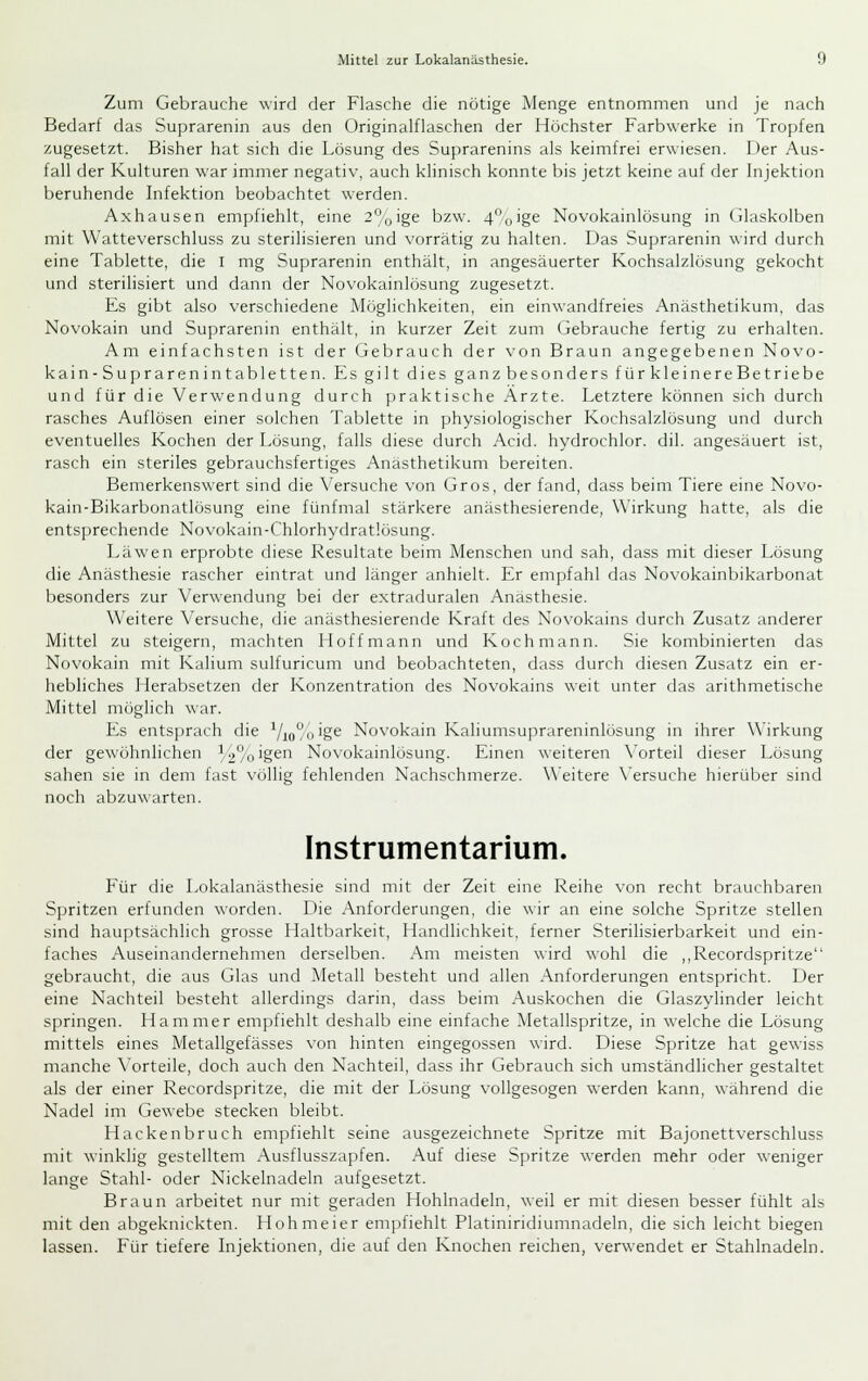 Zum Gebrauche wird der Flasche die nötige Menge entnommen und je nach Bedarf das Suprarenin aus den Originalflaschen der Höchster Farbwerke in Tropfen zugesetzt. Bisher hat sich die Lösung des Suprarenins als keimfrei er\\iesen. I)er Aus- fall der Kulturen war immer negativ, auch klinisch konnte bis jetzt keine auf der Injektion fjeruhende Infektion beobachtet werden. Axhausen empfiehlt, eine 2%ige bzw. 4*'oige Novokainlösung in (ilaskolben mit Watteverschluss zu sterilisieren und vorrätig zu halten. Das Suprarenin wird durch eine Tablette, die i mg Suprarenin enthält, in angesäuerter Kochsalzlösung gekocht und sterilisiert und dann der Novokainlösung zugesetzt. Es gibt also verschiedene Möglichkeiten, ein einwandfreies Anästhetikum, das Novokain und Suprarenin enthält, in kurzer Zeit zum Gebrauche fertig zu erhalten. Am einfachsten ist der Gebrauch der von Braun angegebenen Novo- kain-Suprarenintabletten. Es gilt dies ganz besonders fürkleinereBetriebe und für die Verwendung durch praktische Ärzte. Letztere können sich durch rasches Auflösen einer solchen Tablette in physiologischer Kochsalzlösung und durch eventuelles Kochen der Lösung, falls diese durch Acid. hydrochlor. dil. angesäuert ist, rasch ein steriles gebrauchsfertiges Anästhetikum bereiten. Bemerkenswert sind die \'ersuche von Gros, der fand, dass beim Tiere eine Novo- kain-Bikarbonatlösung eine fünfmal stärkere anästhesierende, Wirkung hatte, als die entsprechende Novokain-Chlorhydratlösung. Läwen erprobte diese Resultate beim Menschen und sah, dass mit dieser f.ösung die Anästhesie rascher eintrat und länger anhielt. Er empfahl das Novokainbikarbonat besonders zur Verwendung bei der extraduralen Anästhesie. Weitere Versuche, die anästhesierende Kraft des Novokains durch Zusatz anderer Mittel zu steigern, machten Hoff mann und Koch mann. Sie kombinierten das Novokain mit Kalium sulfuricum und beobachteten, dass durch diesen Zusatz ein er- hebliches Herabsetzen der Konzentration des Novokains weit unter das arithmetische Mittel möglich war. Es entsprach die Vio%'§^ Novokain Kaliumsuprareninlösung in ihrer Wirkung der gewöhnlichen /2°oigen Novokainlösung. Einen weiteren \'orteil dieser Lösung sahen sie in dem fast völlig fehlenden Nachschmerze. Weitere \'ersuche hierüber sind noch abzuwarten. Instrumentarium. Für die Lokalanästhesie sind nnt der Zeit eine Reihe von recht brauchbaren Spritzen erfunden worden. Die Anforderungen, die wir an eine solche Spritze stellen sind hauptsächlich grosse Haltbarkeit, Handlichkeit, ferner Sterilisierbarkeit und ein- faches Auseinandernehmen derselben. Am meisten wird wohl die ,,Recordspritze gebraucht, die aus Glas und Metall besteht und allen Anforderungen entspricht. Der eine Nachteil besteht allerdings darin, dass beim Auskochen die Glaszylinder leicht springen. Hammer empfiehlt deshalb eine einfache Metallspritze, in welche die Lösung mittels eines Metallgefässes von hinten eingegossen wird. Diese Spritze hat gewiss manche \'orteile, doch auch den Nachteil, dass ihr Gebrauch sich umständlicher gestaltet als der einer Recordspritze, die mit der Lösung vollgesogen werden kann, während die Nadel im Gewebe stecken bleibt. Hackenbruch empfiehlt seine ausgezeichnete Spritze mit Bajonettverschluss mit winklig gestelltem .\usflusszapfen. Auf diese Spritze werden mehr oder weniger lange Stahl- oder Nickelnadeln aufgesetzt. Braun arbeitet nur mit geraden Hohlnadeln, weil er mit diesen besser fühlt als mit den abgeknickten. Hohmeier empfiehlt Platiniridiumnadeln, die sich leicht biegen lassen. Für tiefere Injektionen, die auf den Knochen reichen, verwendet er Stahlnadeln.