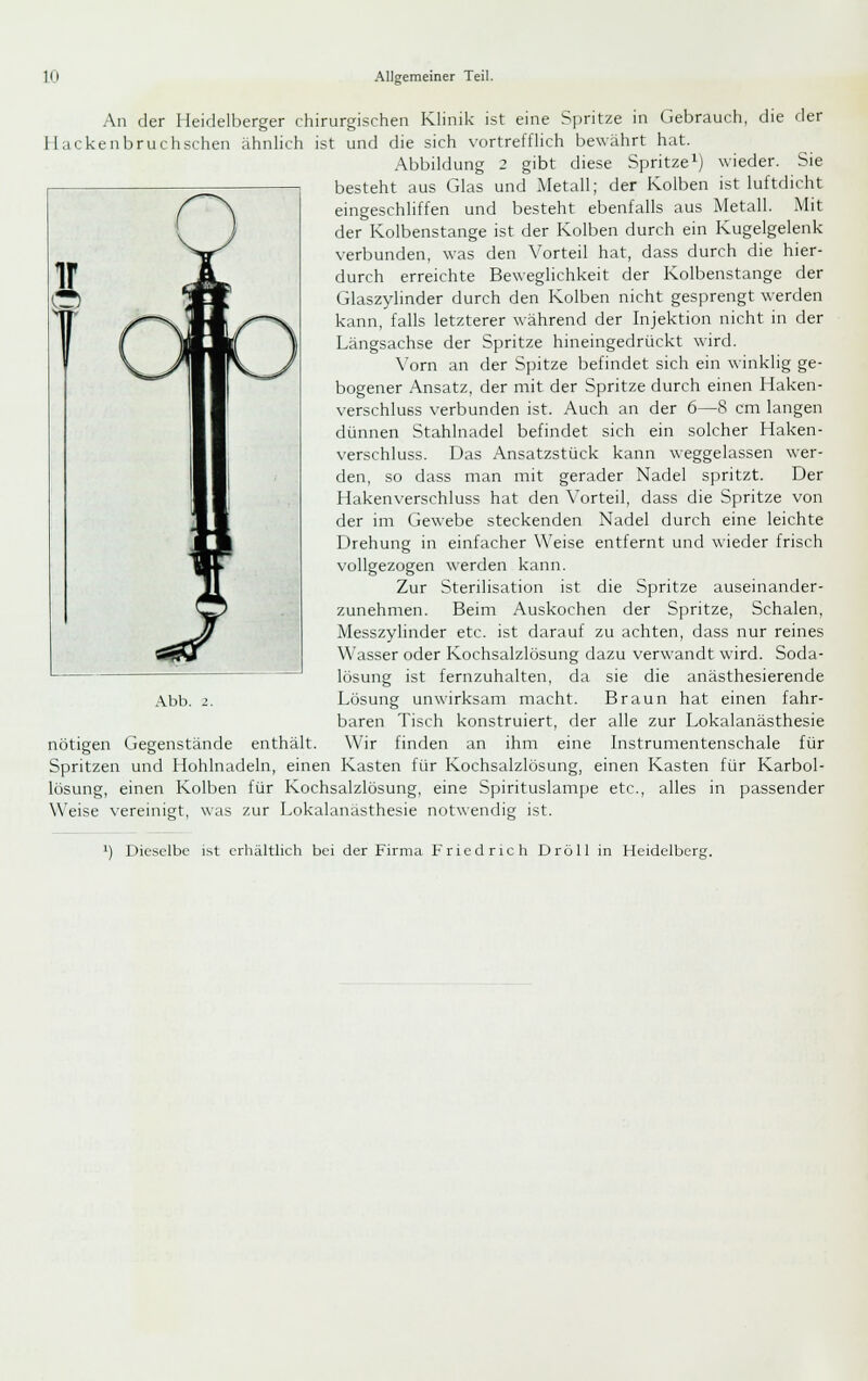 An der Heidelberger chirurgischen Künik ist eine Spritze in Gebrauch, die der Hackenbruchschen ähnlich ist und die sich vortrefflich bewährt hat. .Abbildung 2 gibt diese Spritze i) wieder. Sie besteht aus Glas und Metall; der Kolben ist luftdicht eingeschliffen und besteht ebenfalls aus Metall. Mit der Kolbenstange ist der Kolben durch ein Kugelgelenk verbunden, was den Vorteil hat, dass durch die hier- durch erreichte Beweglichkeit der Kolbenstange der Glaszylinder durch den Kolben nicht gesprengt werden kann, falls letzterer während der Injektion nicht in der Längsachse der Spritze hineingedrückt wird. \'orn an der Spitze befindet sich ein winklig ge- bogener Ansatz, der mit der Spritze durch einen Haken- verschluss verbunden ist. Auch an der 6—8 cm langen dünnen Stahlnadel befindet sich ein solcher Haken- verschluss. Das Ansatzstück kann weggelassen wer- den, so dass man mit gerader Nadel spritzt. Der Hakenverschluss hat den Vorteil, dass die Spritze von der im Gewebe steckenden Nadel durch eine leichte Drehung in einfacher Weise entfernt und wieder frisch vollgezogen werden kann. Zur Sterilisation ist die Spritze auseinander- zunehmen. Beim Auskochen der Spritze, Schalen, Messzylinder etc. ist darauf zu achten, dass nur reines Wasser oder Kochsalzlösung dazu verwandt wird. Soda- lösung ist fernzuhalten, da sie die anästhesierende Lösung unwirksam macht. Braun hat einen fahr- baren Tisch konstruiert, der alle zur Lokalanästhesie nötigen Gegenstände enthält. Wir finden an ihm eine Instrumentenschale für Spritzen und Hohlnadeln, einen Kasten für Kochsalzlösung, einen Kasten für Karbol- lösung, einen Kolben für Kochsalzlösung, eine Spirituslampe etc., alles in passender Weise vereinigt, was zur Lokalanästhesie notwendig ist. Abb. 2. 1) Dieselbe i^t erhältlich bei der Firma Friedrieh Dröll in Heidelberg.