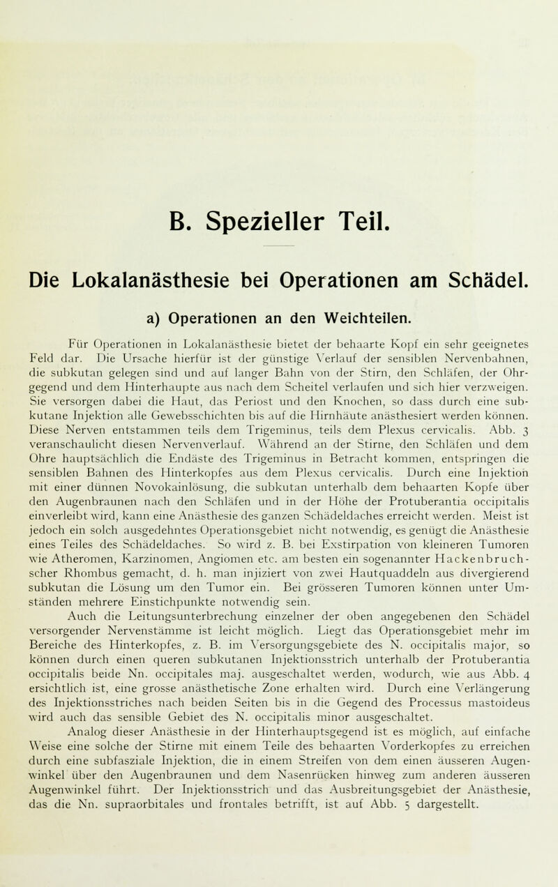 B. Spezieller Teil. Die Lokalanästhesie bei Operationen am Schädel. a) Operationen an den Weichteilen. Für Operationen in Lokalanästhesie bietet der behaarte Kojjf ein sehr geeignetes Feld dar. I )ie Ursache hierfür ist der günstige \'erlauf der sensiblen Nervenbahnen, die subkutan gelegen sind und auf langer Bahn von der Stirn, den Schläfen, der Ohr- gegend und dem Hinterhaupte aus nach dem Scheitel verlaufen und sich hier verzweigen. Sie versorgen dabei die Haut, das Periost und den Knochen, so dass durch eine sub- kutane Injektion alle Gewebsschichten bis auf die Hirnhäute anästhesiert werden können. Diese Nerven entstammen teils dem Trigeminus, teils dem Plexus cervicalis. Abb. 3 veranschaulicht diesen Nervenverlauf. Während an der Stirne, den Schläfen und dem Ohre hauptsächlich die Endäste des Trigeminus in Betracht kommen, entspringen die sensiblen Bahnen des Hinterkopfes aus dem Plexus cervicalis. Durch eine Injektion mit einer dünnen Novokainlösung, die subkutan unterhalb dem behaarten Kopfe über den Augenbraunen nach den Schläfen und in der Höhe der Protuberantia occipitalis einverleibt wird, kann eine Anästhesie des ganzen Schädeldaches erreicht werden. Meist ist jedoch ein solch ausgedehntes Operationsgebiet nicht notwendig, es genügt die Anästhesie eines Teiles des Schädeldaches. So wird z. B. bei Exstirpation von kleineren Tumoren wie Atheromen, Karzinomen, Angiomen etc. am besten ein sogenannter Hackenbruch- scher Rhombus gemacht, d. h. man injiziert von zwei Hautquaddeln aus divergierend subkutan die Lösung um den Tumor ein. Bei grösseren Tumoren können unter Um- ständen mehrere Einstichpunkte notwendig sein. Auch die Leitungsunterbrechung einzelner der oben angegebenen den Schädel versorgender Nervenstämme ist leicht möglich. Liegt das Operationsgebiet mehr im Bereiche des Hinterkopfes, z. B. im \'ersorgungsgebiete des N. occipitalis major, so können durch einen queren subkutanen Injektionsstrich unterhalb der Protuberantia occipitalis beide Nn. occipitales maj. ausgeschaltet werden, wodurch, wie aus Abb. 4 ersichtlich ist, eine grosse anästhetische Zone erhalten wird. Durch eine Verlängerung des Injektionsstriches nach beiden Seiten bis in die Gegend des Processus mastoideus wird auch das sensible Gebiet des N. occipitalis minor ausgeschaltet. Analog dieser Anästhesie in der Hinterhauptsgegend ist es möglich, auf einfache Weise eine solche der Stirne mit einem Teile des behaarten \'orderkopfes zu erreichen durch eine subfasziale Injektion, die in einem Streifen von dem einen äusseren Augen- winkel über den Augenbraunen und dem Nasenrücken hinweg zum anderen äusseren Augenwinkel führt. Der Injektionsstrich und das Ausbreitungsgebiet der Anästhesie, das die Nn. supraorbitales und frontales betrifft, ist auf Abb. 5 dargestellt.