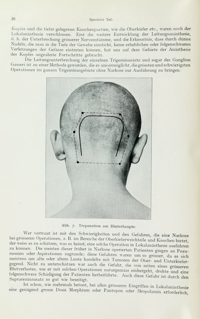 Kopfes und die tiefer gelegenen Knochenpartien, wie die Oberkiefer etc., waren noch der Lokalanästhesie verschlossen. Erst die weitere Entwicklung der Leitungsanästhesie, d. h. der LInterbrechung grösserer Nervenstämme, und die Erkenntnis, dass durch dünne Nadeln, die man in die Tiefe der Gewebe emsticht, keine erheblichen oder folgenschweren Verletzungen der Gefässe eintreten können, hat uns auf dem Gebiete der Anästhesie des Kopfes ungeahnte Fortschritte gebracht. Die Leitungsunterbrechung der einzelnen Trigeminusäste und sogar des Ganglion Gasseri ist zu einer Methode geworden, die es uns ermöglicht, die grössten und schwierigsten Operationen im ganzen Trigeminusgebiete ohne Narkose zur Ausführung zu bringen. Abb. 7. Trepanation am Hinterhaupte. W er vertraut ist mit den Schwierigkeiten und den Gefahren, die eine Narkose bei grosseren Operationen, z. B. im Bereiche der Oberkieferweichteile und Knochen bietet der weiss es zu schätzen, was es heisst, eine solche Operation in Lokalanästhesie ausführen zu können. Die meisten dieser früher in Narkose operierten Patienten gingen an Pneu- monien oder Aspirationen zugrunde; diese Gefahren waren um so grösser da es sich meistens um alte oder ältere Leute handelte mit Tumoren der Ober- und Unterkiefer gegend. Nicht zu unterschätzen war auch die Gefahr, die von Seiten eines grösseren Blutverlustes, wie er mit solchen Operationen naturgemäss einhergeht drohte und eine folgenschwel e bchädigung der Patienten herbeiführte. Auch diese Gefahr ist durch den Suprareninzusatz so gut wie beseitigt. Ist schon, wie mehrmals betont, bei allen grösseren Eingriffen in Lokalanästhesie eine genügend grosse Dosis Morphium oder Pantopon oder Skopolamin erforderlich