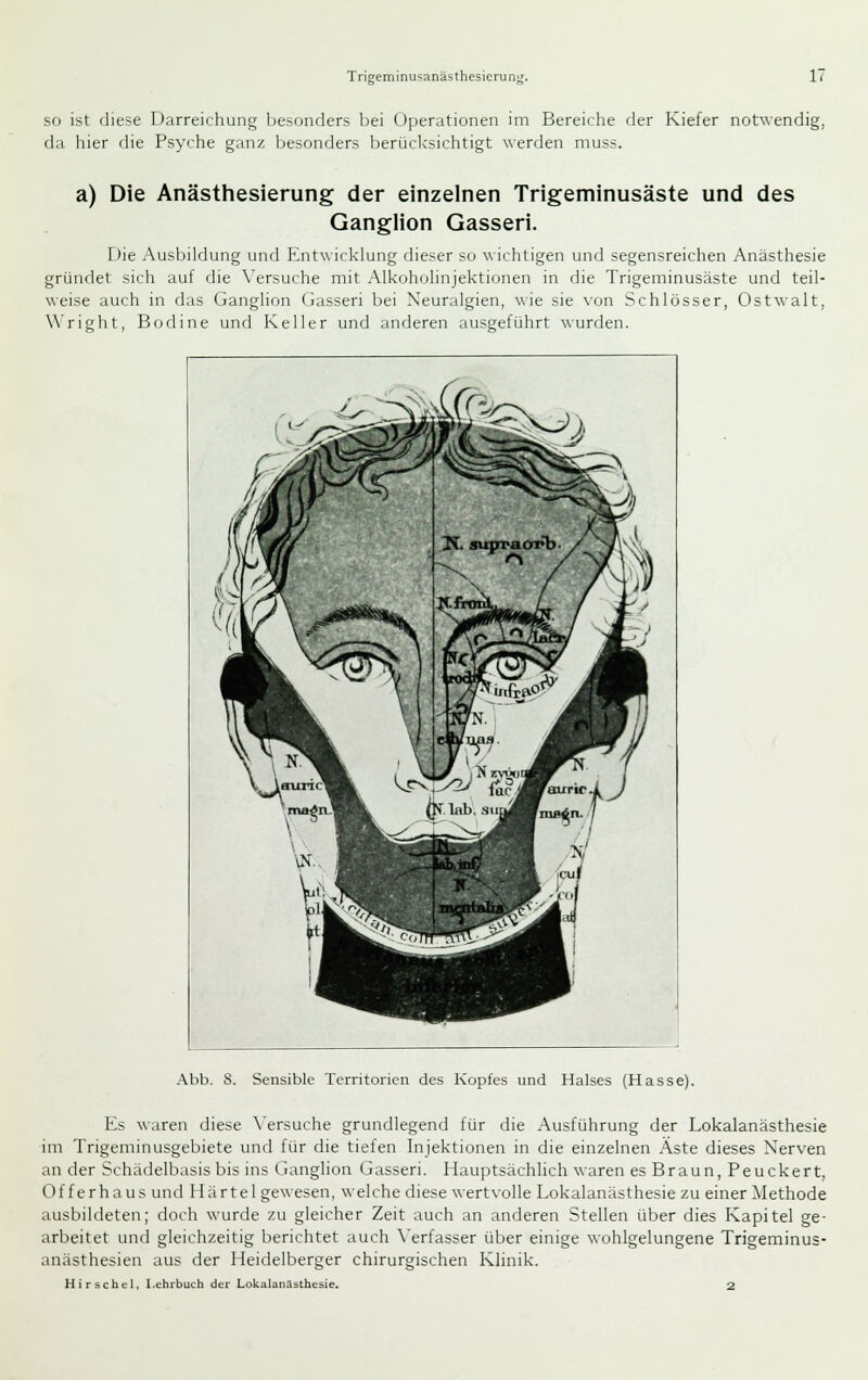 so ist diese Darreichung besonders bei Operationen im Bereiche der Kiefer notwendig, da hier die Psyche ganz besonders berüclcsichtigt werden muss. a) Die Anästhesierung der einzelnen Trigeminusäste und des Ganglion Gasseri. Die Ausbildung und Entwicklung dieser so wichtigen und segensreichen Anästhesie gründet sich auf die Versuche mit Alkoholinjektionen in die Trigeminusäste und teil- weise auch in das Ganglion Gasseri bei Neuralgien, wie sie von Schlösser, Ostwalt, Wright, Bodine und Keller und anderen ausgeführt wurden. Abb. 8. Sensible Territorien des Kopfes und Halses (Hasse). Es waren diese \'ersuche grundlegend für die Ausführung der Lokalanästhesie im Trigeminusgebiete und für die tiefen Injektionen in die einzelnen Aste dieses Nerven an der Schädelbasis bis ins Ganglion Gasseri. Hauptsächlich waren es Braun, Peuckert, Offerhaus und Härtel gewesen, welche diese wertvolle Lokalanästhesie zu einer Methode ausbildeten; doch wurde zu gleicher Zeit auch an anderen Stellen über dies Kapitel ge- arbeitet und gleichzeitig berichtet auch \'erfasser über einige wohlgelungene Trigeminus- anästhesien aus der Heidelberger chirurgischen Klinik. Hirse hei, Lehrbuch der Lokalanästhesie. 2
