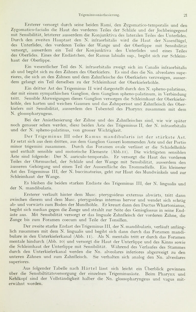 Ersterer versorgt durch seine beiden Rami, den Zygomatico-ternporalis und den Zygomatico-facialis die Haut des vorderen Teiles der Schläfe und der Jochbeingegend mit Sensibilität, letzterer ausserdem die Konjunktiva des lateralen Teiles des Unterlides. Durch den zweiten Hauptast den N. infraorbitalis wird die Haut der Nasenflügel, des Unterlides, des vorderen Teiles der Wange und der Oberlippe mit Sensibilität versorgt, ausserdem ein Teil der Konjunktiva des Unterlides und eines Teiles des Oberlides. Eines der Endästchen, der Ramus labialis sup., begibt sich zur Schleim- haut der Oberlippe. Ein wesenthcher Teil des N. infraorbitalis zweigt sich im Canalis infraorbitalis ab und begibt sich zu den Zähnen des Oberkiefers. Es sind dies die Nn. alveolares supe- riores, die sich an den Zähnen und dem Zahnfleische des Oberkiefers verzweigen, ausser- dem gelangt ein Teil derselben zu der Schleimhaut der (Jberkieferhühle. Ein dritter Ast des Trigeminus H wird dargestellt durch den N, spheno-palatinus, der mit einem sympathischen Ganglion, dem Ganglion spheno-palatinum, in \'erbindunCT tritt. Sensible Abzweigungen dieses Ganglion versorgen die Schleimhaut fier Oberkiefer- höhle, den harten und weichen Gaumen und das Zahnperiost und Zahnfleisch des Ober- kiefers mit Sensibilität, ausserdem den Tubenteil des Pharynx zusammen mit dem N. glossopharyngeus. Bei der Anästhesierung der Zähne und des Zahnfleisches sind, wie wir später noch genauer sehen werden, diese beiden Äste des Trigeminus H, der N. infraorbitalis und der N. spheno-])alatinus, \'on grosser Wichtigkeit. Der Trigeminus HI oder Ramus mandibularis ist der stärkste Ast. Er setzt sich aus dem dritten, aus dem Ganglion Gasseri kommenden Aste und der Portio minor trigemini zusammen. Durch das Foramen ovale verlässt er die Schädelhöhle und enthält sensible und motorische Elemente (Abb.ii). Die wichtigsten sensiblen Äste sind folgende: Der N. auriculo-temporalis. Er versorgt die Haut des vorderen Teiles der Ohrmuschel, der Schläfe und der Wange mit Sensibilität, ausserdem den äusseren Gehörgang und einen Teil der Aussenfläche des Trommelfells. Ein kleinerer Ast des Trigeminus III, der N. buccinatorius, geht zur Haut des Mundwinkels und zur Schleimhaut der Wange. Es bleiben die beiden starken Endaste des Trigeminus HI, der X. lingualis und der N. mandibularis. Ersterer verläuft hinter dem Muse, pterygoideus externus abwärts, tritt dann zwischen diesem und dem Muse, pterygoideus internus hervor und wendet sich schräm ab- und vorwärts zum Boden der Mundhöhle. Er kreuzt dann den Ductus Whartonianus, begibt sich median gegen die Zunge und strahlt zur Seite des Genioglossus in seine End- äste aus. Mit Sensibilität versorgt er das linguale Zahnfleisch der vorderen Zähne, die Zunge bis zum Foramen coecum und Teile der Tonsillen. Der zweite starke Endast des Trigeminus HI, der N. mandibularis, verläuft anfäng- lich zusammen mit dem N. lingualis und begibt sich dann durch das Foramen mandi- bulare in den Unterkieferkanal (Abb. il). Als N. mentalis tritt er durch das Foramen mentale hindurch (Abb. lo) und versorgt die Haut der Unterlippe und des Kinns sowie die Schleimhaut der Unterlippe mit Sensibilität. Während des \'erlaufes des Stammes durch den Unterkieferkanal werden die Nn. alveolares inferiores abgezweigt zu den unteren Zähnen und zum Zahnfleisch. Sie verhalten sich analog den Nn. alveolares superiores. Aus folgender Tabelle nach Härte 1 lässt sich leicht ein Überblick gewinnen über die Sensibiltitätsversorgung der einzelnen Trigeminusäste. Beim Pharynx und Kehlkopf sind der \'ollständigkeit halber die Nn. glossopharyngeus und vagus mit- erwähnt worden.