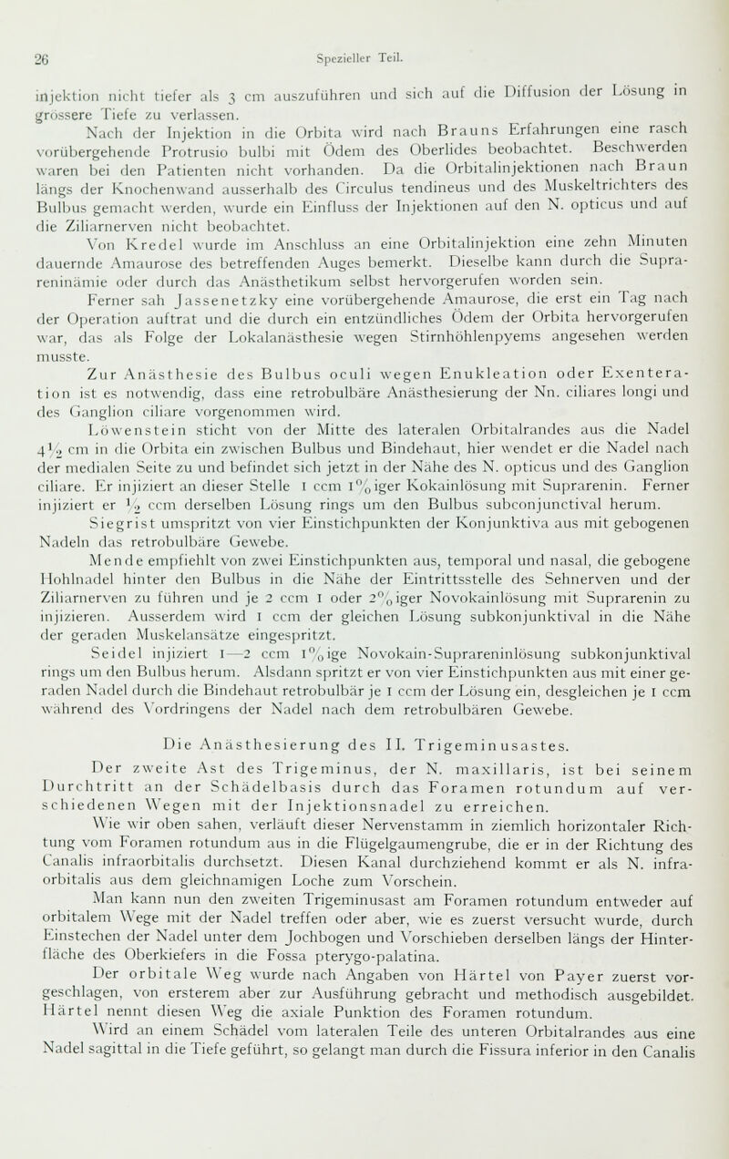 spcz: lellcr Teil. Injektion nicht tiefer als 3 cm auszuführen und sich auf die Diffusion der Lösung in grossere Tiefe zu verlassen. Nach der Injektion in die Orbita wird nach Brauns Erfahrungen eine rasch vorübergehende Protrusio bulbi mit Ödem des Oberhdes beobachtet. Beschwerden waren bei den Patienten nicht vorhanden. Da die OrbitaHnjektionen nach Braun längs der Knochenwand ausserhalb des Circulus tendineus und des Muskeltrichters des Bulbus gemacht werden, wurde ein Einfluss der Injektionen auf den N. opticus und auf die Ziliarnerven nicht beobachtet. Von Kredel wurde im Anschluss an eine Orbitalinjektion eine zehn Minuten dauernde .Amaurose des betreffenden Auges bemerkt. Dieselbe kann durch die Supra- reninämie oder durch das Anästhetikum selbst hervorgerufen worden sein. Ferner sah Jassenetzky eine vorübergehende Amaurose, die erst ein Tag nach der Operation auftrat und die durch ein entzündliches Ödem der Orbita hervorgerufen war, das als Folge der Lokalanästhesie wegen Stirnhöhlenpyems angesehen werden musste. Zur Anästhesie des Bulbus oculi wegen Enukleation oder Exentera- tion ist es notwendig, dass eine retrobulbäre Anästhesierung der Nn. ciliares longi und des Ganglion ciliare vorgenommen wird. Löwenstein sticht von der Mitte des lateralen Orbitalrandes aus die Nadel 4L> cm in die Orbita ein zwischen Bulbus und Bindehaut, hier wendet er die Nadel nach der medialen Seite zu und befindet sich jetzt in der Nahe des N. opticus und des (ianglion ciliare. Er injiziert an dieser Stelle I ccm ioiger Kokainlösung mit Suprarenin. Ferner injiziert er i^ ccm derselben Lösung rings um den Bulbus subconjunctival herum. Siegrist umspritzt von vier Einstichpunkten der Konjunktiva aus mit gebogenen Nadeln das retrobulbäre Gewebe. Mende empfiehlt von zwei Einstichpunkten aus, temporal und nasal, die gebogene Hohlnadel hinter den Bulbus in die Nähe der Eintrittsstelle des Sehnerven und der Ziliarnerven zu führen und je 2 ccm I oder 2oiger Novokainlösung mit Suprarenin zu injizieren. Ausserdem wird I ccm der gleichen Lösung subkonjunktival in die Nähe der geraden Muskelansätze eingespritzt. Seidel injiziert I—2 ccm ioige Novokain-Suprareninlösung subkonjunktival rings um den Bulbus herum. Alsdann spritzt er von vier Einstichpunkten aus mit einer ge- raden Nadel durch die Bindehaut retrobulbär je i ccm der Lösung ein, desgleichen je i ccm während des \'ordringens der Nadel nach dem retrobulbären Gewebe. Die Anästhesierung des IL Trigeminusastes. Der zweite Ast des Trigeminus, der N. maxillaris, ist bei seinem Durchtritt an der Schädelbasis durch das Foramen rotundum auf ver- schiedenen \\'egen mit der Injektionsnadel zu erreichen. Wie wir oben sahen, verläuft dieser Nervenstamm in ziemlich horizontaler Rich- tung vom Foramen rotundum aus in die Flügelgaumengrube, die er in der Richtung des Canalis infraorbitalis durchsetzt. Diesen Kanal durchziehend kommt er als N. infra- orbitalis aus dem gleichnamigen Loche zum Vorschein. Man kann nun den zweiten Trigeminusast am Foramen rotundum entweder auf orbitalem Wege mit der Nadel treffen oder aber, wie es zuerst versucht wurde, durch Einstechen der Nadel unter dem Jochbogen und Vorschieben derselben längs der Hinter- fläche des Oberkiefers in die Fossa pterygo-palatina. Der orbitale Weg wurde nach Angaben von Härtel von Payer zuerst vor- geschlagen, von ersterem aber zur Ausführung gebracht und methodisch ausgebildet. Härtel nennt diesen Weg die axiale Punktion des Foramen rotundum. W ird an einem Schädel vom lateralen Teile des unteren Orbitalrandes aus eine Nadel sagittal in die Tiefe geführt, so gelangt man durch die Fissura inferior in den Canahs