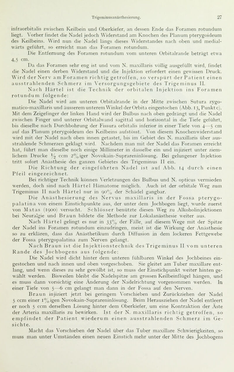 infraorbitalis zwischen Keilbein und Oberkiefer, an dessen Ende das Foramen rotundum liegt. \'orher findet die Nadel jedoch Widerstand am Knochen des Planum pterygoideum des Keilbeins. Wird nun die Nadel längs dieses Widerstandes nach oben und medial- wärts geführt, so erreicht man das Foramen rotundum. Die Entfernung des Foramen rotundum vom unteren Orbitalrande beträgt etwa 4,3 cm. Da das Foramen sehr eng ist und vom N. maxillaris völlig ausgefüllt wird, findet die Nadel einen derben Widerstand und die Injektion erfordert einen gewissen Druck. Wird derNerv amForamen richtig getroffen, so verspürt derPatient einen ausstrahlenden Schmerz im \'ersorgungsgebiete des Trigeminus IL Nach Härtel ist die Technik der orbitalen Injektion ins Forameu rotundum folgende: Die Nadel wird am unteren Orbitalrande in der Mitte zwischen Sutura zygo- matico-maxillaris und äusserem unterem Winkel der Orbita eingestochen (Abb. 13, Punkte). Mit dem Zeigefinger der linken Hand wird der Bulbus nach oben gedrängt und die Nadel zwischen Finger und unterer Orbitalwand sagittal und horizontal in die Tiefe geführt, bis dieselbe nach Durchbohnmg der Fissura orbitalis inferior in einer Tiefe von 4—5 cm auf das Planum pterygoideum des Keilbeins aufstösst. \'on diesem Knochenwiderstand wird mit der Nadel nach oben innen getastet, bis im (jebiet des N. maxillaris über aus- strahlende Schmerzen geklagt wird. Nachdem man mit der Nadel das Foramen erreicht hat, führt man dieselbe noch einige Millimeter in dasselbe ein und injiziert unter ziem- lichem Drucke Y^ ccm 2°/||iger Novokain-Suprareninlösung. Bei gelungener Injektion tritt sofort Anästhesie des ganzen Gebietes des Trigeminus II ein. Die Richtung der eingeführten Nadel ist auf Abb. 14 durch einen Pfeil eingezeichnet. Bei richtiger Technik können N'erletzungen des Bulbus und N. opticus \'ermieden werden, doch sind nach Härtel Hämatome möglich. Auch ist der orbitale Weg zum Trigeminus II nach Härtel nur in 9oo der Schädel gangbar. Die Anästhesierung des Nervus maxillaris in der Fossa pterygo- palatina von einem Einstichpunkte aus, der unter dem Jochbogen liegt, wurde zuerst von Matas (1900) versucht. Schlösser benützte diesen Weg zu Alkoholinjektionen bei Neuralgie und Braun bildete die Methode zur Lokalanästhesie weiter aus. Nach Härtel gelingt es nur in 33o der Fälle, auf diesem Wege mit der Spitze der Nadel ins Foramen rotundum einzudringen, meist ist die Wirkung der Anästhesie so zu erklären, dass das Anästhetikum durch Diffusion in dem lockeren Fettgewebe der Fossa pterygopalatina zum Nerven gelangt. Nach Braun ist die Injektionstechnik des Trigeminus II vom unteren Rande des Jochbogens aus folgende: Die Nadel wird dicht hinter dem unteren fühlbaren Winkel des Jochbeines ein- gestochen und nach innen und oben vorgeschoben. Sie gleitet am Tuber maxillare ent- lang, und wenn dieses zu sehr gewölbt ist, so muss der Einstichpunkt weiter hinten ge- wählt werden. Bisweilen bleibt die Nadelspitze am grossen Keilbeinflügel hängen, und es muss dann vorsichtig eine Änderung der Nadelrichtung vorgenommen werden. In einer Tiefe von 5—6 cm gelangt man dann in der Fossa auf den Nerven. Braun injiziert jetzt bei geringem \'orschieben und Zurückziehen der Nadel 5 ccm einer i°o'ge''i Novokain-Suprareninlösung. Beim Herausziehen der Nadel entleert er noch 5 ccm derselben Lösung hinter dem Oberkiefer, um eine Kontraktion der Äste der Arteria maxillaris zu bewirken. Ist der N. maxillaris richtig getroffen, so empfindet der Patient wiederum einen ausstrahlenden Schmerz im Ge- sichte. Macht das \'orschieben der Nadel über das Tuber maxillare Schwierigkeiten, so muss man unter L^mständen einen neuen Einstich mehr unter der Mitte des Jochbogens