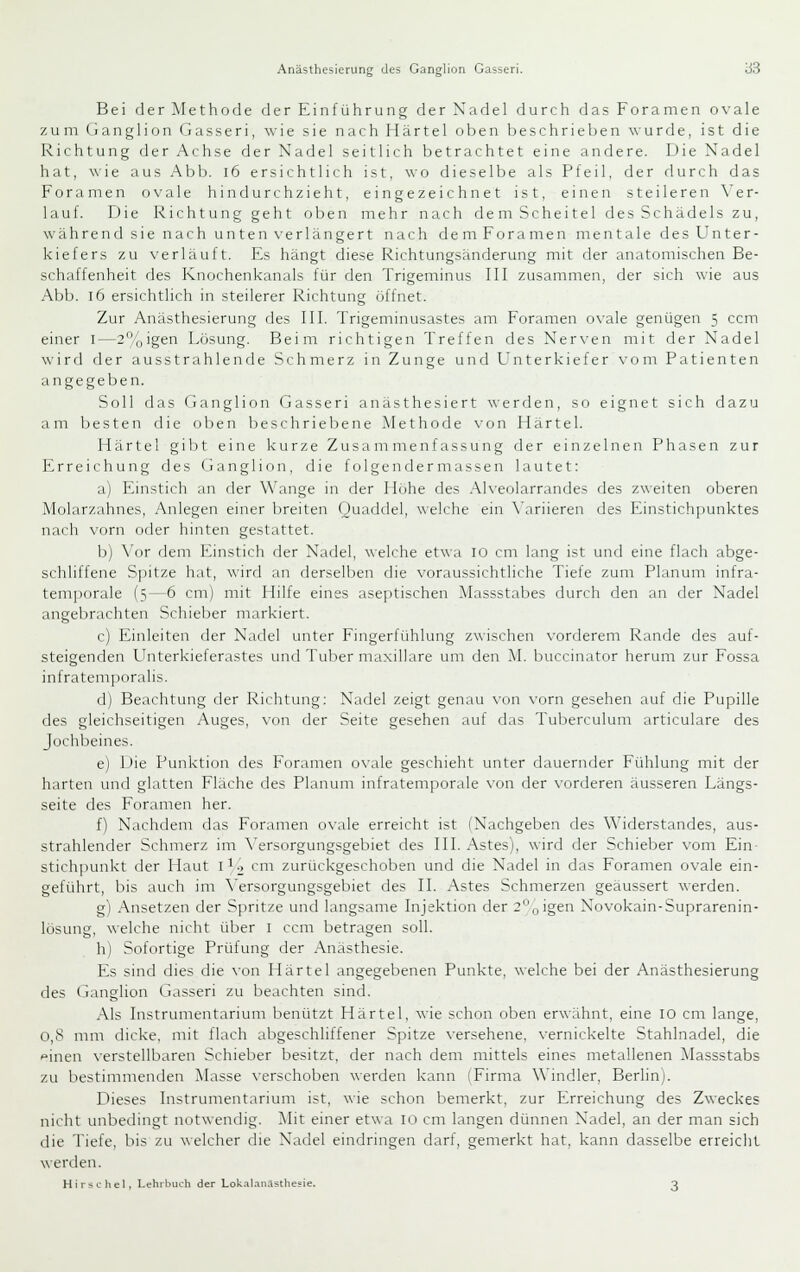 Bei der Methode derEinfijhrung derXadel durch das Foramen ovale zum (i a n g 1 i o n Gasseri, wie sie nach H ä r t e 1 oben b e s c h r i e 1 > e n wurde, ist die Richtung der Achse der Nadel seitlich betrachtet eine andere. Die Nadel hat, \\ie aus Abb. i6 ersichtlich ist, wo dieselbe als Pfeil, der durch das Foramen o\'ale hindurchzieht, eingezeichnet ist, einen steileren \'er- lauf. Die I^ichtung geht oben mehr nach dem Scheitel des Schädels zu, während sie nach unten verlängert nach dem Foramen mentale des Unter- kiefers zu verläuft. Es hängt diese Richtungsänderung mit der anatomischen Be- schaffenheit des Knochenkanals für den Trigeminus fll zusammen, der sich wie aus Abb. l6 ersichtlich in steilerer Richtung öffnet. Zur Anästhesierung des III. Trigeminusastes am Foramen o\ale genügen 5 ccm einer i—2%igen Lösung. Beim richtigen Treffen des Nerven mit der Nadel wird der ausstrahlende Schmerz in Zunge und L' n t e r k i e f e r \- o m Patienten angegeben. Soll (las Ganglion Gasseri anästhesiert werden, so eignet sich dazu am besten die oben beschriebene Methode von Ilartel. Härte 1 gibt eine kurze Zusammenfassung der einzelnen Phasen zur Erreichung des Ganglion, die f olgende r massen lautet: a) Einstich an der Wange in der Höhe des Alveolarrandes des zweiten oberen Molarzahnes, Anlegen einer breiten Quaddel, welche ein \'ariieren des Einstichpunktes nach vorn oder hinten gestattet. b) \'or dem Einstich der Nadel, welche etwa 10 cm lang ist und eine flach abge- schliffene S]iitze hat, \\irfl an derselben die voraussichtliche Tiefe zum Planum infra- temporale (5—6 cm) mit Hilfe eines aseptischen Massstabes durch den an der Nadel angebrachten Schieber markiert. c) Einleiten der Nadel unter Fingerfühlung zwischen vorderem Rande des auf- steigenden Unterkieferastes und Tuber maxillare um den M. buccinator herum zur Fossa infratemporalis. d) Beachtung der Richtung: Nadel zeigt genau \'ün vorn gesehen auf die Pupille des gleichseitigen Auges, von der Seite gesehen auf das Tuberculum articulare des Jochbeines. e) l-'ie Punktion des Foramen ovale geschieht unter dauernder Fühlung mit der harten und glatten Fläche des Planum infratemporale \'on der vorderen äusseren Längs- seite des Foramen her. f) Nachdem das Foramen ovale erreicht ist (Nachgeben des Widerstandes, aus- strahlender Schmerz im \'ersorgungsgebiet des III. Astes), wird der Schieber vom Ein- stich]nmkt der Haut 1^0 cm zurückgeschoben und die Nadel in das Foramen ovale ein- geführt, bis auch im A'ersorgungsgebiet des IL Astes Schmerzen geäussert werden. g) Ansetzen der Spritze und langsame Injektion der 2'-',jigen Novokain-Suprarenin- lösung, welche nicht über i ccm betragen soll. h) Sofortige Prüfung der Anästhesie. Es sind dies die von Härtel angegebenen Punkte, ^^■elche bei der Anästhesierung des Ganglion Gasseri zu beachten sind. Als Instrumentarium benützt Härtel, wie schon oben erwähnt, eine 10 cm lange, 0,8 mm dicke, mit flach abgeschliffener Spitze \-ersehene, vernickelte Stahlnadel, die feinen verstellbaren Schieber besitzt, der nach dem mittels eines metallenen Massstabs zu bestimmenden Masse \'erschoben werden kann (Firma Windler, Berlin). Dieses Instrumentarium ist, \\'ie schon bemerkt, zur Erreichung des Zweckes nicht unbedingt notwendig. Mit einer etwa ict cm langen dünnen Nadel, an der man sich die Tiefe, bis zu welcher die Nadel eindringen darf, gemerkt hat, kann dasselbe erreicht werden. Hirse hei, Lehrbuch der Lok.iI.in.uthe=ie. 3