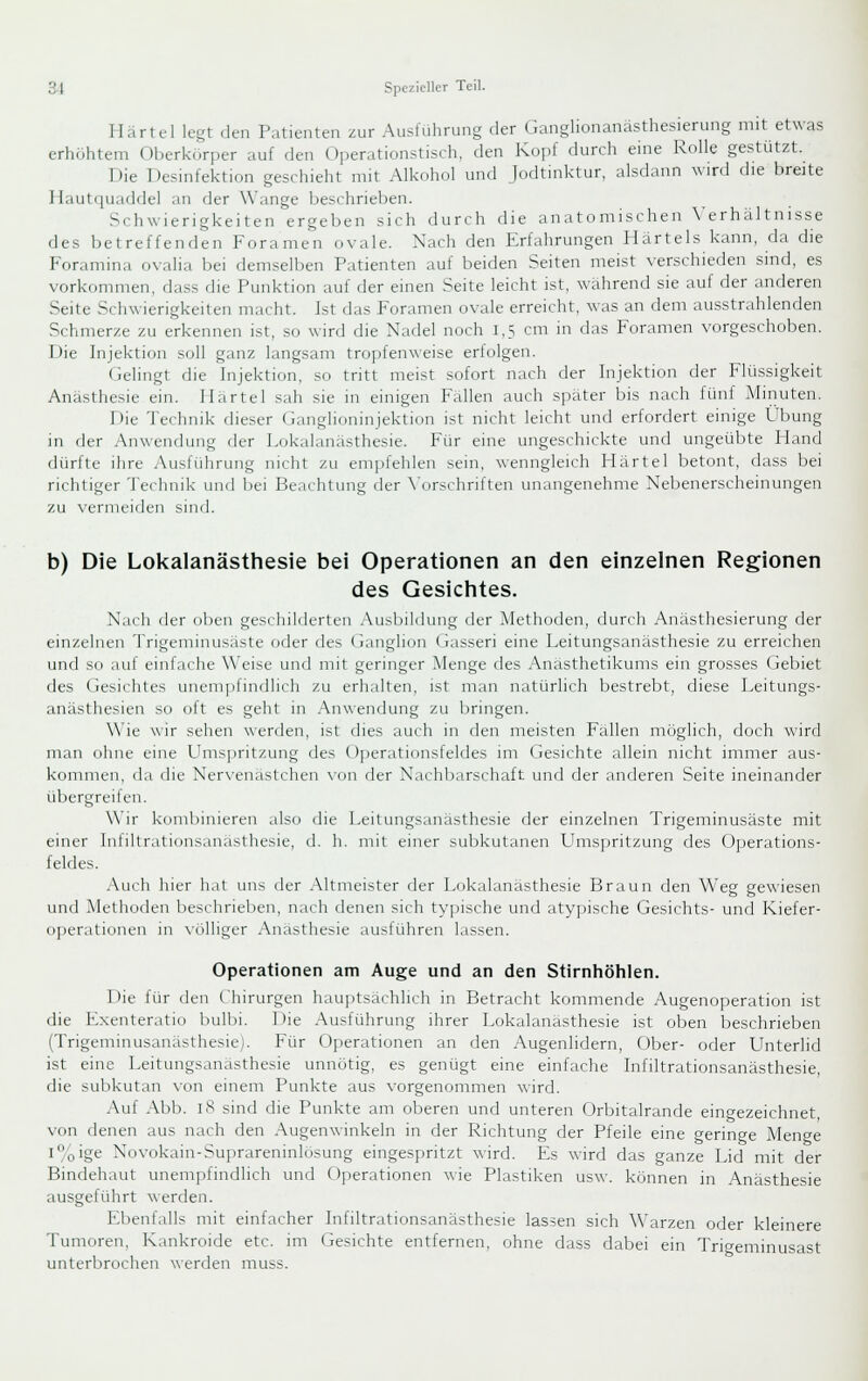 Ilärtel legt den Patienten zur Ausfuhrung der Ganglionanästhesierung mit etwas erhcihtem Oberkürper auf den Operationstisch, den Kopf durch eine Rolle gestützt. Die Desinfektion geschieht mit Alkohol und Jodtinktur, alsdann wird die breite Hautquaddel an der Wange beschrieben. .'Schwierigkeiten ergeben sich durch die anatomischen Verhältnisse des betreffenden Foramen ovale. Nach den Erfahrungen Härteis kann, da die Foramina ovalia bei demselben Patienten auf beiden Seiten meist verschieden smd, es vorkommen, dass die Punktion auf der emen .Seite leicht ist, während sie auf der anderen Seite Schwierigkeiten macht. Ist das Foramen ovale erreicht, was an dem ausstrahlenden Schmerze zu erkennen ist, so wird die Nadel noch 1,5 cm in das Foramen vorgeschoben. Die Injektion soll ganz langsam tropfenweise erfolgen. (ielingt die Injektion, so tritt meist sofort nach der Injektion der Flüssigkeit Anästhesie ein. Härtel sah sie in einigen Fällen auch später bis nach fünf Minuten. Die Technik dieser Ganglioninjektion ist nicht leicht und erfordert einige Übung in der .Anwendung der Lokalanästhesie. Für eine ungeschickte und ungeübte Hand dürfte ihre Ausführung nicht zu empfehlen sein, wenngleich Härtel betont, dass bei richtiger Technik und bei Beachtung der \'orschriften unangenehme Nebenerscheinungen zu vermeiden sind. b) Die Lokalanästhesie bei Operationen an den einzelnen Regionen des Gesichtes. Nach der oben geschilderten Ausluldung der Methoden, durch Anästhesierung der einzelnen Trigeminusäste oder des Ganglion Gasseri eine Leitungsanästhesie zu erreichen und so auf einfache Weise und mit geringer Menge des Anasthetikums ein grosses Gebiet des Gesichtes unemplindlich zu erhalten, ist man natürlich bestrebt, diese Leitungs- anästhesien so oft es geht in .Anwendung zu bringen. Wie wir sehen werden, ist dies auch in den meisten Fällen möglich, doch wird man ohne eine L'mspritzung des Operationsfeldes im Gesichte allein nicht immer aus- kommen, da die Ner\-enästchen \-on der Nachbarschaft und der anderen Seite ineinander übergreifen. \\ ir kombinieren also die Leitungsanasthesie der einzelnen Trigeminusäste mit einer Iniiltrationsanasthesie, d. h. mit einer subkutanen Umspritzung des Operations- feldes. Auch hier hat uns der Altmeister der Lokalanästhesie Braun den Weg gewiesen und Methoden beschrieben, nach denen sich ty])ische und atypische Gesichts- und Kiefer- operationen in \iilliger Anästhesie ausführen lassen. Operationen am Auge und an den Stirnhöhlen. Die für den Chirurgen hauptsächlich in Betracht kommende Augenoperation ist die Exenteratio bulbi. Die Ausführung ihrer Lokalanästhesie ist oben beschrieben (Trigeminusanästhesie). Für Operationen an den Augenlidern, Ober- oder Unterlid ist eine Leitungsanästhesie unnötig, es genügt eine einfache Infiltrationsanästhesie, die subkutan von einem Punkte aus vorgenommen wird. Auf Abb. iS sind die Punkte am oberen und unteren Orbitalrande eingezeichnet, von denen aus nach den Augenwinkeln in der Richtung der Pfeile eine geringe Menge i%ige Novokain-Suprareninlosung eingespritzt wird. Es wird das ganze Lid mit der Bindehaut unempfindlich und Ojierationen wie Plastiken usw. können in Anästhesie ausgeführt werden. Ebenfalls mit einfacher Infiltrationsanästhesie lassen sich Warzen oder kleinere Tumoren, Kankroide etc. im Gesichte entfernen, ohne dass dabei ein Tri^eminusast unterbrochen werden muss.