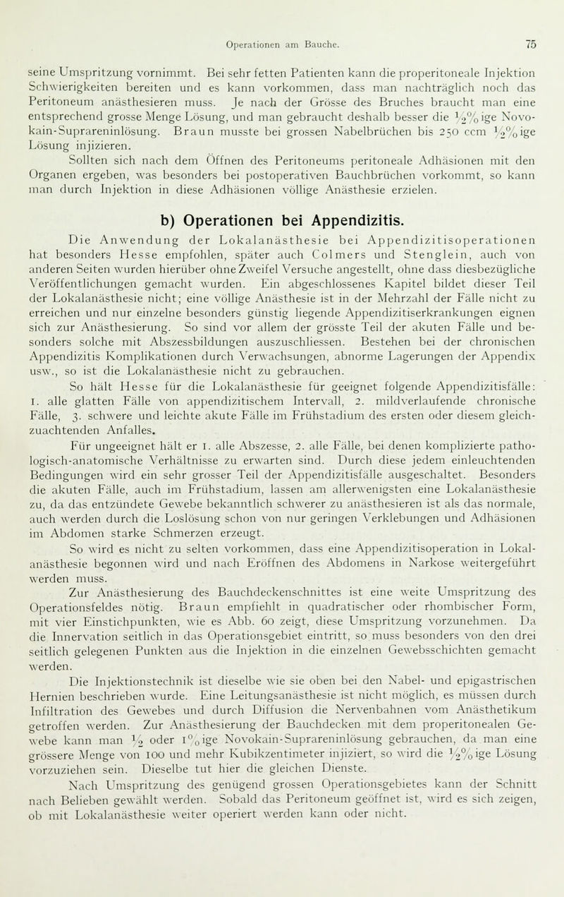 seine Umspritzung vornimmt. Bei sehr fetten Patienten kann die properitoneale Injektion Schwierigkeiten bereiten und es kann vorkommen, dass man nachträgHch noch das Peritoneum anästhesieren muss. Je nach der Grösse des Bruches braucht man eine entsprechend grosse Menge Lösung, und man gebraucht deshalb besser die ^2%'g6 Kovo- kain-Suprareninlösung. Braun musste bei grossen Nabelbrüchen bis 250 ccm /2%ig6 Lösung injizieren. Sollten sich nach dem Offnen des Peritoneums peritoneale Adhäsionen mit den Organen ergeben, was besonders bei postoperativen Bauchbrüchen vorkommt, so kann man durch Injektion in diese Adhäsionen völlige Anästhesie erzielen. b) Operationen bei Appendizitis. Die Anwendung der Lokalanästhesie bei Appendizitisoperationen hat besonders Hesse empfohlen, später auch Colmers und Stenglein, auch von anderen Seiten wurden hierüber ohne Zweifel Versuche angestellt, ohne dass diesbezügliche Veröffentlichungen gemacht wurden. Ein abgeschlossenes Kapitel bildet dieser Teil der Lokalanästhesie nicht; eine völlige Anästhesie ist in der Mehrzahl der Fälle nicht zu erreichen und nur einzelne besonders günstig liegende Appendizitiserkrankungen eignen sich zur Anästhesierung. So sind vor allem der grösste Teil der akuten Fälle und be- sonders solche mit Abszessbildungen auszuschliessen. Bestehen bei der chronischen Appendizitis Komplikationen durch \'erwachsungen, abnorme Lagerungen der Appendix usw., so ist die Lokalanästhesie nicht zu gebrauchen. So hält Hesse für die Lokalanästhesie für geeignet folgende Appendizitisfälle: I. alle glatten Fälle von appendizitischem Intervall, 2. mildverlaufende chronische Fälle, 3. schwere und leichte akute Fälle im Frühstadium des ersten oder diesem gleich- zuachtenden Anfalles. Für ungeeignet hält er i. alle Abszesse, 2. alle Fälle, bei denen komplizierte patho- logisch-anatomische Verhältnisse zu erwarten sind. Durch diese jedem einleuchtenden Bedingungen wird ein sehr grosser Teil der Appendizitisfälle ausgeschaltet. Besonders die akuten Fälle, auch im Frühstadium, lassen am allerwenigsten eine Lokalanästhesie zu, da das entzündete Gewebe bekanntlich schwerer zu anästhesieren ist als das normale, auch werden durch die Loslösung schon von nur geringen Verklebungen und Adhäsionen im Abdomen starke Schmerzen erzeugt. So wird es nicht zu selten vorkommen, dass eine Appendizitisoperation in Lokal- anästhesie begonnen wird und nach Eröffnen des Abdomens in Narkose weitergeführt werden muss. Zur Anästhesierung des Bauchdeckenschnittes ist eine weite Umspritzung des Operationsfeldes nötig. Braun empfiehlt in quadratischer oder rhombischer Form, mit vier Einstichpunkten, wie es Abb. 60 zeigt, diese LTmspritzung vorzunehmen. Da die Innervation seitlich in das Operationsgebiet eintritt, so muss besonders von den drei seitlich gelegenen Punkten aus die Injektion in die einzelnen Gewebsschichten gemacht \\erden. Die Injektionstechnik ist dieselbe wie sie oben bei den Nabel- und epigastrischen Hernien beschrieben ^^■urde. Eine Leitungsanästhesie ist nicht möglich, es müssen durch Infiltration des Gewebes und durch Diffusion die Nervenbahnen vom Anästhetikum betroffen werden. Zur Anasthesierung der Bauchdecken mit dem properitonealen Ge- webe kann man i'i oder i^oige Novokain-Suprareninlösung gebrauchen, da man eine grössere Menge von lOO und mehr Kubikzentimeter injiziert, so wird die U%ige Lösung vorzuziehen sein. Dieselbe tut hier die gleichen Dienste. Nach L^mspritzung des genügend grossen Operationsgebietes kann der Schnitt nach Belieben gewählt werden. Sobald das Peritoneum geöffnet ist, wird es sich zeigen, ob mit Lokalanästhesie weiter operiert werden kann oder nicht.