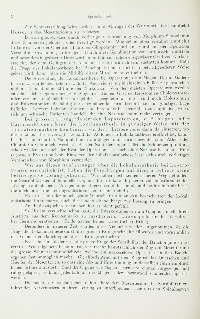 Zur Schmerzstillung beim Loslösen und Abtragen des Wurmfortsatzes empfiehlt Hesse, in das Mesenteriolum zu injizieren. Braun glaubt, dass durch vorherige \'erabreichung von .Morphium-Skopolamin diese Schmerzen gelindert oder beseitigt werden. Wie schon oben erwähnt emiifiehlt Colmers, vor der 0].eration Pantojion-Skopolamin und am Vorabend der Uperation Veronal in Anwendung zu bnngen. Durch diese Kombination von narkotischen Mitteln und besonders in grosserer Dosis wird an und für sich schon ein gewisser Grad von Narkose erreicht, der dem Gelingen der Lokalanästhesie natürlich sehr zustatten kommt. Falls die Frage der Lokalanästhesie bei Bauchoperationen nicht in befriedigenderer Weise gelöst wird, kann man die Mithilfe dieser Mittel nicht entbehren. Die Anwendung der Lokalanästhesie bei Operationen am Magen, Darm, Gallen- blase U.SW. wurde oben schon erwähnt. Auch sie ist nur in einzelnen Fallen zu gebrauchen und meist nicht ohne Mithilfe der Narkotika. \'on den meisten Ojjerateuren werden einzelne solcher Oi)erationen, z. B. Magenresektionen, Gastroenterostomien, Cholezystosto- mien etc. in Lokalanästhesie ausgeführt; geeigneter als diese sind noch Kolostomien und Enterostomien, da häufig der einzunähende Darmabschnitt sich in günstiger Lage befindet. Letztere Lokalanästhesien sind besonders bei Ileusfällen zu empfehlen, wo es sich um schwache Patienten handelt, die eine Narkose kaum mehr vertragen. Bei grösseren längerdauernden Laparotomien, z. B. Magen- oder Darmresektionen kann die Lokalanästhesie in günstiger Weise mit der Inhalationsnarkose kombiniert werden. Letztere muss dann da einsetzen, wo die Lokalanästhesie versagt. Sobald das Abdomen in Lokalanästhesie eröffnet ist, kann, bis die schmerzhaften Manipulationen am Magen und Darme beendet sind, Äther oder Chloroform verabreicht werden. Bei der Naht der Organe hört die Schmerzemjifindung schon wieder auf; auch der Rest der (Jjieration lasst sich ohne Narkose beenden. Eine eventuelle Exzitation beim Einsetzen der Inhalationsnarkose lasst sich durch vorheriges Verabreichen von Morj^hium vermeiden. Wie aus diesen .Ausführungen über die f.okalanästhesie bei Laparo- loniicn ersichtlich ist, haben die Forschungen auf diesem Gebiete keine befriedigende fxisung gebracht. Wir haben noch keinen sicheren Weg gefunden, die Sensibilität der abdominellen Organe durch lokales Injizieren von anästhesierenden Lösungen Liulzuheben. I.-Vusgenommen hiervon sind die spinale und epidurale Anästhesie, die auch unter die Leitungsanästhesien zu rechnen sind.) Es ist deshalb der naheliegende Wunsch für alle an den Fortschritten der Lokal- anästhesie Interessierte, auch diese noch offene Frage zur Lösung zu bringen. An diesbezüglichen \'ersuchen hat es nicht gefehlt. Seil heim versuchte schon 1905, die Interkostalnerven am Ganglion nach ihrem Austritte aus dem Rückenmarke zu anästhesieren. Läwen probierte das Verfahren bei I IernieiK)]ierationen. Beide hatten keinen wesentlichen Erfolg. Besonders in neuerer Zeit wurden diese \'ersuche wieder aufgenommen, da die Frage der Lokalanästhesie durch ihre grossen Erfolge sehr aktuell wurde und vornehmlich das Gebiet der Bauchregion dieser Erfolge entbehrte. Es ist hier nicht der Ort, die grosse Frage der Sensibilität der Bauchorgane zu er- örtern. Wie allgemein bekannt ist, verursacht hauptsächlich der Zug am Mesenterium die grosse Schmerzempfindlichkeit, welche ein narkoseloses Operieren an den Bauch- organen fast unmöglich macht. Gleichbedeutend mit dem Zuge ist das Ouetschen und Kneifen der Mesenterien, so dass eine Ab- und Unterbindung an denselben einen empfind liehen Schmerz auslöst. Sind die Organe wie Magen, Darm etc. einmal vorgezogen und ruhig gelagert, s^o kann jedenfalls an der Magen- oder Darmwand schmerzlos operiert werden. Die neueren \'ersuche gehen dahin, diese dem Mesenterium die Sensibilität zu- führenden Nervenfasern in ihrer Leitung zu unterbrechen. Die aus den Spinalnerven