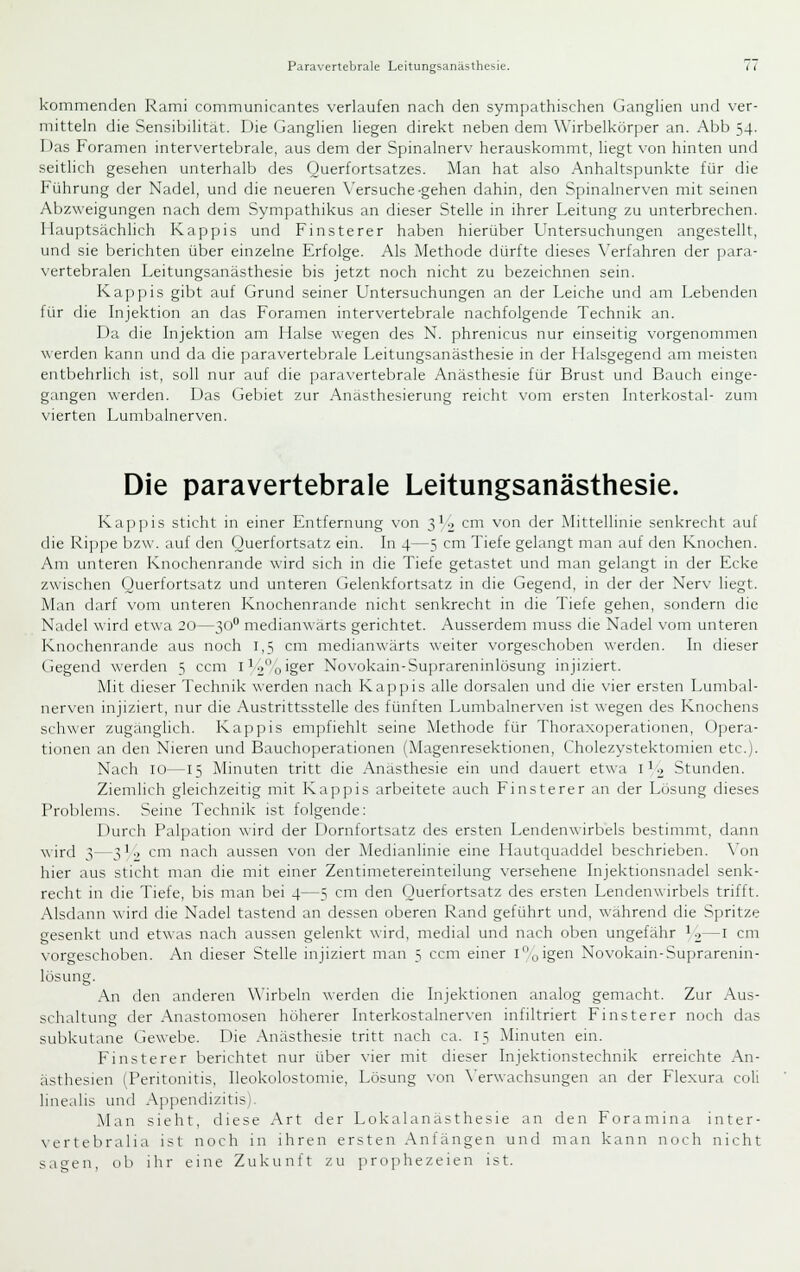 kommenden Rami communicantes verlaufen nach den sympathischen Ganghen und ver- mitteln die Sensibilität. Die Ganglien liegen direkt neben dem Wirbelkörper an. Abb 54. Das Foramen intervertebrale, aus dem der Spinalnerv herauskommt, liegt von hinten und seitlich gesehen unterhalb des Ouerfortsatzes. ^lan hat also Anhaltspunkte für die Führung der Nadel, und die neueren \'ersuche-gehen dahin, den Spinalnerven mit seinen Abzweigungen nach dem Sympathikus an dieser Stelle in ihrer Leitung zu unterbrechen. Hauptsächlich Käppis und Finsterer haben hierüber Untersuchungen angestellt, und sie berichten über einzelne Erfolge. Als Alethode dürfte dieses \'erfahren der para- vertebralen Leitungsanästhesie bis jetzt noch nicht zu bezeichnen sein. Käppis gibt auf Grund seiner Untersuchungen an der Leiche und am Lebenden für die Injektion an das Foramen intervertebrale nachfolgende Technik an. Da die Injektion am Halse wegen des N. phrenicus nur einseitig vorgenommen werden kann und da die paravertebrale Leitungsanästhesie in der Halsgegend am meisten entbehrlich ist, soll nur auf die paravertebrale Anästhesie für Brust und Bauch einge- gangen werden. Das Gebiet zur Anasthesierung reicht vom ersten Interkostal- zum vierten Lumbalnerven. Die paravertebrale Leitungsanästhesie. Käppis sticht in einer Entfernung \'on 3^2 cm von der Mittellinie senkrecht auf die Rippe bzw. auf den Ouerfortsatz ein. In 4—5 cm Tiefe gelangt man auf den Knochen. Am unteren Knochenrande wird sich in die Tiefe getastet und man gelangt in der Ecke zwischen Querfortsatz und unteren Gelenkfortsatz in die Gegend, in der der Nerv liegt. Man darf vom unteren Knochenrande nicht senkrecht in die Tiefe gehen, sondern die Nadel wird etwa 20—30 medianwärts gerichtet. Ausserdem muss die Nadel vom unteren Knochenrande aus noch 1,5 cm medianwärts weiter vorgeschoben werden. In dieser Gegend wertien 5 ccm i^2oiger Novokain-Suprareninlösung injiziert. Mit dieser Technik werden nach Kajipis alle dorsalen und die vier ersten Lumbal- nerven injiziert, nur die Austrittsstelle des fünften Lumbalnerven ist wegen des Knochens schwer zugänglich. Käppis empfiehlt seine Methode für Thoraxo])eratiünen, Opera- tionen an den Nieren und Bauchoperationen (Magenresektionen, Cholezystektomien etc.]. Nach 10—15 Minuten tritt die Anästhesie ein und dauert etwa i^o Stunden. Ziemlich gleichzeitig mit Käppis arbeitete auch Finsterer an der Losung dieses Problems. Seine Technik ist folgende: Durch Palpation wird der Dornfortsatz des ersten Lendenwirbels bestimmt, dann wird 3—3 L, cm nach aussen von der Medianlinie eine Hautquaddel beschrieben. \'on hier aus sticht man die mit einer Zentimetereinteilung versehene Injektionsnadel senk- recht in die Tiefe, bis man bei 4—5 cm den (Juerfortsatz des ersten Lendenwirbels trifft. Alsdann wird die Nadel tastend an dessen oberen Rand geführt und, wahrend die Spritze gesenkt und etwas nach aussen gelenkt wird, medial und nach oben ungefähr ^2—i cm N'orgeschoben. An dieser Stelle injiziert man 5 ccm einer i,,igen Novokain-Suprarenin- lösung. An tlen anderen Wirbeln werden die Injektionen analog gemacht. Zur Aus- schaltung der Anastomosen höherer Interkostalnerven infiltriert Finsterer noch das subkutane Gewebe. Die Anästhesie tritt nach ca. 15 Minuten ein. Finsterer berichtet nur über \-ier mit dieser Injektionstechnik erreichte An- ästhesien (Peritonitis, Ileokolostomie, Lösung von X'erwachsungen an der Flexura coli linealis und Appendizitis!. Man sieht, diese Art der Lokalanästhesie an den Foramina inter- vertebralia ist noch in ihren ersten Anfängen und man kann noch nicht sagen, ob ihr eine Zukunft zu prophezeien ist.
