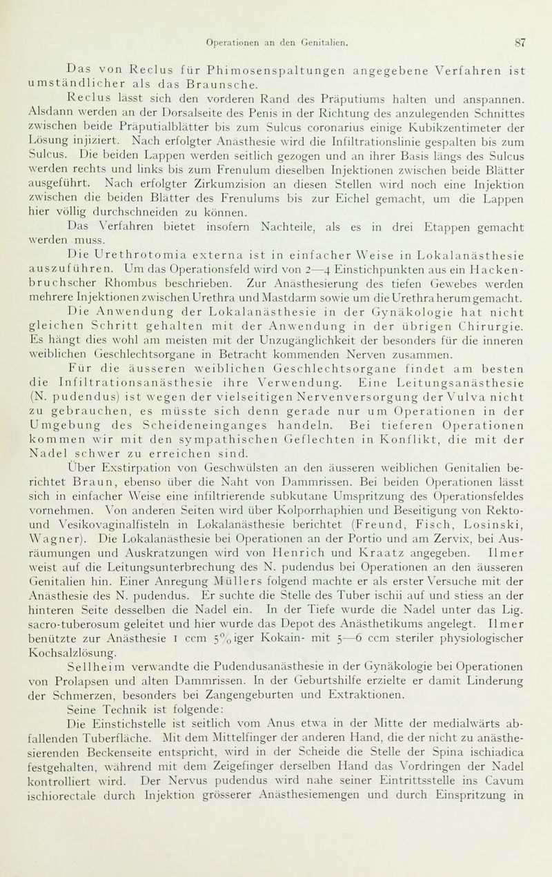 Das von Reclus für Phi mosenspaltungen angegebene Verfahren ist umständlicher als das Braunsche. Reclus lasst sich den vorderen Rand des Präputiums halten und anspannen. Alsdann werden an der Dorsalseite des Penis in der Richtung des anzulegenden Schnittes zwischen beide Präputialblätter bis zum Sulcus coronarius einige Kubikzentimeter der Lösung injiziert. Nach erfolgter Anästhesie wird die Infiltrationslinie gespalten bis zum Sulcus. Die beiden Lappen werden seitlich gezogen und an ihrer Basis längs des Sulcus werden rechts und links bis zum Frenulum dieselben Injektionen zwischen beide Blätter ausgeführt. Nach erfolgter Zirkumzision an diesen Stellen wird noch eine Injektion zwischen die beiden Blatter des Frenulums bis zur Eichel gemacht, um die Lappen hier völlig durchschneiden zu können. Das X'erfahren bietet insofern Nachteile, als es in drei Etappen gemacht werden muss. Die Urethrotomia externa ist in einfacher Weise in Lokalanästhesie auszuführen. Um das Operationsfeld wird von 2—4 Einstichpunkten aus ein Hacken- bruchscher Rhombus beschrieben. Zur Anästhesierung des tiefen Gewebes werden mehrere Injektionen zwischen Urethra und Mastdarm sowie um die Urethra herum gemacht. Die Anwendung der Lokalanästhesie in der (iynäkologie hat nicht gleichen Schritt gehalten mit der Anwendung in der übrigen (hirurgie. Es hängt dies wohl am meisten mit der Unzugänglichkeit der besonders für die inneren weiblichen (Geschlechtsorgane in Betracht kommenden Nerven zusammen. Für die äusseren weililichen Geschlechtsorgane finflet am besten die Infiltrationsanästhesie ihre Verwendung. Eine Leitungsanästhesie (N. pudendus) ist wegen der vielseitigen Nerven Versorgung der Vulva nicht zu gebrauchen, es müsste sich denn gerade nur um 0])erationen in der Umgebung des Scheideneinganges handeln. Bei tieferen Operationen kommen wir mit den sympathischen Geflechten in Konflikt, die mit der Nadel schwer zu erreichen sind. L^ber Exstirpation von Geschwülsten an den äusseren weiblichen Genitalien be- richtet Braun, ebenso über die Naht von Dammrissen. Bei beiden Operationen lässt sich in einfacher Weise eine infiltrierende subkutane LImspritzung des Operationsfeldes vornehmen. \'on anderen Seiten \\ird über Kol])orrhaphien und Beseitigung von Rekto- und \'esikovaginalfisteln in Lokalanästhesie berichtet (Freund, Fisch, Losinski, Wagner). Die Lokalanästhesie bei Operationen an der Portio und am Zervix, bei Aus- räumungen und Auskratzungen ^^■ird von Henrich und Kraatz angegeben. Ilmer weist auf die Leitungsunterbrechung des N. pudendus bei Operationen an den äusseren Genitalien hin. Einer Anregung Müllers folgend machte er als erster \'ersuche mit der Anästhesie des N. pudendus. Er suchte die Stelle des Tuber ischii auf und stiess an der hinteren Seite desselben die Nadel ein. In der Tiefe wurde die Nadel unter das Lig. sacro-tuberosum geleitet und hier wurde das Depot des Anästhetikums angelegt. Ilmer benützte zur Anästhesie i ccm 5,,iger Kokain- mit 5—6 ccm steriler physiologischer Kochsalzlösung. Seilheim verwandte ilie Pudendusanästhesie in der Gynäkologie bei Operationen von Prolapsen und alten Dammrissen. In der tieburtshilfe erzielte er damit Linderung der Schmerzen, besonders bei Zangengeburten und Extraktionen. Seine Technik ist folgende: Die Einstichstelle ist seitlich vom .\nus etwa in der Mitte der medialwärts ab- fallenden Tuberfläche. Mit dem Mittelfinger der anderen Hand, die der nicht zu anästhe- sierenden Beckenseite entspricht, wird in der Scheide die Stelle der Spina ischiadica festgehalten, wahrend mit dem Zeigefinger derselben Hand das \'ordringen der Nadel kontrolliert wird. Der Nervus pudendus wird nahe seiner Eintrittsstelle ins Cavum ischiorectale durch Injektion grösserer Anästhesiemengen und durch Einspritzung in