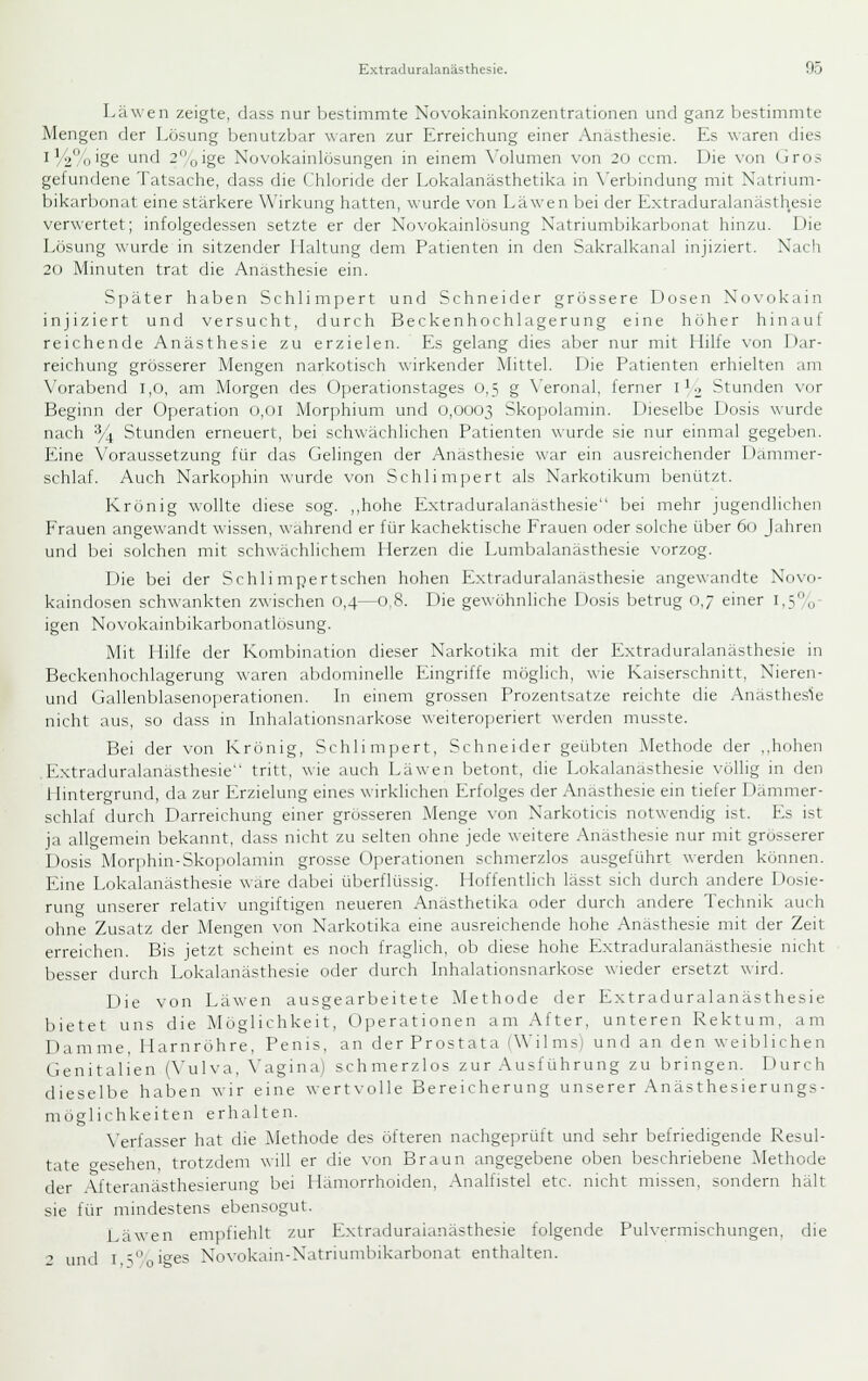 La wen zeigte, dass nur bestimmte Novokainkonzentrationen und ganz bestimmte Mengen der Lösung benutzbar waren zur Erreichung einer Anästhesie. Es waren dies ^ ■'/2%'§6 'J'^'J -oige Novokainlösungen in einem \'olumen vun 20 ccm. Die von (iros gefundene Tatsache, dass die Chloride der Lokalanästhetika in \'erbindung mit Natrium- bikarbonat eine stärkere Wirkung hatten, wurde von Läwen bei der Extraduralanästhesie verwertet; infolgedessen setzte er der Novokainlösung Natriumbikarbonat hinzu. Die Lösung wurde in sitzender Haltung dem Patienten in flen Sakralkanal injiziert. Nach 20 Minuten trat die Anästhesie ein. Später haben Schli mpert und Schneider grössere Dosen No\'okain injiziert und versucht, durch Beckenhochlagerung eine höher hinauf reichende Anästhesie zu erzielen. Es gelang dies aber nur mit Hilfe von Dar- reichung grösserer Mengen narkotisch wirkender Mittel. Die Patienten erhielten am Vorabend 1,0, am Morgen des Operationstages 0,5 g \'eronal, ferner 1^2 Stunden vor Beginn der Operation 0,01 Morphium und 0,0003 Skopolamin. Dieselbe Dosis wurde nach % Stunden erneuert, bei schwächlichen Patienten wurde sie nur einmal gegeben. Eine Voraussetzung für das Gelingen der Anästhesie war ein ausreichender Dämmer- schlaf. Auch Narkophin wurde von Schlimpert als Narkotikum benützt. Krönig wollte diese sog. ,,hohe Extraduralanästhesie bei mehr jugendlichen Frauen angewandt wissen, während er für kachektische Frauen oder solche über 60 Jahren und bei solchen mit schwächlichem Herzen die Lumbalanästhesie vorzog. Die l)ei der Schli mpertschen hohen Extraduralanästhesie angewandte Novo- kaindosen schwankten zwischen 0,4—0,8. Die gewöhnliche Dosis betrug 0,7 einer 1,5%- igen Novokainbikarbonatlösung. Mit Hilfe der Koniliination dieser Narkotika mit fler Extraduralanästhesie in Beckenhochlagerung waren abdominelle Eingriffe möglich, wie Kaiserschnitt, Nieren- und Gallenblasenoperationen. In einem grossen Prozentsatze reichte die Anästhesie nicht aus, so dass in Inhalationsnarkose weitero]ieriert \\erden musste. Bei der von Krön ig, Schlimpert, Schneider geübten Methode der ,,hohen Extraduralanästhesie tritt, wie auch Läwen betont, die Lokalanästhesie völlig in den Hintergrund, da zur Erzielung eines wirklichen Erfolges der Anästhesie ein tiefer Dämmer- schlaf durch Darreichung einer grösseren Menge von Narkoticis notwendig ist. Es ist ja allgemein bekannt, dass nicht zu selten ohne jede weitere Anästhesie nur mit grösserer Dosis Morphin-Skopolamin grosse Operationen schmerzlos ausgeführt werden können. Eine Lokalanästhesie wäre dabei überflüssig. Hoffentlich lässt sich durch andere Dosie- rung unserer relativ ungiftigen neueren Anästhetika oder durch andere Technik auch ohne Zusatz der Mengen von Narkotika eine ausreichende hohe Anästhesie mit der Zeit erreichen. Bis jetzt scheint es noch fraglich, ob diese hohe Extraduralanästhesie nicht besser durch Lokalanästhesie oder durch Inhalationsnarkose wieder ersetzt wird. Die von Läwen ausgearbeitete ^lethode der Extraduralanästhesie bietet uns die Möglichkeit, Operationen am After, unteren Rektum, am Damme, Harnröhre, Penis, an der Prostata iWilms) und an den weiblichen Genitalien (\'ulva, A'agina) schmerzlos zur .Ausführung zu bringen. Durch dieselbe haben wir eine wertvolle Bereicherung unserer Anästhesierungs- möglichkeiten erhalten. N'erfasser hat die Methode des öfteren nachgeprüft und sehr befriedigende Resul- tate o-esehen, trotzdem will er die von Braun angegebene oben beschriebene Methode der Afteranästhesierung bei Hämorrhoiden, Analfistel etc. nicht missen, sondern hält sie für mindestens ebensogut. Läwen empfiehlt zur Extraduralanästhesie folgende Puhermischungen, die 2 und I soi'^es Novokain-Natriumbikarbonat enthalten.
