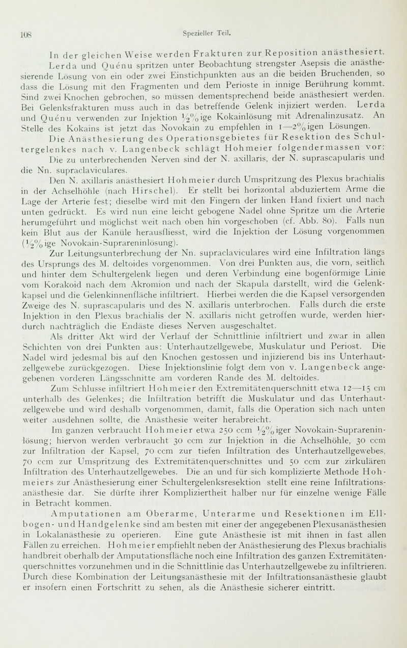 In der gleichen Weise werden Frakturen zur Reposition anästhesiert. Lerda und Quenu spritzen unter Beobachtung strengster Asepsis die anästhe- sierende Lösung von~^ ein oder zwei Einstichpunkten aus an die beiden Bruchenden, so dass die Lösung mit den Fragmenten und dem Perioste m innige Berührung kommt. Sind zwei Knochen gebrochen, so müssen dementsprechend beide anästhesiert werden. Bei Gelenksfrakturen muss auch in das betreffende Gelenk injiziert werden. Lerda und Quenu verwenden zur Injektion i2o'ge Kokainlösung mit Adrenalinzusatz. An Stelle des Kokains ist jetzt das Novokain zu empfehlen in i—2''.oigen Lösungen. Die Anasthesierung des Operationsgebietes für Resektion des Schul- tergelenkes nach V. Langenbeck schlägt Hohmeier folgendermassen vor: Die zu unterbrechenden Nerven sind der N. axillaris, der N. suprascapularis und die Nn. supraclaviculares. Den N. axillaris anästhesiert Hohmeier durch Umspritzung des Plexus brachialis in der Achselhöhle (nach Hirsche!). Er stellt bei horizontal abduziertein Arme die Lage der Arterie fest; dieselbe wird mit den Fingern der linken Hand fixiert und nach unten gedrückt. Es wird nun eine leicht gebogene Nadel ohne Spritze um die Arterie herumgeführt und möglichst weit nach oben hin vorgeschoben (cf. Abb. 8o). Falls nun kein Blut aus der Kanüle herausfliesst, wird die Injektion der Lösung vorgenommen (1 2%ige Novokain-Suprareninlosung). Zur Leitungsunterbrechung der Nn. supraclaviculares wird eine Infiltration längs des Ursprungs des M. deltoides vorgenommen. \'on drei Punkten aus, die vorn, seitlich und hinter dem Schultergelenk liegen und deren Verbindung eine bogenförmige Linie vom Korakoid nach dem Akromion und nach der Skapula darstellt, wird die Gelenk- kapsel und die Gelenkinnenfläche infiltriert. Hierbei werden die die Ka]jsel versorgenden Zweige des N. suprascapularis und des N. axillaris unterl)rochen. Falls durch die erste Injektion in den Plexus brachialis der N. axillaris nicht getroffen wurde, werden hier- durch nachträglich die Endäste dieses Nerven ausgeschaltet. Als dritter Akt wird der N'erlauf der Schnittlinie infiltriert und /war in allen Schichten von drei Punkten aus: Unterhautzellgewebe, Muskulatur und Periost. Die Nadel wird jedesmal bis auf den Knochen gestossen und injizierend bis ins Unterhaut- zellgewebe zurückgezogen. Diese Injektionslinie folgt dem von v. Langenbeck ange- gebenen vorderen Längsschnitte am vorderen Rande des M. deltoides. Zum Schlüsse infiltriert Hohmeier den Extremitätenquerschnitt etwa 12—15 cm unterhalb des Gelenkes; die Infiltration betrifft die Muskulatur und das Llnterhaut- zellgewebe und wird deshalb \-orgenommen, damit, falls die Operation sich nach unten \\eiter ausdehnen sollte, die .Anästhesie weiter herabreicht. Im ganzen verbraucht Hohmeier etwa 250 ccm V2%ig^'' Novokain-Suprarenin- losung; hiervon werden verbraucht 30 ccm zur Injektion in die Achselhöhle, 30 ccm zur Infiltration der Kapsel, 70 ccm zur tiefen Infiltration des Unterhautzellgewebes, 70 ccm zur LTmspritzung des Extremitätenquerschnittes und 50 ccm zur zirkulären Infiltration des L^nterhautzellgewebes. Die an und für sich komplizierte Methode Hoh- meiers zur Anästhesierung einer Schultergelenksresektion stellt eine reine Infiltrations- anästhesie dar. Sie dürfte ihrer Kompliziertheit halber nur für einzelne wenige Fälle in Betracht kommen. Amputationen am Oberarme, LTnterarme und Resektionen im Ell- bogen- und Handgelenke sind am besten mit einer der angegebenen Plexusanästhesien in Lokalanästhesie zu operieren. Eine gute Anästhesie ist mit ihnen in fast allen Fällen zu erreichen. Hohmeier empfiehlt neben der Anästhesierung des Plexus brachialis handbreit oberhalb der Amputationsfläche noch eine Infiltration des ganzen Extremitäten- querschnittes vorzunehmen und in die Schnittlinie das LTnterhautzellgewebe zu infiltrieren. Durch diese Kombination der Leitungsanästhesie mit der Infiltrationsanästhesie glaubt er insofern einen Fortschritt zu sehen, als die Anästhesie sicherer eintritt.