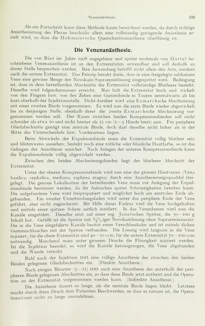 Als ein Fortschritt kann diese Methode kaum bezeichnet werden, da durch richtige Anästhesierung des Plexus brachialis allein eine vollständig genügende Anästhesie er- zielt wird, so dass die Hoh nieiersche Querschnittsanästhesie überflüssig ist. Die Venenanästhesie. Die von Bier im Jahre 1908 angegebene und sjjäter nochmals von Härtel be- schriebene Venenanästhesie ist an den Extremitäten anwendbar und soll deshalb an dieser Stelle besprochen werden. Ihre Anwendung betrifft nicht allein den Arm, sondern auch die untere Extremität. Das Prinzip beruht darin, dass in eine freigelegte subkutane Vene eine gewisse Menge der Novokain-Suprareninlösung eingespritzt wird. Bedingung ist, dass in dem betreffenden Abschnitte der Extremität vollständige Blutleere besteht. Dieselbe wird folgendermassen erreicht. Man hält die Extremität hoch und wickelt von den Fingern bzw. von den Zehen eine Gummibinrle in Touren zentralwärts ab bis kurz oberhalb der Injektionsstelle. Dicht darüber wird eine Esmarchsche Abschnürung mit einer zweiten Binde vorgenommen. Es wird nun die erste Binde wieder abgewickelt bis zu derjenigen Stelle, oberhalb derer die zweite Esmarchsche Abschnürung vor- genommen werden soll. Der Raum zwischen beiden Kompressionsbinden soll nicht schmaler als etwa 10 und nicht breiter als 25 cm (i—3 Hände breit) sein. Für periphere Gliedabschnitte genügt eine zentrale Binde, doch darf dieselbe nicht höher als in der Mitte des Unterschenkels bzw. \'orderarmes liegen. Beim Abwickeln der Expulsionsbinde muss die Extremität \ollig blutleer sein und blütenweiss aussehen; besteht noch eine rötliche oder bläuliche Hautfarbe, so ist das Gelingen der Anästhesie unsicher. Nach Anlegen der unteren Kompressionsbinde kann die Expulsionsbinde völlig abgewickelt werden. Zwischen den Ijeiden Abschnürungsbinden liegt der blutleere Abschnitt der Extremität. Unter der oberen Kompressionsbinde wird nun eine der grossen Hautvenen (N'ena basilica, cephalica, mediana, saphena magna) durch eine Anästhesierungsquaddel frei- gelegt. Die genaue Lokalisation der betreffenden \'ene muss vor Anlegung der Expul- sionsbinde bestimmt \\erden, da ihr Aufsuchen später Schwierigkeiten bereiten kann. Die aufgefundene ^'ene wird freipräpariert und möglichst hoch am zentralen Ende ab- gebunden. Ein zweiter Unterbindungsfaden wird unter das periphere Ende der \'ene geführt, aber nicht zugeschnürt. Mit Hilfe dieses Fadens wird die \'ene hochgehalten und mittels einer spitzen Schere seitlich inzidiert. In das \'enenlumen wird nun die Kanüle eingeführt. Dieselbe sitzt auf einer sog. Janetschen Spritze, die 50—100 g Inhalt hat. Gefüllt ist die Spritze mit ^'2°oiger Novokainlösung ohne Suprareninzusatz. Die in die \'ene eingeführte Kanüle besitzt einen \'erschlusshahn und ist mittels dicken Gummischlauches mit der Spritze \-erbunden. Die Lösung wird langsam in die Vene injiziert; für die obere Extremität sind 40—50 ccm, für die untere Extremität 70—100 ccm notwendicr. Manchmal muss unter grossem Drucke die Flüssigkeit injiziert werden. Ist die Injektion beendet, so wird die Kanüle herausgezogen, die Xene abgebunden und die Wunde vernäht. Bald nach der Injektion tritt eine völlige Anästhesie des zwischen den beiden Binden gelegenen Gliedabschnittes ein. (Direkte .Anästhesie.) Nach einigen Minuten (5—15) tritt auch eine Anästhesie des unterhalb der peri- pheren Binde gelegenen Abschnittes ein, so dass diese Binde jetzt entfernt und die Opera- tion an der Extremität vorgenommen werden kann. (Indirekte Anästhesie.) Die .Anästhesie dauert so lange, als die zentrale Binde liegen bleibt. Letztere macht durch ihren Druck dem Patienten Beschwerden, so dass es ratsam ist, die Opera- tionsdauer nicht zu lange auszudehnen.