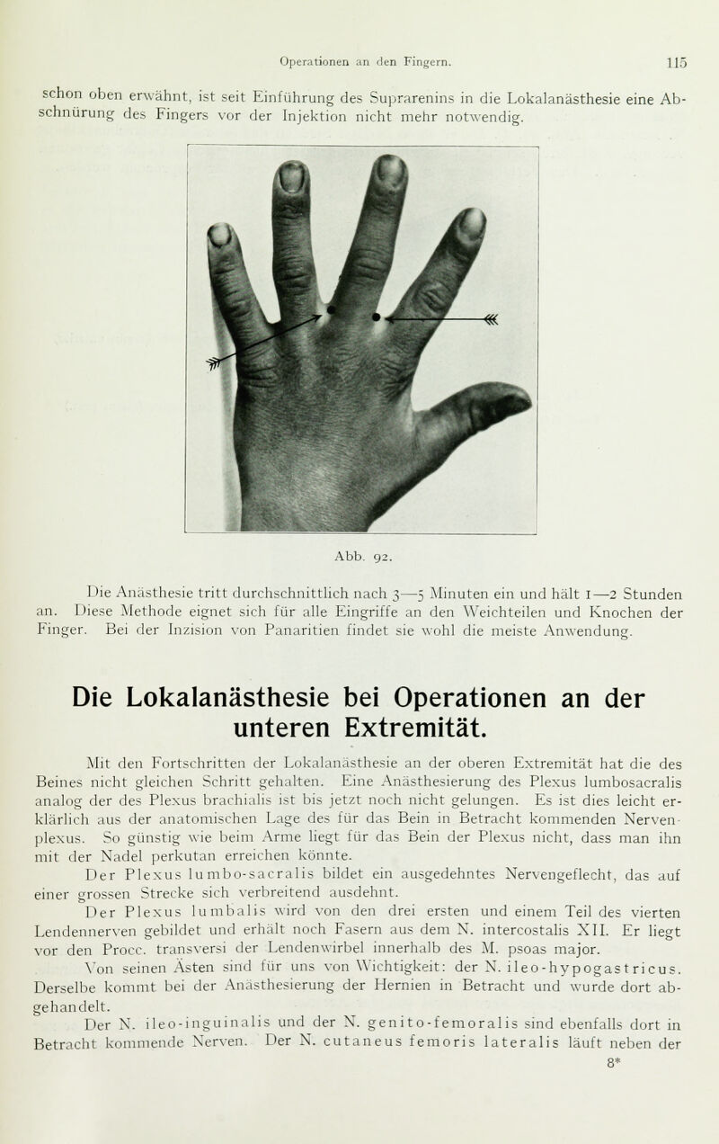 schon oben erwähnt, ist seit Einführung des Suprarenins in die Lokalanästhesie eine Ab- schnürung des Fingers vor der Injektion nicht mehr notwendig. Abb. 92. Die Anästhesie tritt durchschnitthch nach 3—5 Minuten ein und hält i—2 Stunden an. Diese Methode eignet sich für alle Eingriffe an den Weichteilen und Knochen der Finger. Bei der Inzision \-on Panaritien findet sie wohl die meiste Anwendung. Die Lokalanästhesie bei Operationen an der unteren Extremität. Mit den Fortschritten der Lokalanästhesie an der oberen Extremität hat die des Beines nicht gleichen Schritt gehalten. Eine Anästhesierung des Plexus lumbosacralis analog der des Plexus brachialis ist bis jetzt noch nicht gelungen. Es ist dies leicht er- klärlich aus der anatomischen Lage des für das Bein in Betracht kommenden Nerven- plexus. So günstig wie beim Arme liegt für das Bein der Plexus nicht, dass man ihn mit der Nadel perkutan erreichen könnte. Der Plexus lu mbo-sacralis bildet ein ausgedehntes Nervengeflecht, das auf einer grossen Strecke sich verbreitend ausdehnt. E)er Plexus lumbalis wird von den drei ersten und einem Teil des vierten Lendennerven gebildet und erhält noch Fasern aus dem N. intercostahs XII. Er liegt vor den Procc. transversi der Lendenwirbel innerhalb des AI. psoas major. Yon seinen Ästen sind für uns von Wichtigkeit: der N. ileo-hypogas t ricus. Derselbe kommt bei der Anasthesierung der Hernien in Betracht und wurde dort ab- gehandelt. Der N. ileo-inguinalis und der N. genito-femoralis sind ebenfalls dort in Betracht kommende Nerven. Der N. cutaneus femoris lateralis läuft neben der 8*