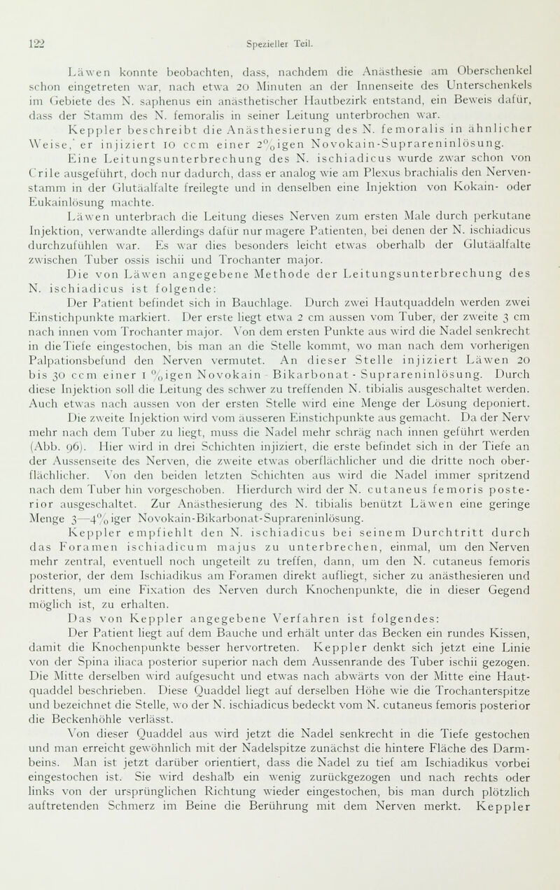 Läwen konnte beobachten, dass, nachdem die Anästhesie am Olierschenkel schon eingetreten war, nach etwa 20 Mmuten an der Innenseite des Unterschenkels im (iebiete des N. saphenus ein anasthetischer liautbezirk entstand, ein Beweis dafür, dass der Stamm des X. femorahs in seiner Leitung unterbrochen war. Keppler beschreibt die Anästhesierung des N. femoralis in ahnlicher Weise,' er injiziert 10 ccm einer 2,,igen Novokain-Su]irareninlösung. Eine Leitungsunterbrechung des N. ischiadicus wurde zwar schon von Crile ausgeführt, doch nur dadurch, dass er analog wie am Plexus brachialis den Nerven- stamm in der Glutäalfalte freilegte und in denselben eine Injektion \-on Kokain- oder Eukainlösung machte. Läwen unterbrach die Leitung dieses Nerven zum ersten Male durch j)erkutane Lijektion, verwandte allerdings dafür nur magere Patienten, bei denen der N. ischiadicus durchzufühlen war. Es war dies besonders leicht etwas oberhalb der Glutäalfalte zwischen Tuber ossis ischii und Trochanter major. Die von Läwen angegebene Methode der Leitungsunterbrechung des N. ischiadicus ist folgende; Der Patient befindet sich in Bauchlage. Durch zwei Ilautquaddeln werden zwei Einstichpunkte markiert. Der erste liegt etwa 2 cm aussen vom Tuber, der zweite 3 cm nach innen vom Trochanter major. \'on dem ersten Punkte aus wird die Nadel senkrecht in die Tiefe eingestochen, bis man an die Stelle kommt, wo man nach dem vorherigen Palpationsbefund den Nerven vermutet. An dieser Stelle injiziert Läwen 20 bis 30 ccm einer I ^igen Novokain Bikarbonat - Su])rare n in lösung. Durch diese hijektion soll die Leitung des schwer zu treffenden N. tibialis ausgeschaltet \\'erden. Auch etwas nach aussen von der ersten Stelle wird eine Menge der Lösung deponiert. Die zweite Injektion wird vom äusseren Einstichpunkte aus gemacht. Da der Nerv mehr nach dem Tulicr zu liegt, nmss die Nadel mehr schräg nach innen geführt werden (Abb. y6). Liier wird in drei Schichten injiziert, die erste befindet sich in der Tiefe an der Aussenseite des Nerven, die zweite etwas oberflächlicher und die dritte noch ober- flächlicher. \'on den beiden letzten Schichten aus wird die Nadel immer spritzend nach dem Tul)er hin vorgeschoben. Hierdurch wird der N. cutaneus femoris poste- rior ausgeschaltet. Zur Anasthesierung des N. tibialis benützt Läwen eine geringe Menge 3—4o'ger Novokain-Bikarbonat-Suprareninlösung. Keppler em])fiehlt den N. ischiadicus bei seinem Durchtritt durch das Foramen ischiadicum majus zu unterbrechen, einmal, um den Nerven mehr zentral, eventuell noch ungeteilt zu treffen, dann, um den N. cutaneus femoris posterior, der dem Ischiadikus am Foramen direkt aufliegt, sicher zu anästhesieren und drittens, um eine Fixation des Ner\-en durch Knochenf)unkte, die in dieser Gegend möglich ist, zu erhalten. Das von Keppler angegebene \'erfahren ist folgendes: Der Patient liegt auf dem Bauche und erhält unter das Becken ein rundes Kissen, damit die Knochenpunkte besser hervortreten. Keppler denkt sich jetzt eine Linie von der Spina iliaca posterior superior nach dem Aussenrande des Tuber ischii gezogen. Die Mitte derselben wird aufgesucht und etwas nach abwärts von der Mitte eine Haut- quaddel beschrieben. Diese Quaddel liegt auf derselben Höhe wie die Trochanterspitze und bezeichnet die Stelle, wo der N. ischiadicus bedeckt vom N. cutaneus femoris posterior die Beckenhöhle verlässt. \'on dieser Quaddel aus wird jetzt die Nadel senkrecht in die Tiefe gestochen und man erreicht gewöhnlich mit der Nadelspitze zunächst die hintere Fläche des Darm- beins. Man ist jetzt darüber orientiert, dass die Nadel zu tief am Ischiadikus vorbei eingestochen ist. Sie wird deshalb ein wenig zurückgezogen und nach rechts oder links von der ursprünglichen Richtung wieder eingestochen, bis man durch plötzlich auftretenden Schmerz im Beine die Berührung mit dem Nerven merkt. Keppler