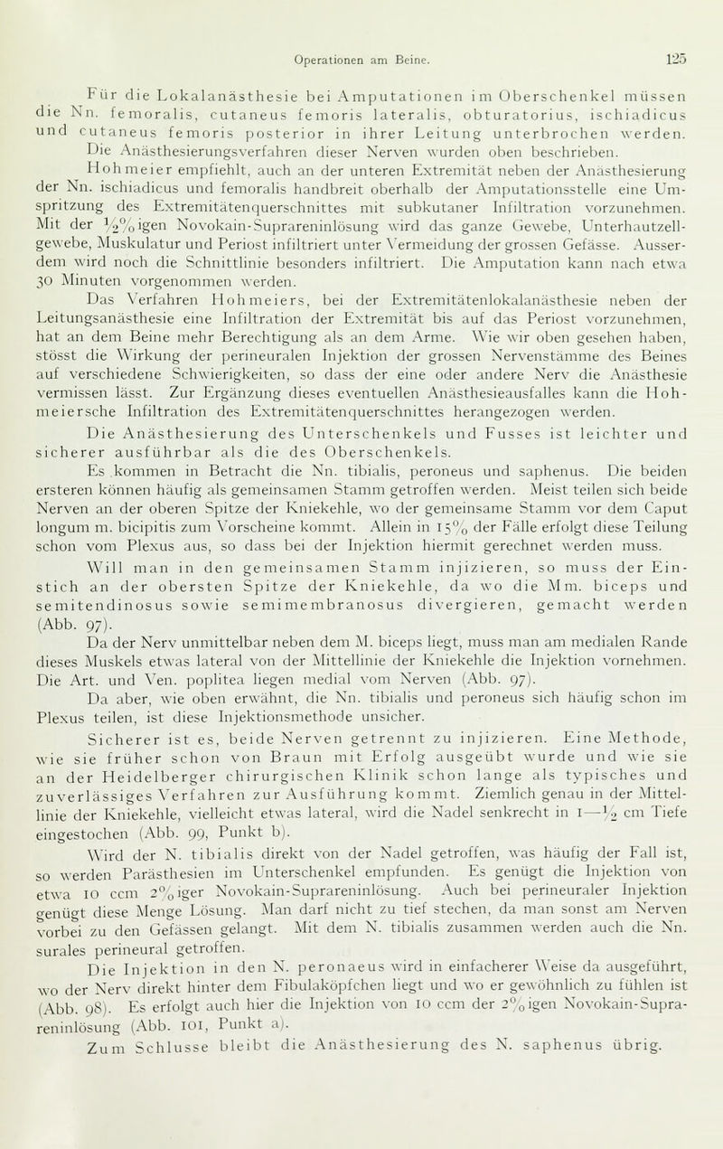 Für die Lokalanästhesie bei Amputationen im (Jberschenkel müssen die Nn. femoralis, cutaneus femoris lateralis, obturatorius, ischiadicus und cutaneus femoris posterior in ihrer Leitung unterbrochen ^\■erden. Die Anästhesierungsverfahren dieser Nerven wurden oben beschrieben. Hohmeier empfiehlt, auch an der unteren Extremität neben der Anasthesierung der Nn. ischiadicus und femoralis handbreit oberhalb der Amputationsstelle eine Um- spritzung des Extremitätenquerschnittes mit subkutaner Infiltration vorzunehmen. Mit der y2%'geri Novokain-Suprareninlosung wird das ganze Gewebe, Unterhautzell- gewebe, Muskulatur und Periost infiltriert unter X'ermeidung der grossen Gefässe. Ausser- dem wird noch die Schnittlinie besonders infiltriert. Die Amputation kann nach etwa 30 Minuten vorgenommen werden. L)as \'erfahren Hohmeiers, bei der Extremitätenlokalanästhesie neben der Leitungsanästhesie eine Lifiltration der Extremität bis auf das Periost vorzunehmen, hat an dem Beine mehr Berechtigung als an dem Arme. Wie wir oben gesehen haben, stösst die Wirkung der perineuralen Injektion der grossen Nervenstämme des Beines auf verschiedene Schwierigkeiten, so dass der eine oder andere Nerv die Anästhesie vermissen lässt. Zur Ergänzung dieses eventuellen Anästhesieausfalles kann die Iloh- meiersche Infiltration des Extremitätenquerschnittes herangezogen werden. Die Anästhesierung des LTnterschenkels und Fusses ist leichter und sicherer ausführbar als die des Oberschenkels. Es kommen in Betracht die Nn. tibialis, peroneus und saphenus. Die beiden ersteren können häufig als gemeinsamen Stamm getroffen werden. Meist teilen sich beide Nerven an der oberen Spitze der Kniekehle, wo der gemeinsame Stamm vor dem Caput longum m. bicipitis zum A^orscheine kommt. Allein in 15% der Fälle erfolgt diese Teilung schon vom Plexus aus, so dass bei der Injektion hiermit gerechnet werden muss. Wi 11 man in den gemeinsamen Stamm injizieren, so muss der Ein- stich an der obersten Spitze der Kniekehle, da wo die Mm. biceps und semitendinosus sowie semimembranosus di\-ergieren, gemacht averden (Abb. 97). Da der Nerv unmittelbar neben dem M. biceps liegt, muss man am medialen Rande dieses Muskels etwas lateral von der Mittellinie der Kniekehle die Injektion vornehmen. Die Art. und \'en. poplitea liegen medial vom Nerven (Abb. 97). Da aber, wie oben erwähnt, die Nn. tibialis und peroneus sich häufig schon im Plexus teilen, ist diese Injektionsmethode unsicher. Sicherer ist es, beide Nerven getrennt zu injizieren. Eine Methode, wie sie früher schon von Braun mit Erfolg ausgeübt wurde und wie sie an der Heidelberger chirurgischen Klinik schon lange als typisches und zuverlässiges A'erfahren zur Ausführung kommt. Ziemlich genau in der Mittel- linie der Kniekehle, vielleicht etwas lateral, wird die Nadel senkrecht in I—14 cm Tiefe eingestochen (Abb. 99, Punkt b). Wird der N. tibialis direkt von der Nadel getroffen, was häufig der Fall ist, so werden Parästhesien im L^nterschenkel empfunden. Es genügt die Injektion von etwa 10 ccm 2'^oiger Novokain-Suprareninlosung. Auch bei perineuraler Injektion genügt diese Menge Lösung. Man darf nicht zu tief stechen, da man sonst am Nerven vorbei zu den Gefässen gelangt. Mit dem N. tibialis zusammen werden auch die Nn. surales perineural getroffen. L)ie Injektion in den N. peronaeus wird in einfacherer Weise da ausgeführt, wo der Nerv direkt hinter dem Fibulaköpfchen liegt und wo er gewöhnlich zu fühlen ist (Abb. 98). Es erfolgt auch hier die Injektion \-on 10 ccm der 2,jigen Novokain-Supra- reninlosung (Abb. lOi, Punkt ai. Zum Schlüsse bleibt die Anästhesierung des N. saphenus übrig.