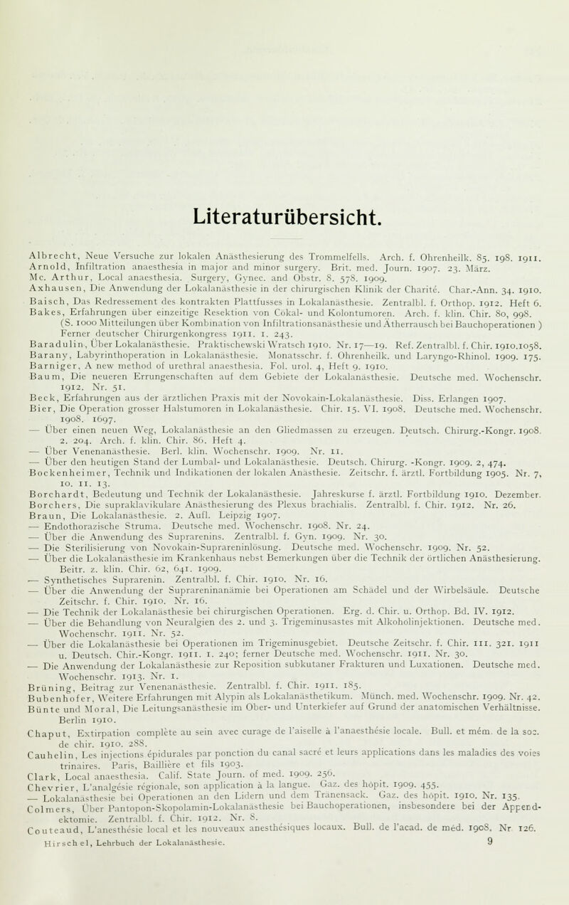 Literaturübersicht. Albrecht, Neue Versuche zur lokalen Anästhesierung des Trommelfells. Arch. f. Ohrenheilk. 85. 19S. igii. Arnold, Infiltration anaesthesla in major and minor surgery. Brit. med. Journ. 1907. 23. März. Mc. Arthur, Local anaesthesia. Surgery, Gynec. and Obstr. 8. 578. igog. Axhausen, Die Anwendung der Lokalanästhesie in der chirurgischen Klinik der Charite. Char.-Ann. 34. igio. Baisch, Das Redressement des kontrakten Plattfusses in Lokalanästhesie. Zentralbl. f. Orthop. 1912. Heft 6. Bakes, Erfahrungen über einzeitige Resektion von Cökal- und Kolontumoren. Arch. f. klin. Chir. 80, 998. (S. 1000 Mitteilungen über Kombmation von Infiltrationsanäslhesie und Ätherrauscli bei Bauchoperationen ) Ferner deutscher Chirurgenkongrcss 1911. 1. 243. Baradulin, Über Lokalanästhesie. Praktischewski Wratsch igio. Nr. 17—19. Ref. Zentralbl. f. Chir. igio.1058. Barany, Labyrinthoperation in Lokalanästhesie. Monatsschr. f. Ohrenheilk. und Laryngo-Rhinol. 1909. 175. Barniger, A new method of urethral anaesthesia. Fol. uro). 4, Heft 9. 1910. Baum, Die neueren Errungenschaften auf dem Gebiete der Lokalanästhesie. Deutsche med. Wochenschr. 1912. Nr. 51. Beck, Erfahrungen aus der ärztlichen Praxis mit der Novokain-Lokalanästhesie. Diss. Erlangen 1907. Bier, Die Operation grosser Halstumoren in Lokalanästhesie. Chir. 15. VL 1908. Deutsche med. Wochenschr. 1908. 1697. — Über einen neuen Weg, Lokalanästhesie an den Gliedmassen zu erzeugen. Deutsch. Chirurg.-Kongr. igo8. 2. 204. Arch. f. klin. Chir. 86. Heft 4. — Über Venenanästhesie. Berl. klin. Wochenschr. igog. Nr. ii. — Über den heutigen Stand der Lumbal- und Lokalanästhesie. Deutsch. Chirurg. -Kongr. 190g. 2, 474. Bockenheimer, Technik und Indikationen der lokalen Anästhesie. Zeitschr. f. ärztl. Fortbildung 1905. Nr. 7, 10. II. 13. Borchardt, Bedeutung und Technik der Lokalanästhesie. Jahreskurse f. ärztl. Fortbildung igio. Dezember. Borchers, Die supraklavikulare Anasthesierung des Plexus brachialis. Zentralbl. f. Chir. igi2. Nr. 26. Braun, Die Lokalanästhesie. 2. Aufl. Leipzig T.goy. — Endothorazische Struma. Deutsche med. Wochenschr. 190S. Nr. 24. — Über die Anwendung des Suprarenins. Zentralbl. f. Gyn. igog. Nr. 30. — Die Sterilisierung von Novokain-Suprareninlösung. Deutsche med. Wochenschr. igog. Nr. 52. — Über die Lokalanästhesie im Krankenhaus nebst Bemerkungen über die Technik der örtlichen Anästhesierung. Beitr. z. klin. Chir. 62, 641. igog. ■— Synthetisches Suprarenin. Zentralbl. f. Chir. igio. Nr. 16. — Über die Anwendung der Suprareninanämie bei Operationen am Schädel und der Wirbelsäule. Deutsche Zeitschr. f. Chir. 1910. Nr. 16. — Die Technik der Lokalanästhesie bei chirurgischen Operationen. Erg. d. Chir. u. Orthop. Bd. IV. 1912. — Über die Behandlung von Neuralgien des 2. und 3. Trigeminusastes mit Alkoholinjektionen. Deutsche med. Wochenschr. 1911. Nr. 52. — Über die Lokalanästhesie bei Operationen im Trigeminusgebiet. Deutsche Zeitschr. f. Chir. iii. 321. 1911 u. Deutsch. Chir.-Kongr. 1911. i. 240; ferner Deutsche med. Wochenschr. 1911. Nr. 30. Die Anwendun<7 der Lokalanästhesie zur Reposition subkutaner Frakturen und Luxationen. Deutsche med. Wochenschr. 1913. Nr. i. Brüning, Beitrag zur Venenanästhesie. Zentralbl. f. Chir. 1911. 1S5. Bubenhofer, Weitere Erfahrungen mit Alypin als Lokalanästhetikum. Münch. med. Wochenschr. 1909. Nr. 42. Bunte und Moral, Die Leitungsanästhesie im Ober- und Unterkiefer auf Grund der anatomischen Verhältnisse. Berlin 1910. Chaput, Extirpation complete au sein avec curage de l'aiselle ä l'anaesthesie locale. Bull, et meni- de la S02. de chir. igio. 2S8. Cauhelin, Les injections epidurales par ponction du canal sacre et leurs applications dans les maladies des voies trinaires. Paris, Bailiiere et fils igo3. Clark. Local anaesthesia. Cahf. State Journ. of med. 1909. 25Ü. Chevrier, L'analgesie regionale, son application ä la langue. Gaz. des höpit. 1909. 455. — Lokalanästhesie bei Operationen an den Lidern und dem Tranensack. Gaz. des höpit. 1910. Nr. 135. Colmers, Über Pantopon-Skopolamin-Lokalanasthesie bei Bauchoperationen, insbesondere bei der Append- ektomie. Zentralbl. f. Chir. iQi-:- Nr. 8. Couteaud, L'anesthesie local et les nouveaux anesthesiques locaux. Bull, de l'acad. de med. 190S, Nr 126. Hirsch el, Lehrbuch der Lokalanästhesie. 9