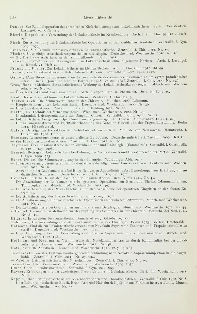 Denker, Zur Radikaloperation des chronischen Kieferhohlenempyems in Lokalanästhesie. Verh. d. Ver. deutsch Laryngol. igio. Nr. 27. Eberle, Die praktische Verwendung der Lokalanästhesie im Krankenhause. Arch. f. klin. Chir. 79. Bd. 4. Heft. 1912. Fisch, Zur Anwendung der Lokalanästhesie bei Operationen an den weiblichen Genitalien. Zentralbl. f. Gyn. 1909. 1079. Finsterer, Zur Technik der paravertebralen Leitungsanästhesie. Zentralbl. f. Chir. 1912. Nr. 18. Fischer, Über einige Anasthesierungsmethoden mit Alypin. Deutsche med. Wochenschr. 1910. Nr. 38. — G., Die lokale Anästhesie in der Zahnheilkunde. Berlin 1911. Fränkel, Thyreotomie und Laryngofissur in Lokalanästhesie ohne allgemeine Narkose. Arch. f. Laryngol. u. Rhinol. 21. Heft 2. Franke und Posner, Zur Lokalanästhesie im kleinen Becken. Arch. f. klin. Chir. 1912. Bd. 99. Freund, Zur Lokalanästhesie mittelst Adrenalin-Eukain. Zentralbl. f. Gyn. 1909- I077- Garrut, L'anesthesie intraosseuse dans la eure radicale des sinuisites maxillaires et des cystes paradentaires intrasinuisiens. Journ. de med. de Bordeaux 1908. Nr. 20. (Ref. Zentralbl. f. Chir. 1909. Nr. 15.) Gros, Über eine Methode, die anästhesierende Wirkung der Lokalanästhetika zu steigern. Münch. med. Wochen- schr. 1910. Nr. 39. — Über Narkotika und Lokalanästhetika. Arch. f. exper. Path. u. Pharm. 62. 380 u. 63, 80. igio. Heidenhain, Laminektomie in Lokalanästhesie. Zentralbl. f. Chir. Nr. 9. Hackenbruch, Die Schmerzverhütung in der Chirurgie. München 1906. Lehmann. — Kropfcxzisionen unter Lokalanästhesie. Deutsche med. Wochenschr. 1909- Nr. 39. — Über Lokalanästhesie. Zeitschr. für arztl. Fortbildung 1912. Nr. 20. Härtel, Die Technik der Venenanästhesie. Wien. med. Wochenschr. 1909. Nr. 35. — Intrakraniale Leitungsanästhesie des Ganglion Gasseri. Zentralbl. f. Chir. 1912. Nr. 21. — Lokalanästhesie bei grossen Operationen im Trigeminusgebiet. Deutsch. Chir.-Kongr. 1911. i. 243. — Die Leitungsanästhesie und Injektionsbehandlung des Ganglion Gasseri und der Trigeminusstämme. Berlin 1912. Hirschwald. Halacz, Beiträge zur Extraktion der Gehörknöchelchen nach der Methode von Neu mann. Monatsschr. f. Ohrenheilk. 1908. Heft 4. Hammer, Leistenbruchoperation unter örtlicher Betäubung. Deutsche militärärztl. Zeitschr. 1909- Heft i. •— Zur Praxis der Lokalanästhesie. Zentralbl. f. Chir. 1911. Nr. 20. Haymann, Über Lokalanästhesie in der Ohrenheilkunde und Rhinologie. (Sammelref.) Zentralbl. f. Ohrenheilk. 6. 230 u. 347. 1908. Henrich, Beitrag zur Lokalanästhesie bei Dehnung des Zervikalkanals und Operationen an der Portio. Zentralbl. f. Gyn. X91J9. 52.5. Hesse, Die örtliche Schmerzverhütung in der Chirurgie. Würzburger Abh. 1910. — Inwieweit vermag bereits jetzt die Lokalanästhesie die Allgemeinnarkose zu ersetzen. Deutsche med. Wochen- schr. 1910. Nr. 8. — Anwendung der Lokalanästhesie bei Eingriffen wegen Appendicitis, nebst Bemerkungen zur Erklärung appen- dizitischer Schmerzen. Deutsche Zeitschr. f. Chir. 109. 42. 1911. Hirschel, Fortschritte auf dem Gebiete der Lokalanästhesie. Med. Klinik 1911. Nr. 45. — Die Anwendung der Lokalanästhesie bei grösseren Operationen an Brust und Thorax (Mammakarzinom, Thoracoplastik). Munch. med. Wochenschr. 1911. 497. — Die Anästhesierung des Plexus brachialis und der Achselhöhle bei operativen Eingriffen an der oberen Ex- tremität. — Die Anästhesierung des Plexus brachialis. Chir.-Kongr. 1912. — Die Anästhesierung des Plexus brachialis bei Operationen an der oberen Extremität. Münch. med. Wochenschr. 1911. Nr. 2g. — Die Lokalanästhesie bei Operationen am Pharynx und Ösophagus. Munch. med. Wochenschr. 1912. Nr. 44 v. Hippel, Die modernen Methoden zur Bekämpfung des Schmerzes in der Chirurgie. Fortschr. der Med. 1911. Nr. 8—10. Hitzrot, Intravenous localanaesthesia. Annais of surg. Oktober 19109. Hohmeier, Die Anwendungsweise der Lokalanästhesie in der Chirurgie. Berlin 1913. Verlag Hirschwald. Hof mann, Sind die zur Lokalanästhesie verwendeten Novokain-Suprarenin-Tabletten und -Tropakokaintabletten steril? Deutsche med. Wochenschr. 1909. 1146. — Über Erfahrungen bei der Verwendung synthetischen Suprarenins in der Lokalanästhesie. Münch. med. Wochenschr. 1907. 1981. Hoffmann und Kochmann, Verminderung der Novokainkonzentration durch Kaliumsulfat bei der Lokal- anästhesie. Deutsche med. Wochenschr. igi2. Nr. 48. Hotz, Arterielle Anästhesie. Münch. med. Wochenschr. 1911. 1747. (Ref.) Jassenetzky, Zweiter FaU von vorübergehender Erblindung nach Novokain-Suprarenininjektion in die Augen- höhle. Zentralbl. f. Chir. 1911. Nr. 27. 924. — -Woino, Leitungsanästhesie des N. ischiadicus. Zentralbl. f. Chir. 1912. Nr. 30. Jerusaleni, Über Venenanästhesie. Wiener klin. Wochenschr. igog. 1651. Ilmer, Über Pudendusanästhesie. Zentralbl. f. Gyn. 1910. 699. Kayser, Erfahrungen mit der zweizeitigen Prostatektomie in Lokalanästhesie. Berl. klin. Wochenschr. 1911. Nr. 8. Käppis, Über Leitungsanästhesie bei Nierenoperationen und Thorokoplastiken. Zentralbl. f. Chir. 1912. Nr. 8. — Über Leitungsanästhesie an Bauch, Brust, Arm und Hals durch Injektion aus Foramen intervertebrale. Münch. med. Wochenschr. 1912. Nr. 15.