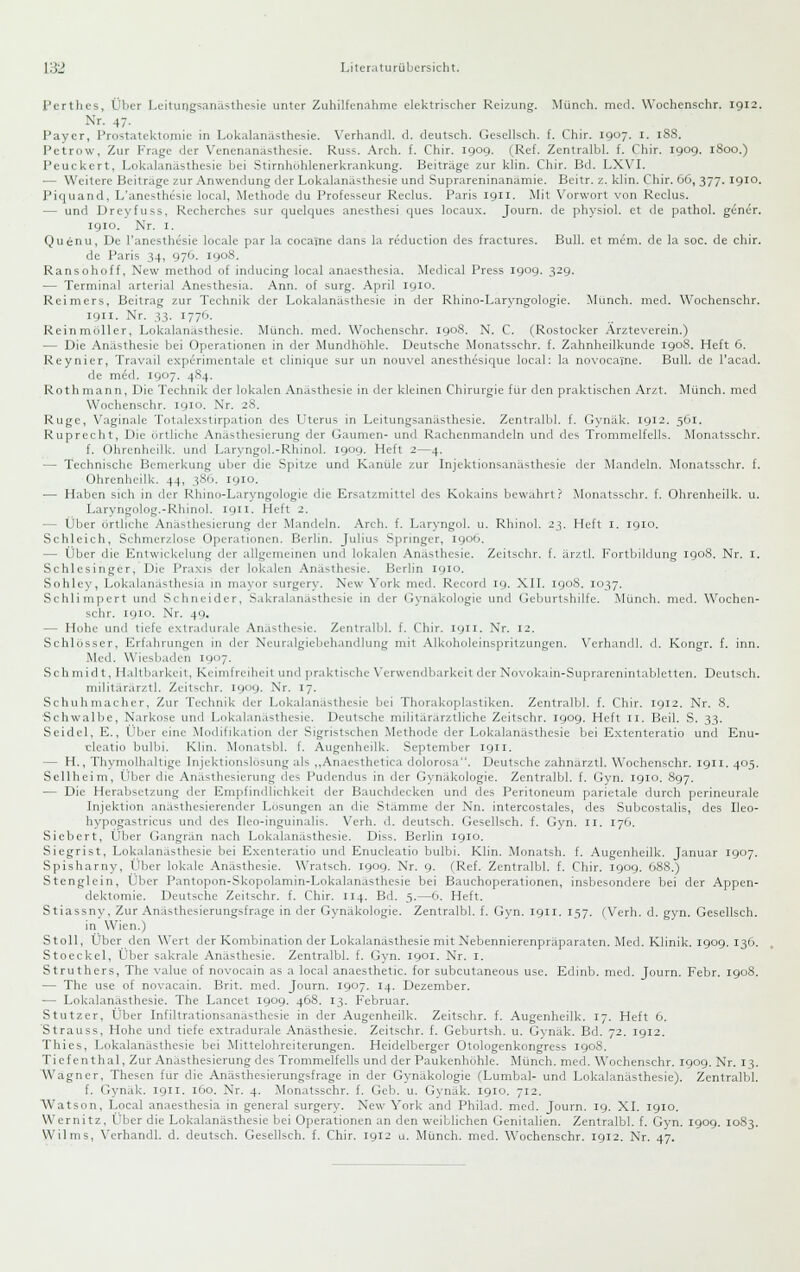 Perthes, Über Leitungsanästhesie unter Zuhilfenahme elektrischer Reizung. Münch. med. Wochenschr. 1912. Nr. 47. Payer, Prostatektomie in Lokalanästhesie. Verhandl. d. deutsch. Gesellsch. f. Chir. 1907. i. 188. Petrow, Zur Frage der Venenanasthesie. Russ. Arch. f. Chir. 1909. (Ref. Zentralbl. f. Chir. 1909. iSoo.) Peuckert, Lokalanästhesie bei Stirnhühlenerkrankung. Beiträge zur klin. Chir. Bd. LXVI. — Weitere Beitrage zur Anwendung der Lokalanästhesie und Suprareninanamie. Beitr. z. klin. Chir. 66, 377. 1910. Piquand, L'anesthcsie local, Methode du Professeur Reclus. Paris 1911. -Mit Vorwort von Reclus. — und Dreyfuss, Recherches sur quelques anesthesi ques locaux. Journ. de physiol. et de pathol. gene'r. 1910. Nr. I. Quenu, De l'anesthesie loeale par !a cocaine dans la reduction des fractures. Bull, et mem. de la soc. de chir. de Paris 34, 976. 1908. Ransohoff, New method of inducing local anaesthesia. Medical Press 1909. 32g. — Terminal arterial Anesthesia. Ann. of surg. April 1910. Reimers, Beitrag zur Technik der Lokalanästhesie in der Rhino-Laryngologie. Munch. med. Wochenschr. 1911. Nr. 33. 1776. Reinmöller, Lokalanästhesie. Münch. med. Wochenschr. 1908. N. C. (Rostocker Arzteverein.) — Die Anästhesie bei Operationen in der Mundhöhle. Deutsche Monatsschr. f. Zahnheilkunde 1908. Heft 6. Reynier, Travail experimentale et clinique sur un nouvel anesthesique local: la novocaine. Bull, de l'acad. de m6d. 1907. 484. Rothmann, Die Technik der lokalen Anästhesie in der kleinen Chirurgie für den praktischen Arzt. Münch. med Wochenschr. 1910. Nr. 28. Rüge, Vaginale Totalexstirpation des Uterus in Leitungsanästhesie. Zentralljl. f. Gynäk. 1912. 561. Ruprecht, Die (irtliche Anästhesicrung der Gaumen- und Rachenmandeln und des Trommelfells. Monatsschr. f. Ohrenhcilk. und Laryngol.-Rhinol. 1909. Heft 2—4. — Technische Bemerkung über die Spitze und Kanüle zur Injektionsanästhesie der Mandeln. Monatsschr. f. Ohrenheilk. 44, 38G. igio. — Haben sich in der Rhino-Laryngologie die Ersatzmittel des Kokains bewahrt? Monatsschr. f. Ohrenheilk. u. Laryngolog.-Rhinol. 1911. Heft 2. — Über örtliche Anästhesierung der Mandeln. Arch. f. Laryngol. u. Rhinol. 23. Heft i. 1910. Schleich, Schmerzlose Operationen. Berlin. Julius Springer, 1906. — Über die Entwickclung der allgemeinen und lokalen Anästhesie. Zcitschr. f. ärztl. Forlbildung 1908. Nr. i. Schlesinger, Die Praxis der lok.den Anästhesie. Berlin 1910. Sohley, Lokalanästhesia in mayor surgery. New York med. Record 19. XH. 1908. 1037. Schlimpert und Schneider, Sakralanästhesic in der (iynäkologie und Geburtshilfe. Münch. med. Wochen- schr. 1910. Nr. 49. — Hohe und tiefe extradurale Anästhesie. Zentralbl. f. Chir. 1911. Nr. 12. Schlosser, Erfahrungen in der Ncuralgiebehandlung mit Alkoholeinspritzungen. Verhandl, d. Kongr. f. inn. Med. Wiesbaden 1907. Schmidt, Haltbarkeit, Kcimfreiheit und praktische Verwendbarkeit der Novokain-Suprarenintabletten. Deutsch. militärärztl. Zeitschr. 1909. Nr. 17. Schuhmacher, Zur Technik der Lokalanästhesie bei Thorakoplastiken. Zentralbl. f. Chir. 1912. Nr. 8. ■Schwalbe, Narkose und Lokalanästhesie. Deutsche militärarztliche Zeitschr. 1909. Heft 11. Beil. S. 33. Seidel, E., Über eine Modifikation der Sigristschen .Methode der Lokalanästhesie bei E.xtenteratio und Enu- cleatio bulbi. Klin. Monatsbl. f. Augenheilk. September 1911. — H., Thymolhaltige Injektionslösung als ,,Anaesthelica dolorosa. Deutsche zahnarztl. Wochenschr. 1911. 405. Sellheim, t^bcr die Anästhesicrung fies Pudendus in der Gynäkologie. Zentralbl. f. Gyn. 1910. 897. — Die Herabsetzung der Empfindlichkeit der Bauchdeeken und des Peritoneum parietale durch perineurale Injektion anästhesierender Losungen an die Stämme der Nn. intercostales, des Subcostalis, des Ileo- hypogastricus und des Ileo-inguinalis. Verh. d. deutsch. Gesellsch. f. Gyn. 11. 176. Siebert, Über Gangrän nach Lokalanästhesie. Diss. Berlin 1910. Siegrist, Lokalanästhesie bei Exenteratio und Enucleatio bulbi. Klin. Monatsh. f. Augenheilk. Januar 1907. Spisharny, Über lokale Anästhesie. Wratsch. 1909. Nr. 9. (Ref. Zentralbl. f. Chir. 1909. 688.) Stenglein, Über Pantopon-Skopolamin-Lokalanästhesie bei Bauchoperationen, insbesondere bei der Appen- dektomie. Deutsche Zeitschr. f. Chir. 114. Bd. 5.—6. Heft. Stiassny, Zur Anästhesierungsfrage in der Gynäkologie. Zentralbl. f. Gyn. 1911. 157. (Verh. d. gyn. Gesellsch. in Wien.) Stoll, Über den Wert der Kombination der Lokalanästhesie mit Nebennierenpräparaten. iVIcd. Klinik. 1909. 130. Stoeckel, Über sakrale Anästhesie. Zentralbl. f. Gyn. 1901. Nr. i. Struthers, The value of novocain as a local anaesthetic. for subcutaneous use. Edinb. med. Journ. Febr. 1908. — The use of novacain. Brit. med. Journ. 1907. 14. Dezember. — Lokalanästhesie. The Lancet 1909. 468. 13. Februar. Stutzer, Über Infiltrationsanasthesie in der Augenheilk. Zeitschr. f. Augenheilk. 17. Heft 6. 'Strauss, Hohe und tiefe extradurale Anästhesie. Zeitschr. f. Geburtsh. u. Gynäk. Bd. 72. 1912. Thies, Lokalanästhesie bei Mittelohreiterungen. Heidelberger Otologenkongress 1908. Tiefenthal, Zur Anästhesierung des Trommelfells und der Paukenhöhle. Münch. med. Wochenschr. 1909. Nr. 13. Wagner, Thesen für die Anästhesierungsfrage in der Gynäkologie (Lumbal- und Lokalanästhesie). Zentralbl. f. Gynäk. 1911. 160. Nr. 4. Monatsschr. f. Geb. u. Gynäk. 1910. 712. VVatson, Local anaesthesia in general surgery. New York and Philad. med. Journ. 19. XL 1910. Wernitz, Über die Lokalanästhesie bei Operationen an den weiblichen Genitalien. Zentralbl. f. Gyn. 190g. 1083. Wilms, Verhandl. d. deutsch. Gesellsch. f. Chir. igi2 u. Münch. med. Wochenschr. igi2. Nr. 47.