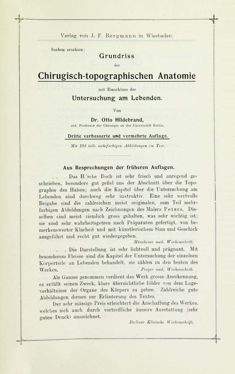 ■7 ■ N- Verlag vnn J. F. Bergmann in Wiesbaden. Soeben erschien: Grundriss der Chirugisch-topographischen Anatomie mit Einschluss der Untersuchung am Lebenden. Von Dr. Otto Hildebrand, ord. Professor der Chirurgie an tler Universität Berlin. Dritte verbesserte und vermehrte Auflage. Mit 10-1 (ei7s mehrfarbigen Ahbikhmffen im Tcxl. Aus Besprechungen der früheren Auflagen. . . Das H.'sclie Buch ist sehr frisch und anregend ge- schrieben, besonders gut gefiel uns der Abschnitt über die Topo- graphie des Halses; auch die Kapitel über die Untersuchung am Lebenden sind durchweg sehr instruktiv. Eine sehr wertvolle Beigabe sind die zahlreichen meist originalen, zum Teil mehr- farbigen Abbildungen nach Zeichnungen des Malers Peters. Die- selben sind meist ziemlich gross gehalten, was sehr wichtig ist; sie sind sehr wahrheitsgetreu nach Präparaten gefertigt, von be- merkenswerter Klarheit und mit künstlerischem Sinn und (ieschick ausgeführt und recht gut wiedergegeben. MünchcJier med. Wochenschrift. . Die Darstellung ist sehr lichtvoll und prägnant. Mit besonderem Fleisse sind die Kapitel der Untersuchung der einzelnen Körperteile an Lebenden behandelt, sie zählen zu den besten des Werkes. Präger med. Wochenschrift. Als Ganzes genommen verdient das Werk grosse Anerkennung, es erfüllt seinen Zweck, klare übersichtliche Bilder von dem Lage- verhältnisse der Organe des Körpers zu geben. Zahlreiche gute Abbildungen dienen zur Erläuterung des Textes. Der sehr massige Preis erleichtert die Anschaffung des Werkes, welches sich auch durch vortreii'liche äussere Ausstattung (sehr guten Druck] auszeichnet. Berliner Klinische Wochenschrift. ^.