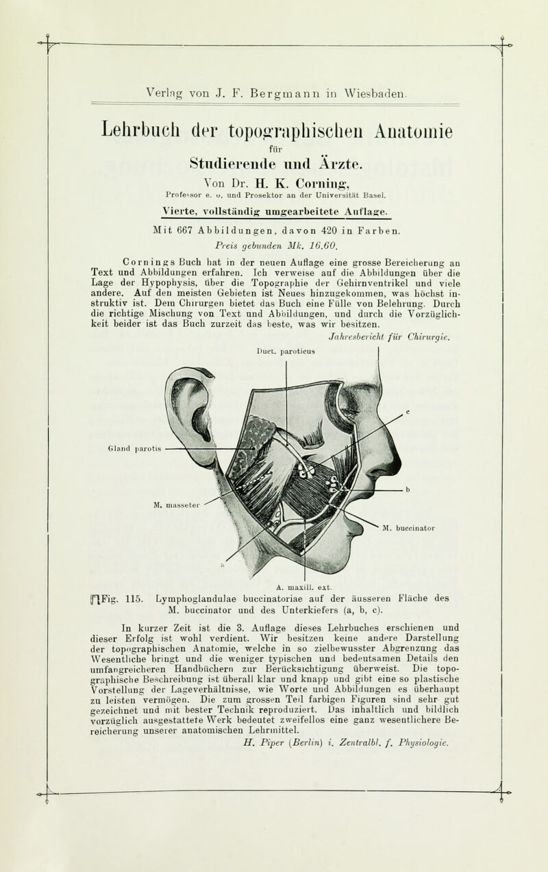^ Verlng von J. F. Bergmann in Wiesbaden. Lehrbuch der topographischen Anatomie für Studieiende und Äizte. Von Dr. H. K. Coming, Profe^.sor e. u. und Prosektor an der Universität Basel. \'ierte. vollständig; nnigearbeitete Auflage. Mit 667 Abbildungen, davon 420 in Farben. Preis gebunden Mk. IG.00, Comings Buch hat in der neuen Auflage eine grosse Bereiclierung an Text und Abbildungen erfahren. Ich verweise auf die Abbildungen über die Lage der Hypophysis, über die Topographie der Gehirnventrikel und viele andere. Auf den meisten Gebieten ist Neues hinzugekommen, was höchst in- struktiv ist. Dem Chirurgen bietet das Buch eine Fülle von Belehrung. Durch die richtige Mischung von Text und Abbildungen, und durch die Vorzüglich- keit beider ist das Buch zurzeit dns lieste, was wir besitzen. Jahiesheiichl für Chirurgie. liucL. parotifus Gland parotiM M. buecinator A. maxili. eit, (flFig. 115. Lymphoglandulae buccinatoriae auf der äusseren Flache des M. buecinator und des Unterkiefers (a, b, e). In kurzer Zeit ist die 3. Auflage dieses Lehrbuches erschienen und dieser Erfolg ist wohl verdient. Wir besitzen keine andere Darstellung der topographischen Anatomie, welche in so zielbewusster Abgrenzung das Wesentliche bringt und die weniger typischen und bedeutsamen Details den umfangreicheren Handbüchern zur Berücksichtigung überweist. Die topo- graphische Be.'ichreibung ist überall klar und knapp und gibt eine so plastische Vorstellung der Lageverhältnisse, wie Worte und Abbildungen es überhaupt zn leisten vermögen. Die zum grossen Teil farbigen Figuren sind sehr gut gezeichnet und mit bester Techoik reproduziert. Uas inhaltlich und bildlich vorzüglich ausgestattete Werk bedeutet zweifellos eine ganz wesentlichere Be- reicherung unserer anatomischen Lehrmittel. H. Piper (Berlin) i. Zentralbl. f. Physiologie. .^.