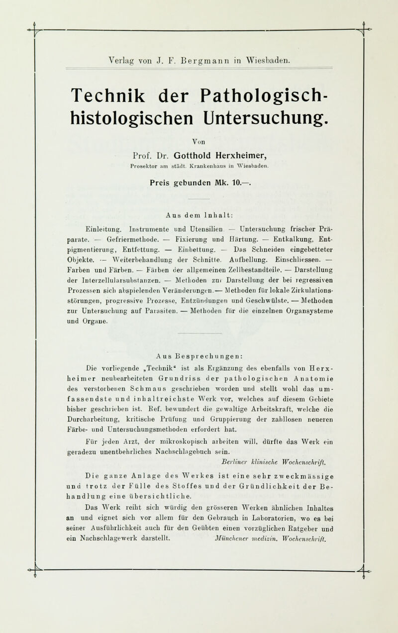 Verlag von J. F. Bergmann in Wiesbaden. Technik der Pathologisch- histologischen Untersuchung. Von Prof. Dr. Gotthold Herxheimer, Prosektor .im stiidt. KraukenlKius in AViesbaden. Preis gebunden Mk. 10.—. Ans dem Inhalt: Einleitung. Instrumente und Utensilien — Unteisucbung frischer Prä- parate. — Gefriermethode. — Fi.xierung und Härtung. — Entkalkung, Ent- pignientierung, Entfettung. — Einbettung. — Das Schneiden eingebetteter Ohjekte. — Weiterbehandlung der Schnitte. Aufhellung. Einschlicssen. — Farben und Färben. — Fäiben der all5;enieinen Zellbestandteile. — Darstellung der Interzellularsubstanzen. — Methoden zui Darstellung der bei regressiven Prozessen sieb abspielenden Veränderungen.— Metboden für lokale Zirkulations- störungen, progressive Prozesse, Entzündungen und Geschwülste. — Methoden zur Untersuchung auf Parasiten. — Methoden für die einzelnen Organsystenie und Orgaue. Aus Besprechungen: Die vorliegende „Technik ist als Eigänzung des ebenfalls von Herx- heimer neubearbeiteten Grundriss der pathologischen Anatomie des verstorbenen Schmaus geschileben worden und stellt wohl das um- fassendste und i nb al trei chste Werk vor, welches auf diesem Gebiete bisher geschiieben ist. Eef. bewundert die gewaltige Arbeitskraft, welche die Durcharbeitung, kritische Prüfung und Gruppierung der zahllosen neueren Färbe- und Untersuchungsmethoden erfordert bat. F^ür jeden Arzt, der mikroskopisch aibeiten will, dürfte das Werk ein geradezu unentbehrliches Nacbschlngebuch sein. Berliner klinische Wochenschrift. Die ganze Anlage des W^erkes ist eine sehr zweckmässige und trotz der Fülle des Stoffes und der Gründlichkeit der Be- handlung eine übersichtliche. Das Werk reiht sich würdig den grösseren Werken ähnlichen Inhaltes an und eignet sich vor allem für den Gebrauch in Laboratorien, wo es bei seiner Ausführlichkeit auch für den Geübten einen vorzüglichen Ratgeber und ein Nachschlagewerk darstellt. Münchener medizin. Wochenschrift. <^^ A