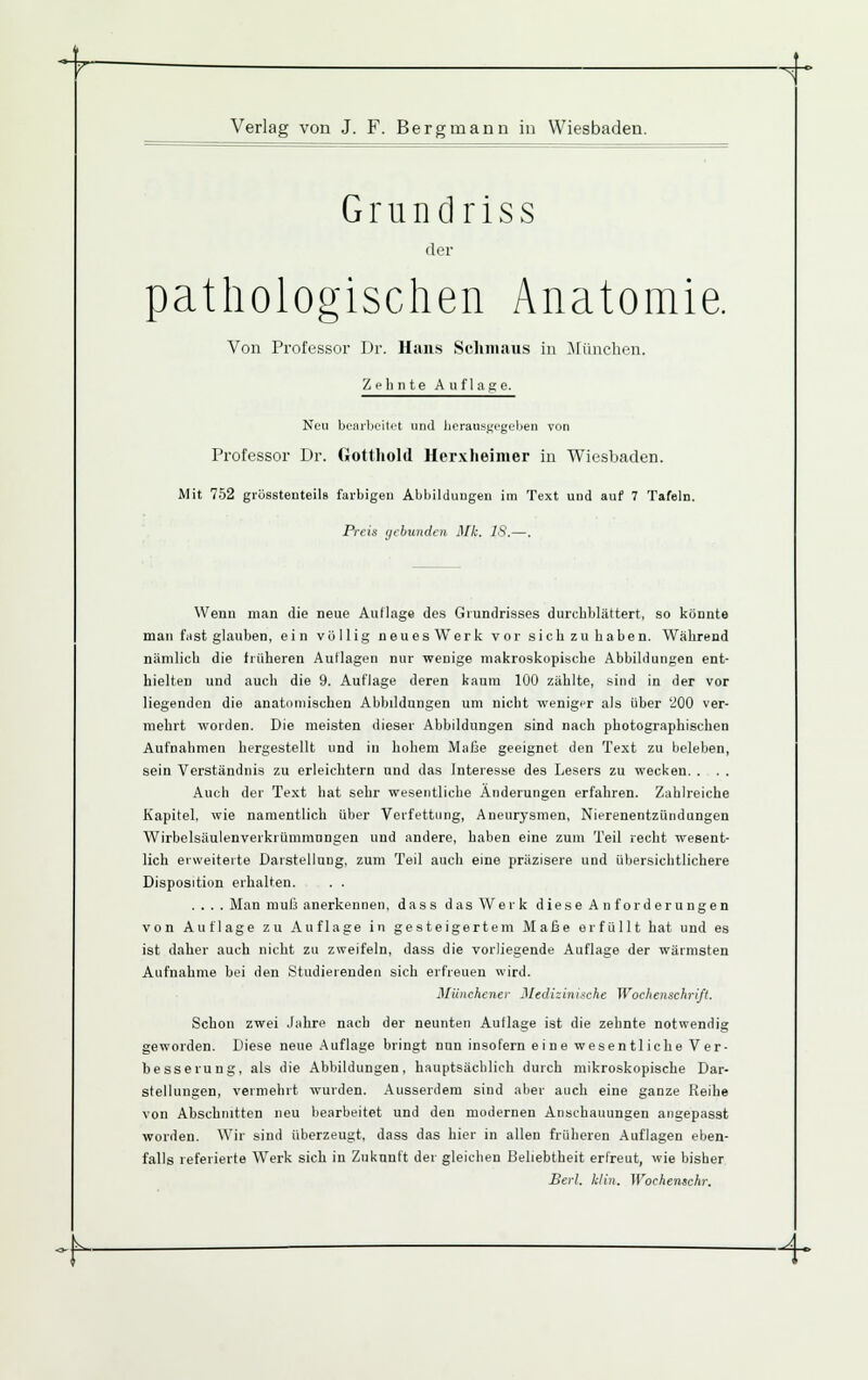 Y •^- Verlag von J. F. Bergmann in Wiesbaden. G r u n d r i s s der pathologischen Anatomie. Von Professor Dr. Haii.s Sclniiaus iu Jlüncheu. Zehnte Auflage. Neu bujirbeiti't und ]ioransj;cgelien von Professor Dr. Gotthold Herxheinier in Wiesbaden. Mit 752 grüsstenteils farbigen Abbildungen im Text und auf 7 Tafeln. Preis ijcbundcn Mk. IS.—. Wenn man die neue Autlage des Giundrisses durchblättert, so könnte man fnst glauben, ein völlig neues Werk v or sich zu ha ben. Während nämlich die tiüheren Auflagen nur wenige makroskopische Abbildungen ent- hielten und auch die 9. Auflage deren kaum 100 zählte, sind in der vor liegenden die anatomischen Abbildungen um nicht weniger als über '200 ver- mehrt worden. Die meisten dieser Abbildungen sind nach photographischen Aufnahmen hergestellt und in hohem Maße geeignet den Text zu beleben, sein Verständnis zu erleichtern und das Interesse des Lesers zu wecken. . . . Auch der Text hat sehr wesentliche Änderungen erfahren. Zahlreiche Kapitel, wie namentlich über Verfettung, Aneurysmen, Nierenentzündungen Wirbelsäulenverkrümmungen und andere, haben eine zum Teil recht wesent- lich erweiterte Darstellung, zum Teil auch eine präzisere und übersichtlichere Disposition erhalten. . . .... Man muß anerkennen, dass das Werk diese Anforderungen von Auflage zu Auflage in gesteigertem Maße erfüllt hat und es ist daher auch nicht zu zweifeln, dass die vorliegende Auflage der wärmsten Aufnahme bei den Studierenden sich erfreuen wird. Münchener MedUinixche Wochenschrift. Schon zwei Jahre nach der neunten Autlage ist die zehnte notwendig geworden. Diese neue Auflage bringt nun insofern eine wesentliche Ver- besserung, als die Abbildungen, hauptsächlich durch mikroskopische Dar- stellungen, vermehrt wurden. Ausserdem sind aber auch eine ganze Reihe von Abschnitten neu bearbeitet und den modernen Anschauungen angepasst worden. Wir sind überzeugt, dass das hier in allen früheren Auflagen eben- falls referierte Werk sich in Zukunft der gleichen Beliebtheit erfreut, wie bisher Berl. klin. Wochemchr. -k ^^