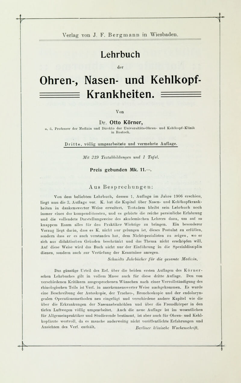 ■^- Verlag von J. F. Bergmann in Wiesbaden. Lehrbuch der Ohren-, Nasen- und Kehlkopf- ^^^^ Krankheiten. ^^^^ Von Dr. Otto Körner, o. ü. Profeasor der Medizin und Dirokto der Universitiits-Ohren- und Kehlkopf-Klinik in Rostock. Dritte, völlig umgearbeitete und veimehrte Auflage. 3Iit 219 Teilabbildunr/en und 1 Tafel. Preis gebunden Mk. 11.—. Aus Besprechungen: Von dem beliebten Lelirbucb, dessen 1. Auflage im Jabre 1906 erscbieii, liegt nun die 3. Auflage vor. K. hat die Kapitel über Nasen- und Kehlkopfkrank- heiten in dankenswerter Weise erweitert. Trotidem bleibt sein Lehrbueh noch immer eines der kompendiö.^esten, und es gehörte die reiche persönliche Erfahrung und die vollendete Dar.stellungsweise des akademischen Lehrers dazu, um auf so knappem Raum alles für den Praktiker Wichtige zu bringen. Ein besonderer Vorzug liegt darin, dass es K. nicht nur gelungen ist, dieses Postulat zu erfüllen, sondern dass er es aucli verslanden hat, dem Nicbtspezialisten zu zeigen, wo er sich aus didaktischen Gründen hesehränkt und das Thema nicht erschöpfen will. Auf diese Weise wird das Buch nicht nur der Einführung in die Spezialdisziplin dienen, sondern auch zur Vertiefung der Kenntnisse anregen. Schmidts Jahrbücher für die gesamte Medizin. Das günstige Urteil des Ref. über die beiden ersten Auflagen des Körn er- sehen Lehrbuches gilt in vollem Ma^se auch für diese dritte Autlage. Den von verschiedenen Kritikern ausgesprochenen Wünschen nach einer Vervollständigung des rhinologischen Teils ist Verf. in anerkennenswerter Weise nachgekommen. Es wurde eine Beschreibung der Autoskopie, der Tracbeo-, Bronchoskopie und der endolaryn- gealen Operatiousmethoden neu eingefügt und verschiedene andere Kapitel wie die über die Ei-krankungen der Nasennebenhöhlen und über die Fremdkörper in den tiefen Luftwegen völlig unigeaibeitet. Auch die neue Autlage ist im wesentlichen für Allgemeinpraktiker und Studierende bestimmt, ist aber auch für Ohren- und Kehl- kopfarzte wertvoll, da es manche anderweitig nicht veröffentlichte Erfahrungen und Ansichten des Verf. enthält. Berliner klinische Wochenschrift. h ^-