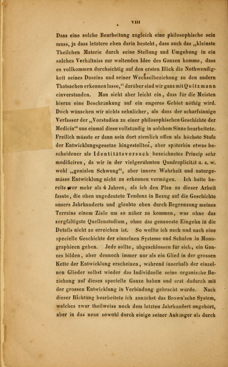 VI» Dass eine solche Bearbeitung zugleich eine philosophische sein niuss, ja dass letztere eben darin besieht, dass auch das „kleinste Theilchen Materie durch seine Stellung und Umgebung in ein solches Verhältniss zur waltenden Idee des Ganzen komme, dass es vollkommen durchsichtig auf den ersten Blick die Nothwendig- keil seines Daseins und seiner Wecliselbeziehung zu den andern Thatsachen erkennen lasse, darüber sind wir ganz mit Q u i t z m a n n einverstanden. Man sieht aber leicht ein, dass für die Meisten hierzu eine Beschränkung auf ein engeres Gebiet nöthig wird. Doch wünschen wir nichts sehnlicher, als dass der scharfsinnige Verfasser der „Vorstudien zu einer philosophischen Geschichte der Medicin uns einmal diese vollständig in solchem Sinne bearbeitete. Freilich müsste er dann sein dort ziemlich oil'en als höchste Stufe der Entwicklungsgesetze hingestelltes, aber späterhin etwas be- scheidener als Identitätsversuch bezeichnetes Princip sehr modificiren, da wir in der vielgerühmten Quadruplicität u. s. w. wohl ,,genialen Schwung, aber innere Wahrheit und naturge- mässe Entwicklung nicht zu erkennen vermögen. Ich hatte be- reits uvor mehr als 4 Jahren, als ich den Plan zu dieser Arbeit fasste, die oben angedeutete Tendenz in Bezug auf die Geschichte unsers Jahrhunderts und glaubte eben durch Begrenzung meines Terrains einem Ziele um so näher zu kommen, was ohne das sorgfälligste Quellenstudium, ohne das genaueste Eingehn in die Details nicht zu erreichen ist. So wollte ich nach und nach eine specielle Geschichte der einzelnen Systeme und Schulen in Mono- graphieen geben. Jede sollte, abgeschlossen für sich, ein Gan- zes bilden, aber dennoch immer nur als ein Glied in der grossen Kette der Entwicklung erscheinen, während innerhalb der einzel- nen Glieder selbst wieder das Individuelle seine organisclie Be- ziehung auf dieses specielle Ganze haben und erst dadurcli mit der grossen Entwicklung in Verbindung gebracht würde. Nach dieser Bichtung bearbeitete ich zunächst das Brown'sche System, welches zwar Iheilweiss noch dem letzten Jahrhundert angehört, aber in das neue sowohl durch einige seiner Anhänger als durch