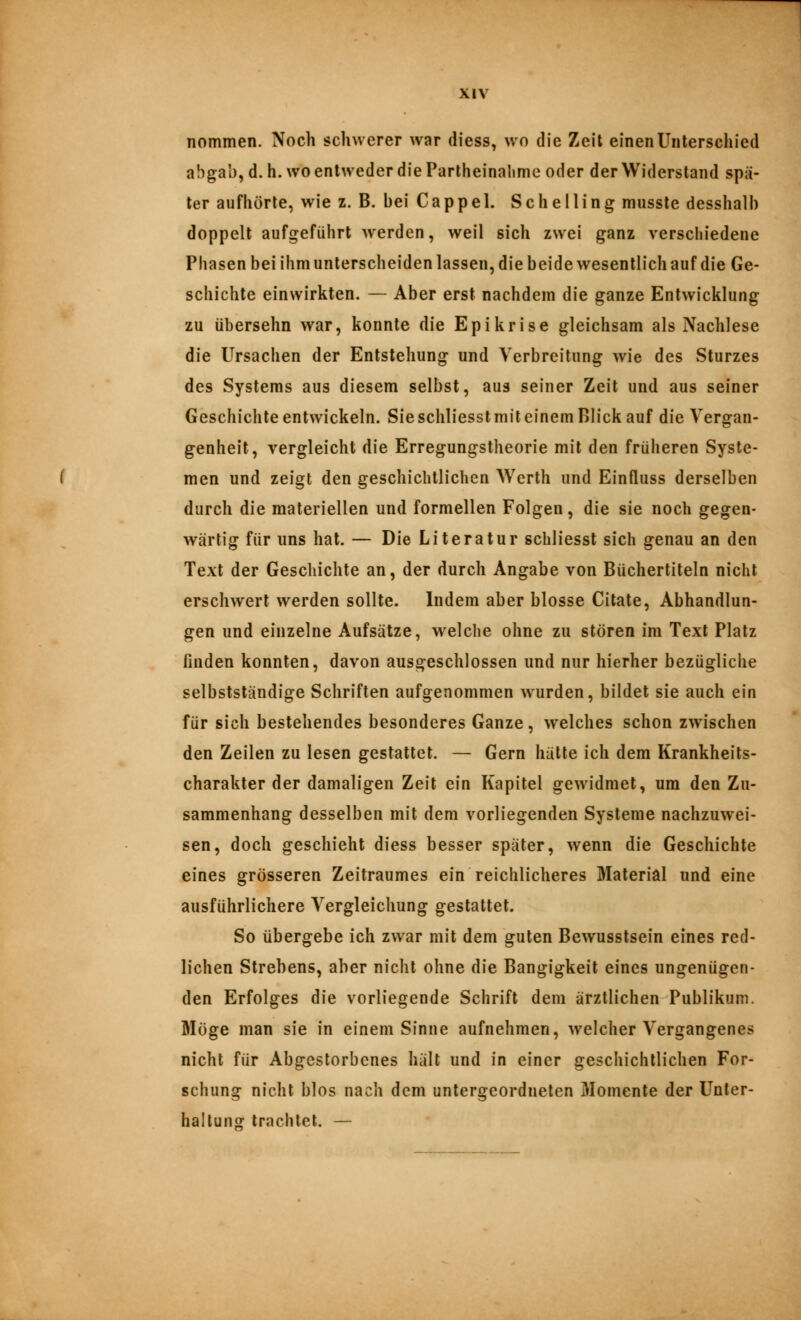 nommen. Noch schwerer war diess, wo die Zeit einen Unterschied abgab, d. h. wo entweder die Partheinalime oder der Widerstand spä- ter aufhörte, wie z. B. bei Cappel. Sehe Hing musste desshalb doppelt aufgeführt werden, weil sich zwei ganz verschiedene Phasen bei ihm unterscheiden lassen, die beide wesentlich auf die Ge- schichte einwirkten. — Aber erst nachdem die ganze Entwicklung zu übersehn war, konnte die Epikrise gleichsam als Nachlese die Ursachen der Entstehung und Verbreitung wie des Sturzes des Systems aus diesem selbst, aus seiner Zeit und aus seiner Geschichte entwickeln. Sie schliesst mit einem Blick auf die Vergan- genheit, vergleicht die Erregungstheorie mit den früheren Syste- men und zeigt den geschichtlichen Werth und Einfluss derselben durch die materiellen und formellen Folgen, die sie noch gegen- wärtig für uns hat. — Die Literatur schliesst sich genau an den Text der Geschichte an, der durch Angabe von Büchertiteln nicht erschwert werden sollte. Indem aber blosse Citate, Abhandlun- gen und einzelne Aufsätze, w^elche ohne zu stören im Text Platz finden konnten, davon ausgeschlossen und nur hierher bezügliche selbstständige Schriften aufgenommen wurden, bildet sie auch ein für sich bestehendes besonderes Ganze, welches schon zwischen den Zeilen zu lesen gestattet. — Gern hätte ich dem Krankheits- charakter der damaligen Zeit ein Kapitel gewidmet, um den Zu- sammenhang desselben mit dem vorliegenden Systeme nachzuwei- sen, doch geschieht diess besser später, wenn die Geschichte eines grösseren Zeitraumes ein reichlicheres Material und eine ausführlichere Vergleichung gestattet. So übergebe ich zwar mit dem guten Bewusstsein eines red- lichen Strebens, aber nicht ohne die Bangigkeit eines ungenügen- den Erfolges die vorliegende Schrift dem ärztlichen Publikum. Möge man sie in einem Sinne aufnehmen, welcher Vergangenes nicht für Abgestorbenes hält und in einer geschichtlichen For- schung nicht blos nach dem untergeordneten Momente der ünter- halluns: trachtet. —