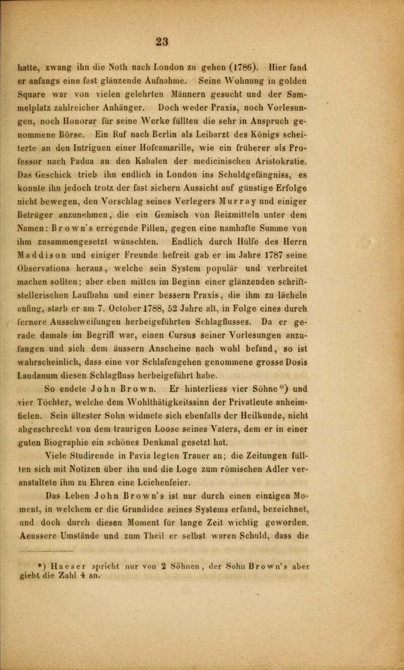 hatte, z>Yang ihn die Nolh nach London zu g^ehen (1786). Hier fand er anfangs eine fast glanzende Aufnalime. Seine Wohnung in golden Square war von vielen gelehrten Männern gesucht und der Sam- melplatz zahlreicher Anhänger. Doch weder Praxis, noch Vorlesun- gen, noch Honorar für seine Werke füllten die sehr in Anspruch ge- nommene Börse. Ein Ruf nach Berlin als Leibarzt des Königs schei- terte an den Intriguen einer Hofcamarille, wie ein früherer als Pro- fessor nach Padua an den Kabalen der medicinischen Aristokratie. Das Geschick trieb ihn endlich in London ins Schuldgefängniss, es konnte ihn jedoch trotz der fast sichern Aussicht auf günstige Erfolge nicht bewegen, den Vorschlag seines Verlegers Murray und einiger Betrüger anzunehmen, die ein Gemisch von Reizmitteln unter dem Namen: Brownes erregende Pillen, gegen eine namhafte Summe von ihm zusammengesetzt wünschten. Endlich durch Hülfe des Herrn Maddison und einiger Freunde befreit gab er im Jahre 1787 seine Observations heraus, welche sein System populär und verbreitet machen sollten; aber eben mitten im Beginn einer glänzenden schrift- stellerischen Laufbahn und einer bessern Praxis, die ihm zu lächeln anfing, starb er am 7. Octoberl788, 52 Jahre alt, in Folge eines durch fernere Ausschweifungen herbeigeführten Schlagflusses. Da er ge- rade damals im Begriff war, einen Cursus seiner Vorlesungen anzu- fangen und sich dem äussern Anscheine nach wohl befand, so ist wahrscheinlich, dass eine vor Schlafengehen genommene grosse Dosis Laudanum diesen Schlagfluss herbeigeführt habe. So endete John Brown. Er hinterliess vier Söhne*) und vier Töchter, welche dem Wohlthätigkeitssinn der Privatleute anheim- fielen. Sein ältester Sohn widmete sich ebenfalls der Heilkunde, nicht abgeschreckt von dem traurigen Loose seines Vaters, dem er in einer guten Biographie ein schönes Denkmal gesetzt hat. Viele Studirende in Pavia legten Trauer an; die Zeitungen füll- ten sich mit Notizen über ihn und die Loge zum römischen Adler ver- anstaltete ihm zu Ehren eine Leichenfeier. Das Leben John Brown's ist nur durch einen einzigen Mo- ment, in welchem er die Grundidee seines Systems erfand, bezeichnet, und doch durch diesen Moment für lange Zeit wichtig geworden. Aeussere Umstände und zum Thcil er selbst waren Schuld, dass die *) Haeser spricht nur von 2 Söhnen, der Sohn BroNvn's aber giebt die Zahl 4 an.