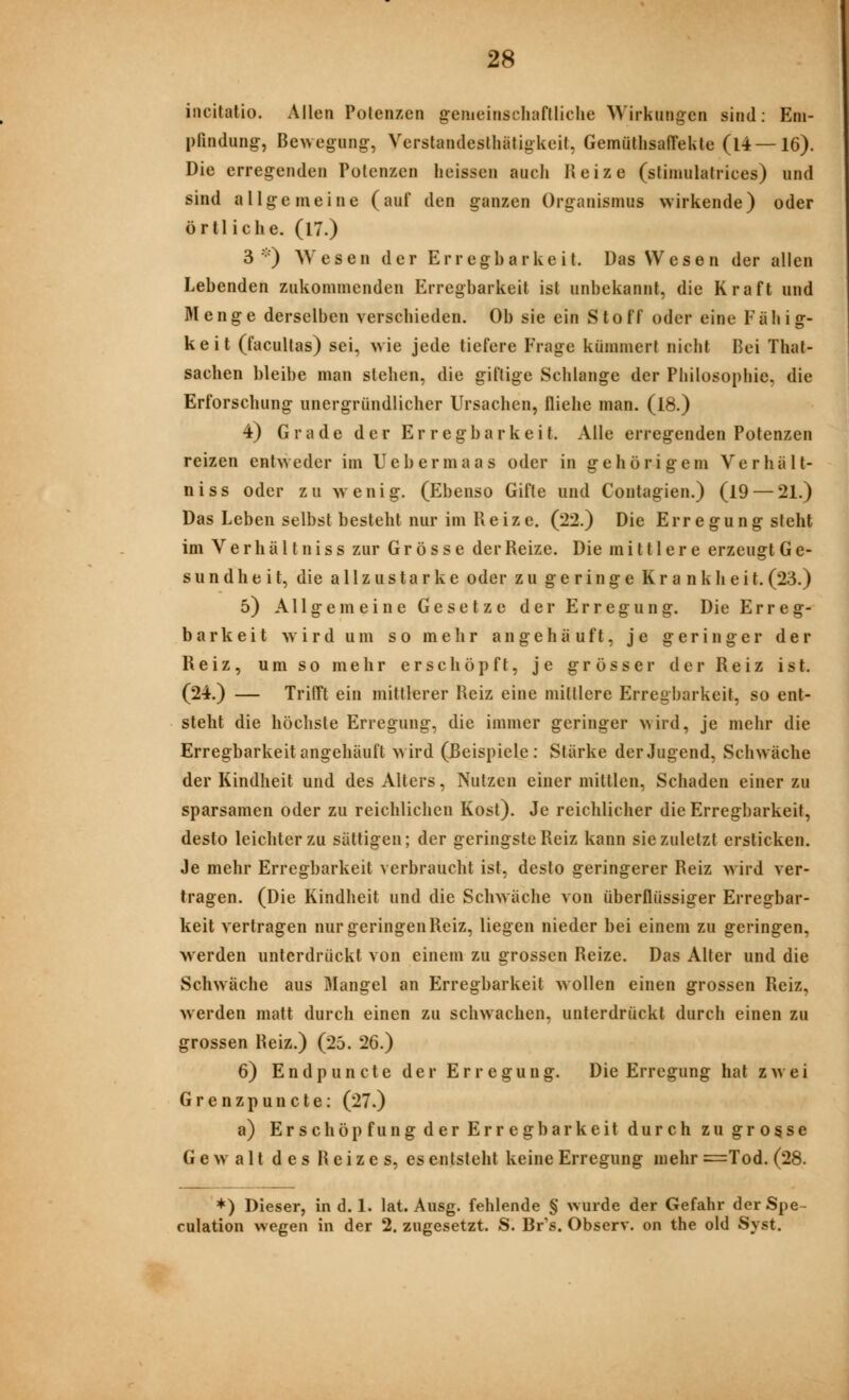 incitatio. Allen Potenzen gemeinschaflliclie Wirkungen sind: Em- pfindung, Bewegung, Verstandeslhätigkeit, GemüthsaffeUle (14 — 16). Die erregenden Potenzen heissen auch Reize (stinmlafiices) und sind allgemeine (auf den ganzen Organismus wirkende) oder örtliche. (l7.) 3) Wesen der Erregbarkeit. Das Wesen der allen Lebenden zukommenden Erregbarkeit ist unbekannt, die Kraft und Menge derselben verschieden. Ob sie ein Stoff oder eine Fähig- keit (facultas) sei, wie jede tiefere Frage kümmert nicht Bei That- sachen bleibe man stehen, die giftige Schlange der Philosophie, die Erforschung unergründlicher Ursachen, fliehe man. (18.) 4) Grade der Erregbarkeit. Alle erregenden Potenzen reizen entweder im Uebermaas oder in gehörigem Verhält- niss oder zu wenig. (Ebenso Gifte und Contagien.) (19 — 21.) Das Leben selbst besteht nur im Reize. (22.) Die Erregung steht im V e r h ä 11 n i s s zur Grösse der Reize. Die mittlere erzeugt G e- sundheit, die allzustarke oder zu geringe Krankheit.(23.) 5) Allgemeine Gesetze der Erregung. Die Erreg- barkeit wird um so mehr angehäuft, je geringer der Reiz, um so mehr erschöpft, je grösser der Reiz ist. (24.) — Trifft ein mittlerer Reiz eine mittlere Erregbarkeit, so ent- steht die höchste Erregung, die immer geringer wird, je mehr die Erregbarkeit angehäuft wird (Beispiele: Stärke der Jugend, Schwäche der Kindheit und des Alters, Nutzen einer mittlen, Schaden einer zu sparsamen oder zu reichlichen Kost). Je reichlicher die Erregbarkeit, desto leichter zu sättigen; der geringste Reiz kann sie zuletzt ersticken. Je mehr Erregbarkeit verbraucht ist, desto geringerer Reiz w ird ver- tragen. (Die Kindheit und die Schwäche von überflüssiger Erregbar- keit vertragen nur geringen Reiz, liegen nieder bei einem zu geringen, M'erden unterdrückt von einem zu grossen Reize. Das Alter und die Schwäche aus Mangel an Erregbarkeit wollen einen grossen Reiz, werden matt durch einen zu schwachen, unterdrückt durch einen zu grossen Reiz.) (25. 26.) 6) Endpuncte der Erregung. Die Erregung hat zwei Grenzpuncte: (27.) a) Erschöpfung der Erregbarkeit durch zu grosse Gewalt des Reizes, es entsteht keine Erregung mehr =Tod. (28. *) Dieser, in d. 1. lat. Ausg. fehlende § wurde der Gefahr der Spe- culation wegen in der 2. zugesetzt. S. Br's. Observ. on the old Syst.