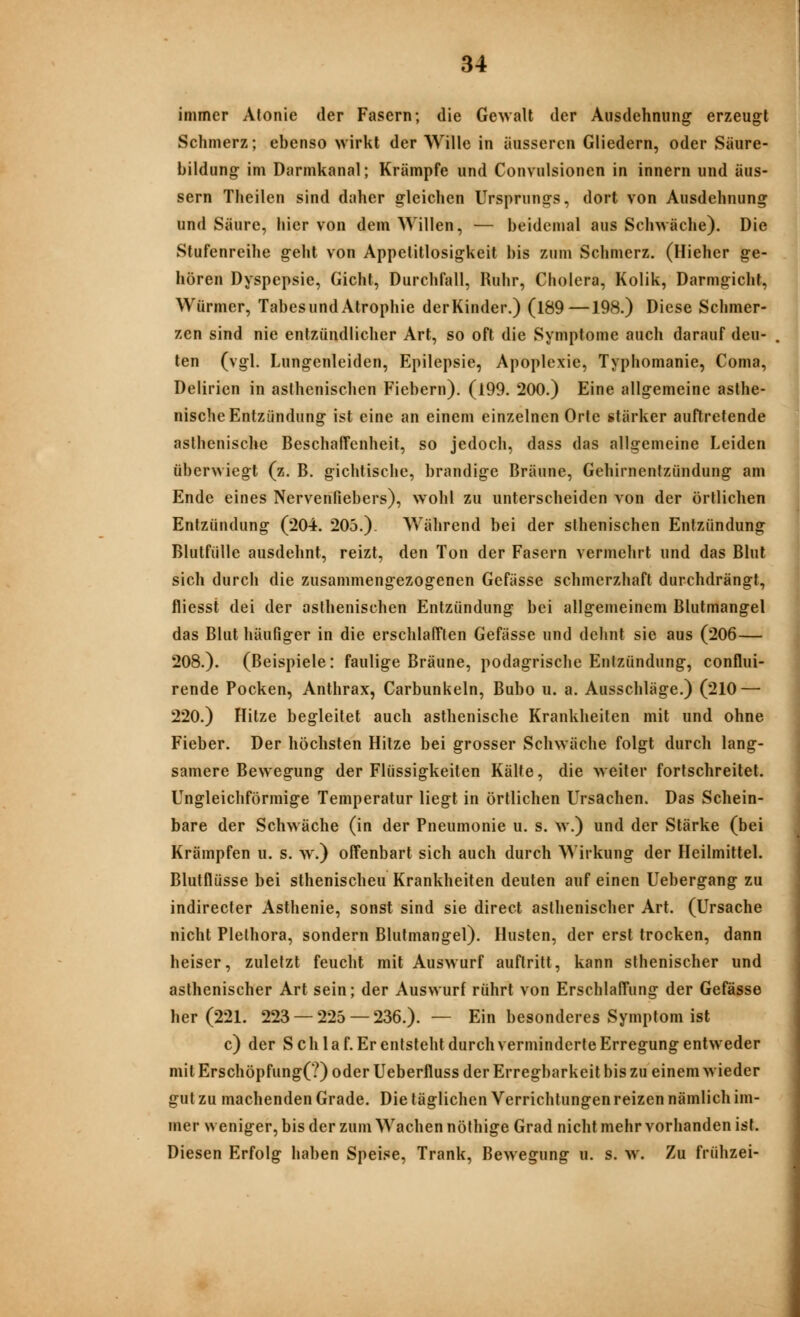 immer Alonie der Fasern; die Gewalt der Ausdehnung erzeugt Schmerz; ebenso wirkt der Wille in äusseren Gliedern, oder Säure- bildung im Darmkanal; Krämpfe und Convulsionen in innern und äus- sern Theilen sind daher gleichen Ursprungs, dort von Ausdehnung und Säure, hiervon dem Willen, — beidemal aus Schwäche). Die Stufenreihe geht von Appetitlosigkeit bis zum Schmerz. (Hieher ge- hören Dyspepsie, Gicht, Durchfall, Ruhr, Cholera, Kolik, Darmgicht, Würmer, TabesundAtrophie derKinder.) (189—198.) Diese Schmer- zen sind nie entzündlicher Art, so oft die Symptome auch darauf deu- ten (vgl. Lungenleiden, Epilepsie, Apoplexie, Typhomanie, Coma, Delirien in asthenischen Fiebern). (199. 200.) Eine allgemeine asthe- nische Entzündung ist eine an einem einzelnen Orte stärker auftretende asthenische Beschaffenheit, so jedoch, dass das allgemeine Leiden überwiegt (z. B. gichlische, brandige Bräune, Gehirnentzündung am Ende eines Nervenfiebers), wohl zu unterscheiden von der örtlichen Entzündung (204. 205.). Während bei der sthenischen Entzündung Blutfülle ausdehnt, reizt, den Ton der Fasern vermehrt und das Blut sich durch die zusammengezogenen Gefässe schmerzhaft durchdrängt, fliesst dei der asthenischen Entzündung bei allgemeinem Blutmangel das Blut häufiger in die erschlafften Gefässe und dehnt sie aus (206— 208.). (Beispiele: faulige Bräune, podagrische Entzündung, conflui- rende Pocken, Anthrax, Carbunkeln, Bubo u. a. Ausschläge.) (210 — 220.) Hitze begleitet auch asthenische Krankheilen mit und ohne Fieber. Der höchsten Hitze bei grosser Schwäche folgt durch lang- samere Bewegung der Flüssigkeiten Kälte, die weiter fortschreitet. Ungleichförmige Temperatur liegt in örtlichen Ursachen. Das Schein- bare der Schwäche (in der Pneumonie u. s. w.) und der Stärke (bei Krämpfen u. s. w.) offenbart sich auch durch Wirkung der Heilmittel. Blutflüsse bei sthenischen Krankheiten deuten auf einen Uebergang zu indirecter Asthenie, sonst sind sie direct asthenischer Art. (Ursache nicht Plethora, sondern Blutmangel). Husten, der erst trocken, dann heiser, zuletzt feucht mit Auswurf auftritt, kann slhenischer und asthenischer Art sein; der Auswurf rührt von Erschlaffung der Gefässe her (221. 223 — 225 — 236.).— Ein besonderes Symptom ist c) der S ch l a f. Er entsteht durch verminderte Erregung entweder mit Erschöpfung(?) oder Ueberfluss der Erregbarkeit bis zu einem wieder gut zu machenden Grade. Die täglichen Verrichtungen reizen nämlich im- mer weniger, bis der zum Wachen nöthige Grad nicht mehr vorhanden ist. Diesen Erfolg haben Speise, Trank, Bewegung u. s. w. Zu frühzei-