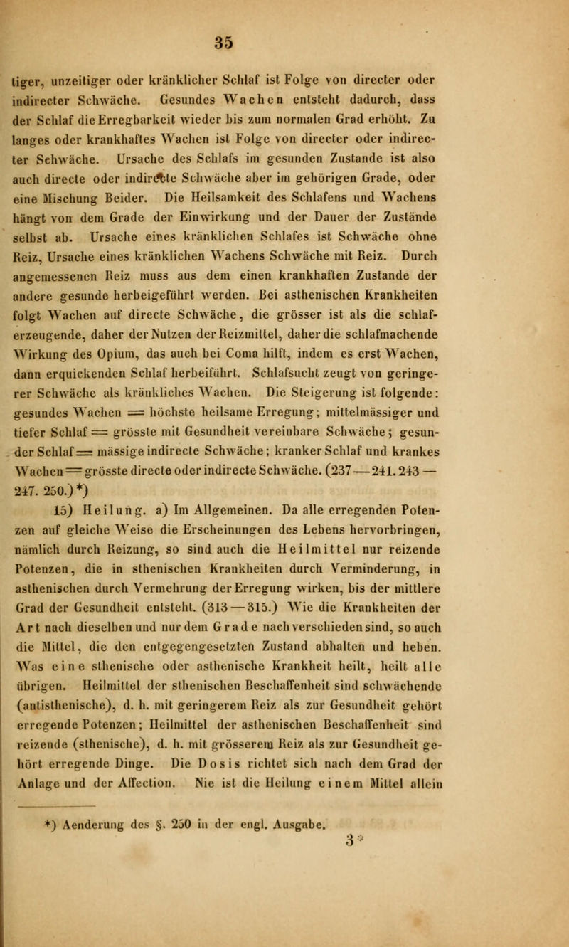 liger, unzeitiger oder kränklicher Schlaf ist Folge von directer oder indirecter Schwäche. Gesundes Wachen entsteht dadurch, dass der Schlaf die Erregbarkeit wieder bis zum normalen Grad erhöht. Zu langes oder krankhaftes Wachen ist Folge von directer oder indirec- ter Schwäche. Ursache des Schlafs im gesunden Zustande ist also auch directe oder indir^te Schwäche aber im gehörigen Grade, oder eine Mischung Beider. Die Heilsamkeit des Schlafens und Wachens hängt von dem Grade der Einwirkung und der Dauer der Zustände selbst ab. Ursache eines kränklichen Schlafes ist Schwäche ohne Reiz, Ursache eines kränklichen Wachens Schwäche mit Reiz. Durch angemessenen Reiz muss aus dem einen krankhaften Zustande der andere gesunde herbeigeführt w erden. Bei asthenischen Krankheiten folgt Wachen auf directe Schwäche, die grösser ist als die schlaf- erzeugende, daher der Nutzen der Reizmittel, daher die schlafmachende Wirkung des Opium, das auch bei Coma hilft, indem es erst Wachen, dann erquickenden Schlaf herbeiführt. Schlafsucht zeugt von geringe- rer Schwäche als kränkliches Wachen. Die Steigerung ist folgende: gesundes Wachen = höchste heilsame Erregung; mittelmässiger und tiefer Schlaf = grösste mit Gesundheit vereinbare Schwäche; gesun- der Schlaf = massige indirecte Schwäche; kranker Schlaf und krankes Wachen = grösste directe oder indirecte Schwäche. (237—241.243 — 247. 250.)*) 15) Heilung, a) Im Allgemeinen. Da alle erregenden Poten- zen auf gleiche Weise die Erscheinungen des Lebens hervorbringen, nämlich durch Reizung, so sind auch die Heilmittel nur reizende Potenzen, die in sthenischen Krankheiten durch Verminderung, in asthenischen durch Vermehrung der Erregung wirken, bis der mittlere Grad der Gesundheit entsteht. (313 — 315.) Wie die Krankheiten der Art nach dieselben und nur dem Grade nach verschieden sind, so auch die Mittel, die den entgegengesetzten Zustand abhalten und heben. Was eine slhenische oder asthenische Krankheit heilt, heilt alle übrigen. Heilmittel der sthenischen Beschaffenheit sind schwächende (antisthenische), d. h. mit geringerem Reiz als zur Gesundheit gehört erregende Potenzen; Heilmittel der asthenischen Beschaffenheit sind reizende (sthenischc), d. h. mit grösserem Reiz als zur Gesundheit ge- hört erregende Dinge. Die Dosis richtet sich nach dem Grad der Anlage und der AlTcction. Nie ist die Heilung einem Mittel allein *) Aenderuiig des §. 250 in der engl. Ausgabe. 3