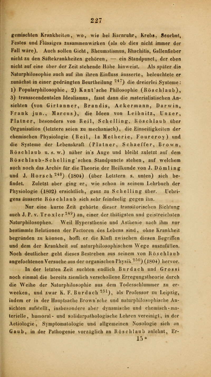 gemischten Krankheiten, wo, wie bei Harnruhr, Krebs. Scorbnf, Festes und Flüssiges zusammenwirken (als ob dies nicht immer der Fall wäre). Auch sollen Gicht, Rheumatismus, Rhachitis, Gallenfieber nicht zu den Säftekrankheiten gehören, — ein Standpunct, der eben nicht auf eine über der Zeit stehende Höhe hinweist. Als später die Naturphilosophie auch auf ihn ihren Einfluss äusserte, beleuchtete er zunächst in einer gedrängten Beurtheilung ^^^) die dreierlei Systeme: l) Popularphilosophie, 2) Kant'sche Philosophie (Röschlaub), 3) transscendentalen Idealismus, fasst dann die materialistischen An- sichten (von Girtanner, Brandis, Ackermann, Darwin, Frank jun., Marcus), die Ideen von Leibnitz, Unzer, Platner, besonders von Reil, Schelling, Rösch laub über Organisation (letztere seien zu mechanisch), die Einseitigkeilen der chemischen Physiologie (Reil, laMetherie, Fourcroy) und die Systeme der Lebenskraft (Platner, Schaeffer, Brown, Rösch laub u. s. w.) näher in's Auge und bleibt zuletzt auf dem Röschlaub-S chelling'schen Standpuncte stehen, auf welchem auch noch das Archiv für die Theorie der Heilkunde von J. Dömling und J. Horsch^^^) (1804) (über Letztern s. unten) sich be- findet. Zuletzt aber ging er, wie schon in seinem Lehrbuch der Physiologie (1802) ersichtlich, ganz zu Schelling über. Uebri- gens äusserte Rösch laub sich sehr feindselig gegen ihn. Nur eine kurze Zeit gehörte dieser transilorisclien Richtung auch J. P. V. Troxler •^'^^) an, einer der thätigsten und geistreichsten Naturphilosophen. Weil Hypersthenie und Asthenie nach ihm nur bestimmte Relationen der Factoren des Lebens sind, ohne Krankheit begründen zu können, hofft er die Kluft zwischen diesen Begriffen und dem der Krankheit auf nafurphilosophischem ^^'ege auszufüllen. Noch deutlicher geht dieses Bestreben aus seinem von Röschlaub angefochtenen Versuche aus der organischen Physik -^^) (1804) hervor. In der letzten Zeit suchten endlich Burdach und Grossi noch einmal die bereits ziemlich verschollene Erregungstheorie durch die Weihe der Naturphilosophie aus dem Todesschlummer zu er- wecken, und zwar K. F. Burdach ^^^), als Professor zu Leipzig, indem er in der Hauptsache Brownschc und naturphilosophische An- sichten aufstellt, insbesondere ai)er dynamische und chemisch-ma- terielle, humoral- und solidarpalhologische Lehren vereinigt, in der Aeliologie, Symptomatologie und allgemeinen Nosologie sich an Gaub, in der Pathogenie vorzüglich an Rösch laub anlehnt, Er- 15*