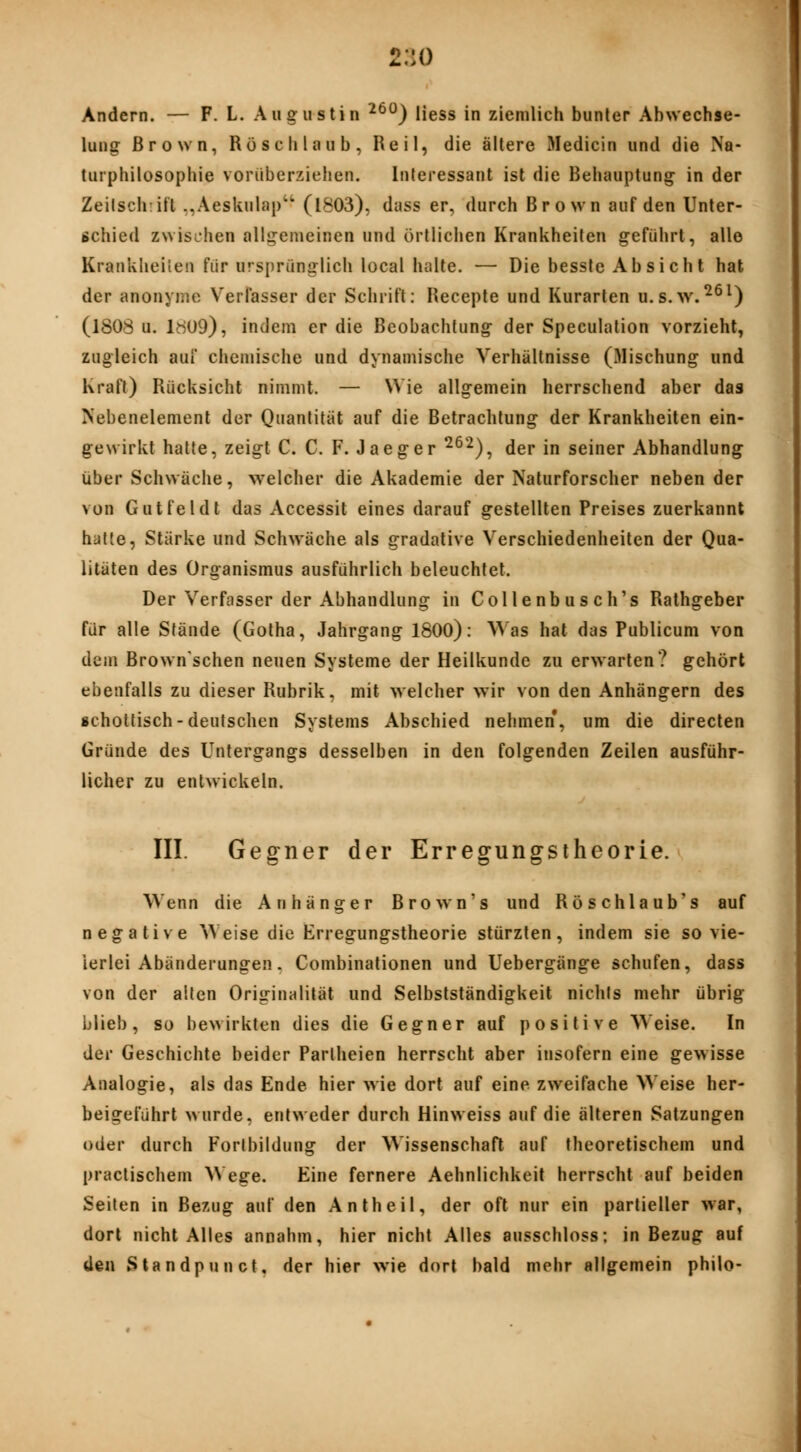 2:io Andern. — F. L. Augustin ^^^) liess in ziemlich bunter Abwechse- lung Brown, Röschlaub, Reil, die ältere Medicin und die Na- turphilosophie vorüberzieiien. Interessant ist die Behauptung in der Zeilsch:ift ,,Aeslvulap'' (l803), duss er, durch Brown auf den Unter- schied zwischen allgemeinen und örtlichen Krankheiten geführt, alle Krankheilen für ursprünglich local halle. — Die besste Absicht hat der anonyme Verfasser der Schrift: Recepte und Kurarten u.s.w.^^^) (1808 u. 1809), indem er die Beobachtung der Speculation vorzieht, zugleich auf chemische und dynamische Verhältnisse (}Iischung und Kraft) Rücksicht nimmt. — Wie allgemein herrschend aber das Nebenelement der Quantität auf die Betrachtung der Krankheiten ein- gewirkt hatte, zeigt C. C. F. Jaeger ^^'^), der in seiner Abhandlung über Schwäche, welcher die Akademie der Naturforscher neben der von Gutfeldt das Accessit eines darauf gestellten Preises zuerkannt hütte, Stärke und Schwäche als gradative Verschiedenheiten der Qua- litäten des Organismus ausführlich beleuchtet. Der Verfasser der Abhandlung in Collenb u s c h's Rathgeber für alle Stände (Gotha, Jahrgang 1800): Was hat das Publicum von dem Brown'schen neuen Systeme der Heilkunde zu erwarten? gehört ebenfalls zu dieser Rubrik, mit welcher wir von den Anhängern des schottisch-deutschen Systems Abschied nehmen, um die directen Gründe des Untergangs desselben in den folgenden Zeilen ausführ- licher zu entwickeln. III. Gegner der Erregungstheorie. Wenn die Anhänger Brown's und Röschlaub's auf negative Weise die Erregungstheorie stürzten, indem sie so vie- lerlei Abänderungen. Combinationen und Uebergänge schufen, dass von der aiten Originalität und Selbstständigkeit nichts mehr übrig ijüeb, so bewirkten dies die Gegner auf positive Weise. In der Geschichte beider Pariheien herrscht aber insofern eine gewisse Analogie, als das Ende hier wie dort auf eine zweifache Weise her- beigeführt wurde, entweder durch Hinweiss auf die älteren Satzungen oder durch Forlbildung der Wissenschaft auf theoretischem und practischem Wege. Eine fernere Aehnlichkeit herrscht auf beiden Seiten in Bezug auf den Antheil, der oft nur ein partieller war, dort nicht Alles annahm, hier nicht Alles ausschloss; in Bezug auf den Standpunct, der hier wie dort bald mehr allgemein philo-