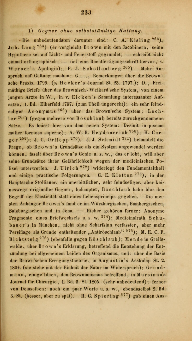 l) Gegner ohne selbstständige Haltung. »Die unbedeutendsten darunter sind: C. A. Kisling^^^), Joh. Lang^^^) (er vergleicht Brown mit den Jacobinern, seine Hypothese sei auf Licht- und Feuerstoff gegründet; — schreibt nicht einmal orthographisch; — rief eine Rechtfertigungsschrift hervor, s. Werner's Apologie); F. J. Schellenb er g ^^^). Mehr An- spruch auf Geltung machen: G , Bemerkungen über die Brown'- sche Praxis. 1796. (s. Hecker's Journal St. 23. 1797.); D., Frei- müthige Briefe über das Brownisch-Weikard'sche System, von einem jungen Arzte in W., in v. Eicken's Sammlung interessanter Auf- sätze, 1. Bd. Elberfeld 1797. (zum Theil ungerecht); ein sehr feind- seliger Anonymus-^^) über das Brown'sche System; Lech- ler ^^^) (gegen mehrere von Röschlaub bereits zurückgenommene Sätze. Es heisst hier von dem neuen System: Desinit in piscem mulier formosa superne); A. W. R. Heydenreich ^^^); H. Car- ger^^9); J. C. Ortlepp ^70). j. j. Schmidt ^'i) behandelt die Frage, ob Brown's Grundsätze als ein System angewendet werden können, faselt über Brown's Genie u. s. w., das er lobt, will aber seine Grundsätze ihrer Gefährlichkeit wegen der medicinischen Po- lizei unterwerfen. J. Ulrich ^^^) widerlegt den Fundamentaltheil und einige practische Folgerungen. G. E. Kletten ^^^), in der Hauptsache Stoliianer, ein unerbittlicher, sehr feindseliger, aber kei- neswegs origineller Gegner, behauptet, Röschlaub habe blos den Begriff der Elasticität statt eines Lebensprincips gegeben. Die mei- sten Anhänger Brown's fand er im Würzburgischen, Bambergischen, Salzburgischen und in Jena. — Hieher gehören ferner: Anonyme Fragmente eines Briefwechsels u. s. w. ^'^'*); Medicinalrath Schu- b au er's in München, nicht ohne Scharfsinn verfasster, aber mehr Persiflage als Gründe enthaltender „Antiröschlaub ^^^); M. E. C. F. Richtsteig ^^^) (ebenfalls gegen Rösch laub); M ende in Greifs- walde, über Brown's Erklärung, betreffend die Entstehung der Ent- zündung bei allgemeinem Leiden des Organismus, und: über die Basis der Brown'schen Erregungslheorie, inAugustin's Aeskulap St. 2. 1804. (sie stehe mit der Einheit der Natur im Widerspruch); Grund- mann, einige Ideen, den Brownianisnuis betreffend, inMursinna's Journal für Chirurgie, 1. Bd. 3. St. 1805. (sehr unbedeutend); ferner von Demselben: noch ein paar Worte u. s. w., ebendaselbst 2. Bd. 3. St. (besser, aber zu spät). H. G. Spie ring ^^^) gab einen Aus-