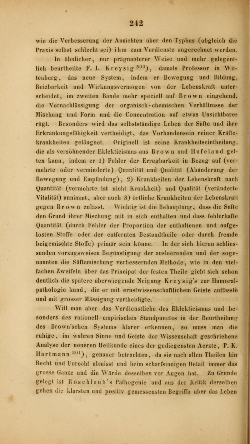 >vio die Verbesserung der Ansiciüen über den Typhus (obgleich die Praxis selbst schlecht sei) ihm zum Verdiensie angerechnet werden. In ähnlicher, nur prägnanterer AVeise und mehr gelegent- lich beurtheilte F. L. Kreysig ^°*^), damals Professor in Wit- tenberg, das neue System, indem er Bewegung und Bildung. Reizbarkeit und Wirkungsvermögen von der Lebenskraft unter- scheidet, im zweiten Bande mehr speciell auf Brown eingehend, die Vernachlässigung der organisch-chemischen Verhältnisse der Mischung und Form und die Conceutration auf etwas Unsichtbares rügt. Besonders wird das selbslständige Leben der Säfte und ihre Erkrankungsfahigkeit vertheidigt, das Vorhandensein reiner Kräfte- krankheiten geläugnet. Originell ist seine Krankheitseintheilung. die als versöhnender Eklekticismus aus Brown und Hufeland gel- ten kann, indem er l) Fehler der Erregbarkeit in Bezug auf (ver- mehrte oder verminderte) Quantität und Qualität (Abänderung der Bewegung und Empfindung), 2) Krankheiten der Lebenskraft nach Quantität (vermehrte ist nicht Krankheit) und Qualität (veränderte Vitalität) annimmt, aber auch 3) örtliche Krankheiten der Lebenskrall gegen Brown zulässt. NA ichlig ist die Behauptung, dass die Säfte den Grund ihrer Mischung mit in sich enthalten und dass fehlerhafte Quantität (durch Fehler der Proportion der enthaltenen und aufge- lösten Stoffe oder der entfernten Bestandtheile oder durch fremde beigemischte Stoffe) primär sein könne. In der sich hieran schlies- senden vorzugsweisen Begünstigung der ausleerenden und der soge- nannten die Säflemischung verbessernden Methode, wie in den viel- fachen Zweifeln über das Principal der festen Theile giebt sich schon deutlich die spätere überwiegende Neigung Kreysig's zur Humoral- pathologie kund, die er mit ernstwissenschaftlichem Geiste auffassle und mit grosser 3Iässigung vertheidigte. Will man aber das Verdienstliche des Eklekticismus und be- sonders des rationell-empirischen Standpuncles in der Beurtheiluny- des Brown'schen Systems klarer erkennen, so muss man die ruhige, im wahren Sinne und Geiste der Wissenschaft geschriebene Analyse der neueren Heilkunde eines der gediegensten Aerzte, P. K. Hart mann ^°0? genauer betrachten, da sie nach allen Theilen hin Recht und Unrecht abmisst und beim scharfsinnigen Detail immer das grosse Ganze und die Würde desselben vor Augen hat. Zu Grunde gelegt ist Röschlaub's Palhogenie und aus der Kritik derselben gehen dij klarsten und positiv gemessensten BegrilTö über das Leben