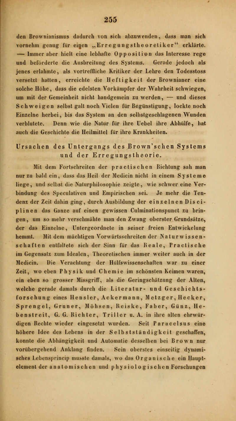 den Brovvnianismus dadurch von sich abzuwenden, dass man sich vornehm genug für eijen „Erregungstheoretiker erklärte. — Immer aber hielt eine lebhafte Opposition das Interesse rege und beförderte die Ausbreitung des Systems. Gerade jedoch als jenes erlahmte, als vortreffliche Kritiker der Lehre den Todesstoss versetzt hatten, erreichte die Heftigkeit der Brownianer eine solche Höhe, dass die edelsten Vorkämpfer der Wahrheit schwiegen, um mit der Gemeinheit nicht handgemein zu werden, — und dieses Schweigen selbst galt noch Vielen für Begünstigung, lockte noch Einzelne herbei, bis das System an den selbstgeschlagenen W^unden verblutete. Denn wie die Natur für ihre Uebel ihre Abhülfe, hat auch die Geschichte die Heilmittel für ihre Krankheiten. Ursachen des Untergangs des Brown'schen Systems und der Erregungstheorie. Mit dem Fortschreiten der practischen Richtung sah man nur zu bald ein, dass das Heil der Medicin nicht in einem Systeme liege, und selbst die Naturphilosophie zeigte, wie schwer eine Ver- bindung des Speculativen und Empirischen sei. Je mehr die Ten- denz der Zeit dahin ging, durch Ausbildung der einzelnen Disci- plinen das Ganze auf einen gewissen Culminationspunct zu brin- gen , um so melir verschmähte man den Zwang oberster Grundsätze, der das Einzelne, Untergeordnete in seiner freien Entwickelung hemmt. Mit dem mächtigen Vorwärtsschreiten der Naturwissen- schaften entfaltete sich der Sinn für das Reale, Practische im Gegensalz zum Idealen, Theorelischen immer weiter auch in der Medicin. Die Verachtung der Hülfswissenschaften war zu einer Zeit, wo eben Physik und Chemie im schönsten Keimen waren, ein eben so grosser MissgrifT, als die Geringschätzung der Alten, welche gerade damals durch die Literatur- und Geschichts- forschung eines Hensler, Acker mann, M etzger, Hecker, Sprengel, Grüner, ölöhsen, Rciske, Faber, Günz, He- benstreit, G. G. Richter, Tril ler u. A. in ihre alten ehrwür- digen Rechte wieder eingesetzt wurden. Seit Paracelsus eine höhere Idee des Lebens in der Selbstständigkeit geschaffen, konnte die Abhängigkeit und Automatic desselben bei Brown nur vorübergehend Anklang finden. Sein oberstes einseilig dynami- sches Lebensprincip musste damals, wo das Organische ein Haupt- element der anatomischen und physiologischen Forschungen